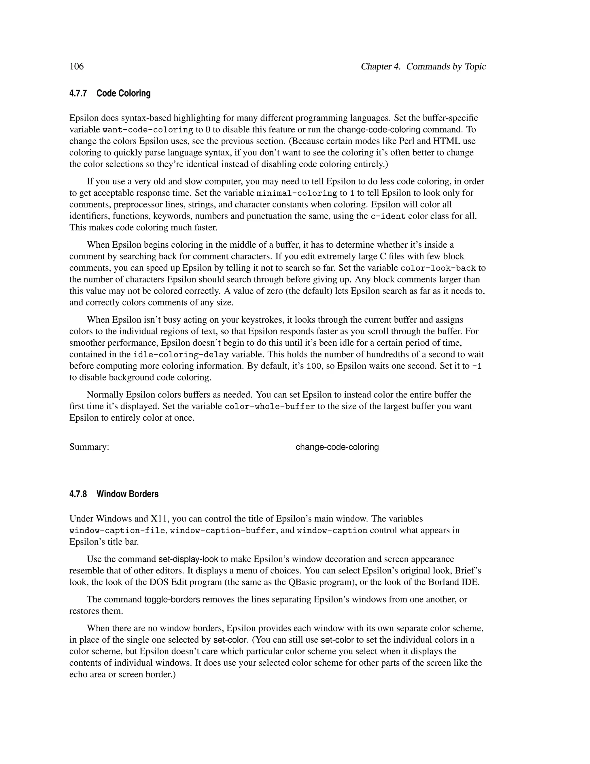106                                                                            Chapter 4. Commands by Topic

4.7.7   Code Coloring

Epsilon does syntax-based highlighting for many different programming languages. Set the buffer-speciﬁc
variable want-code-coloring to 0 to disable this feature or run the change-code-coloring command. To
change the colors Epsilon uses, see the previous section. (Because certain modes like Perl and HTML use
coloring to quickly parse language syntax, if you don’t want to see the coloring it’s often better to change
the color selections so they’re identical instead of disabling code coloring entirely.)
     If you use a very old and slow computer, you may need to tell Epsilon to do less code coloring, in order
to get acceptable response time. Set the variable minimal-coloring to 1 to tell Epsilon to look only for
comments, preprocessor lines, strings, and character constants when coloring. Epsilon will color all
identiﬁers, functions, keywords, numbers and punctuation the same, using the c-ident color class for all.
This makes code coloring much faster.
     When Epsilon begins coloring in the middle of a buffer, it has to determine whether it’s inside a
comment by searching back for comment characters. If you edit extremely large C ﬁles with few block
comments, you can speed up Epsilon by telling it not to search so far. Set the variable color-look-back to
the number of characters Epsilon should search through before giving up. Any block comments larger than
this value may not be colored correctly. A value of zero (the default) lets Epsilon search as far as it needs to,
and correctly colors comments of any size.
     When Epsilon isn’t busy acting on your keystrokes, it looks through the current buffer and assigns
colors to the individual regions of text, so that Epsilon responds faster as you scroll through the buffer. For
smoother performance, Epsilon doesn’t begin to do this until it’s been idle for a certain period of time,
contained in the idle-coloring-delay variable. This holds the number of hundredths of a second to wait
before computing more coloring information. By default, it’s 100, so Epsilon waits one second. Set it to -1
to disable background code coloring.
     Normally Epsilon colors buffers as needed. You can set Epsilon to instead color the entire buffer the
ﬁrst time it’s displayed. Set the variable color-whole-buffer to the size of the largest buffer you want
Epsilon to entirely color at once.


Summary:                                                     change-code-coloring




4.7.8   Window Borders

Under Windows and X11, you can control the title of Epsilon’s main window. The variables
window-caption-file, window-caption-buffer, and window-caption control what appears in
Epsilon’s title bar.
    Use the command set-display-look to make Epsilon’s window decoration and screen appearance
resemble that of other editors. It displays a menu of choices. You can select Epsilon’s original look, Brief’s
look, the look of the DOS Edit program (the same as the QBasic program), or the look of the Borland IDE.
     The command toggle-borders removes the lines separating Epsilon’s windows from one another, or
restores them.
     When there are no window borders, Epsilon provides each window with its own separate color scheme,
in place of the single one selected by set-color. (You can still use set-color to set the individual colors in a
color scheme, but Epsilon doesn’t care which particular color scheme you select when it displays the
contents of individual windows. It does use your selected color scheme for other parts of the screen like the
echo area or screen border.)
 