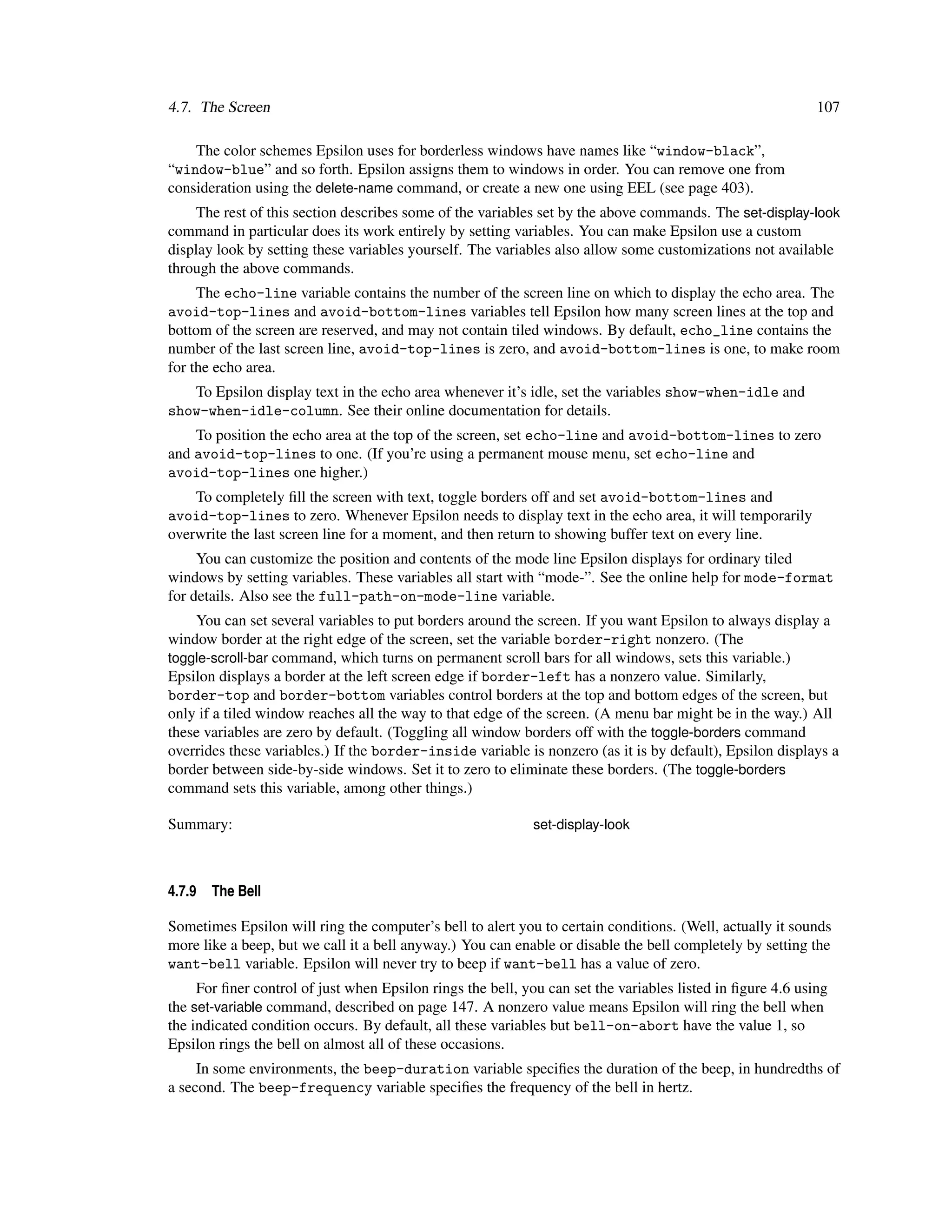 4.7. The Screen                                                                                             107

    The color schemes Epsilon uses for borderless windows have names like “window-black”,
“window-blue” and so forth. Epsilon assigns them to windows in order. You can remove one from
consideration using the delete-name command, or create a new one using EEL (see page 403).
     The rest of this section describes some of the variables set by the above commands. The set-display-look
command in particular does its work entirely by setting variables. You can make Epsilon use a custom
display look by setting these variables yourself. The variables also allow some customizations not available
through the above commands.
     The echo-line variable contains the number of the screen line on which to display the echo area. The
avoid-top-lines and avoid-bottom-lines variables tell Epsilon how many screen lines at the top and
bottom of the screen are reserved, and may not contain tiled windows. By default, echo_line contains the
number of the last screen line, avoid-top-lines is zero, and avoid-bottom-lines is one, to make room
for the echo area.
   To Epsilon display text in the echo area whenever it’s idle, set the variables show-when-idle and
show-when-idle-column. See their online documentation for details.
    To position the echo area at the top of the screen, set echo-line and avoid-bottom-lines to zero
and avoid-top-lines to one. (If you’re using a permanent mouse menu, set echo-line and
avoid-top-lines one higher.)
    To completely ﬁll the screen with text, toggle borders off and set avoid-bottom-lines and
avoid-top-lines to zero. Whenever Epsilon needs to display text in the echo area, it will temporarily
overwrite the last screen line for a moment, and then return to showing buffer text on every line.
     You can customize the position and contents of the mode line Epsilon displays for ordinary tiled
windows by setting variables. These variables all start with “mode-”. See the online help for mode-format
for details. Also see the full-path-on-mode-line variable.
    You can set several variables to put borders around the screen. If you want Epsilon to always display a
window border at the right edge of the screen, set the variable border-right nonzero. (The
toggle-scroll-bar command, which turns on permanent scroll bars for all windows, sets this variable.)
Epsilon displays a border at the left screen edge if border-left has a nonzero value. Similarly,
border-top and border-bottom variables control borders at the top and bottom edges of the screen, but
only if a tiled window reaches all the way to that edge of the screen. (A menu bar might be in the way.) All
these variables are zero by default. (Toggling all window borders off with the toggle-borders command
overrides these variables.) If the border-inside variable is nonzero (as it is by default), Epsilon displays a
border between side-by-side windows. Set it to zero to eliminate these borders. (The toggle-borders
command sets this variable, among other things.)

Summary:                                                    set-display-look



4.7.9   The Bell

Sometimes Epsilon will ring the computer’s bell to alert you to certain conditions. (Well, actually it sounds
more like a beep, but we call it a bell anyway.) You can enable or disable the bell completely by setting the
want-bell variable. Epsilon will never try to beep if want-bell has a value of zero.
     For ﬁner control of just when Epsilon rings the bell, you can set the variables listed in ﬁgure 4.6 using
the set-variable command, described on page 147. A nonzero value means Epsilon will ring the bell when
the indicated condition occurs. By default, all these variables but bell-on-abort have the value 1, so
Epsilon rings the bell on almost all of these occasions.
     In some environments, the beep-duration variable speciﬁes the duration of the beep, in hundredths of
a second. The beep-frequency variable speciﬁes the frequency of the bell in hertz.
 