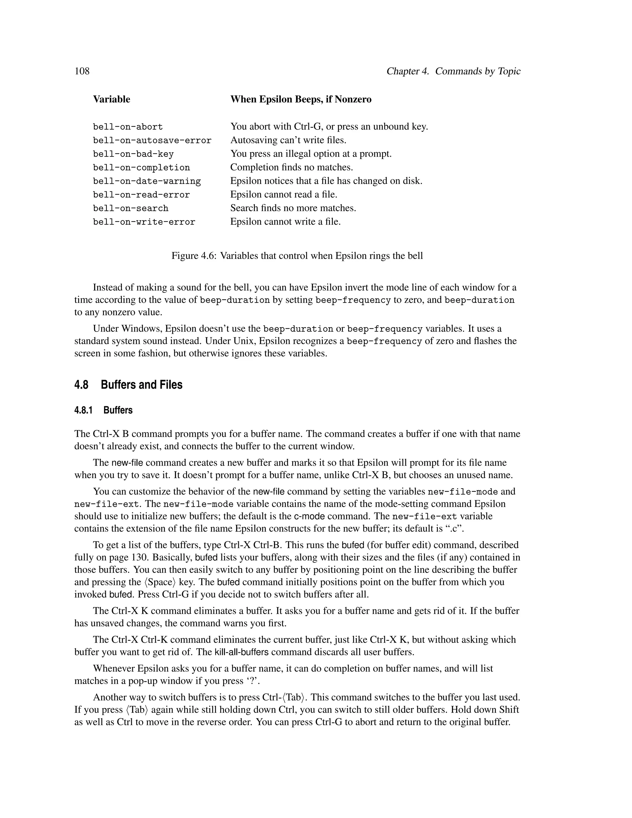108                                                                            Chapter 4. Commands by Topic

      Variable                         When Epsilon Beeps, if Nonzero

      bell-on-abort                    You abort with Ctrl-G, or press an unbound key.
      bell-on-autosave-error           Autosaving can’t write ﬁles.
      bell-on-bad-key                  You press an illegal option at a prompt.
      bell-on-completion               Completion ﬁnds no matches.
      bell-on-date-warning             Epsilon notices that a ﬁle has changed on disk.
      bell-on-read-error               Epsilon cannot read a ﬁle.
      bell-on-search                   Search ﬁnds no more matches.
      bell-on-write-error              Epsilon cannot write a ﬁle.


                        Figure 4.6: Variables that control when Epsilon rings the bell


     Instead of making a sound for the bell, you can have Epsilon invert the mode line of each window for a
time according to the value of beep-duration by setting beep-frequency to zero, and beep-duration
to any nonzero value.
    Under Windows, Epsilon doesn’t use the beep-duration or beep-frequency variables. It uses a
standard system sound instead. Under Unix, Epsilon recognizes a beep-frequency of zero and ﬂashes the
screen in some fashion, but otherwise ignores these variables.


4.8 Buffers and Files

4.8.1   Buffers

The Ctrl-X B command prompts you for a buffer name. The command creates a buffer if one with that name
doesn’t already exist, and connects the buffer to the current window.
   The new-ﬁle command creates a new buffer and marks it so that Epsilon will prompt for its ﬁle name
when you try to save it. It doesn’t prompt for a buffer name, unlike Ctrl-X B, but chooses an unused name.
    You can customize the behavior of the new-ﬁle command by setting the variables new-file-mode and
new-file-ext. The new-file-mode variable contains the name of the mode-setting command Epsilon
should use to initialize new buffers; the default is the c-mode command. The new-file-ext variable
contains the extension of the ﬁle name Epsilon constructs for the new buffer; its default is “.c”.
     To get a list of the buffers, type Ctrl-X Ctrl-B. This runs the bufed (for buffer edit) command, described
fully on page 130. Basically, bufed lists your buffers, along with their sizes and the ﬁles (if any) contained in
those buffers. You can then easily switch to any buffer by positioning point on the line describing the buffer
and pressing the Space key. The bufed command initially positions point on the buffer from which you
invoked bufed. Press Ctrl-G if you decide not to switch buffers after all.
    The Ctrl-X K command eliminates a buffer. It asks you for a buffer name and gets rid of it. If the buffer
has unsaved changes, the command warns you ﬁrst.
    The Ctrl-X Ctrl-K command eliminates the current buffer, just like Ctrl-X K, but without asking which
buffer you want to get rid of. The kill-all-buffers command discards all user buffers.
    Whenever Epsilon asks you for a buffer name, it can do completion on buffer names, and will list
matches in a pop-up window if you press ‘?’.
     Another way to switch buffers is to press Ctrl- Tab . This command switches to the buffer you last used.
If you press Tab again while still holding down Ctrl, you can switch to still older buffers. Hold down Shift
as well as Ctrl to move in the reverse order. You can press Ctrl-G to abort and return to the original buffer.
 