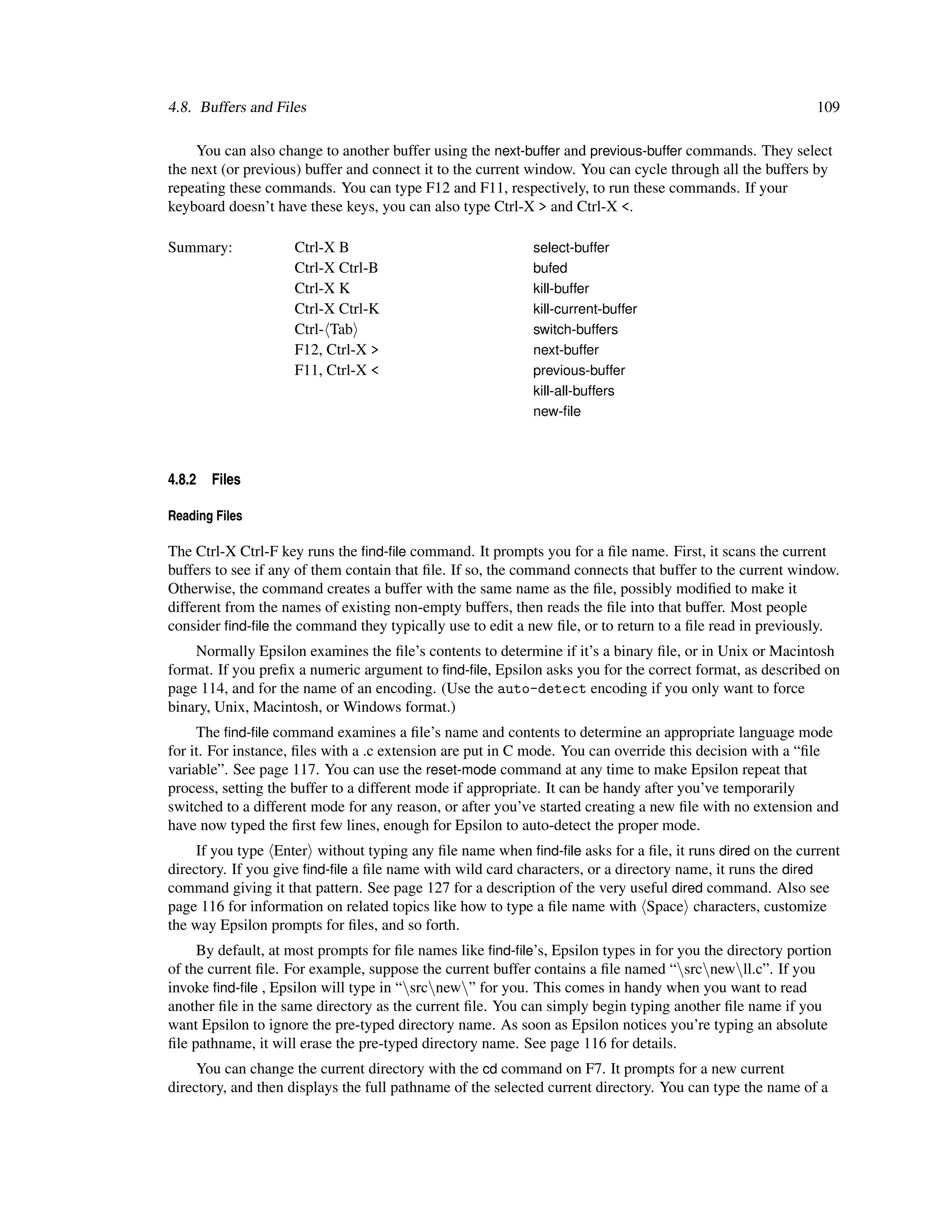 4.8. Buffers and Files                                                                                    109

     You can also change to another buffer using the next-buffer and previous-buffer commands. They select
the next (or previous) buffer and connect it to the current window. You can cycle through all the buffers by
repeating these commands. You can type F12 and F11, respectively, to run these commands. If your
keyboard doesn’t have these keys, you can also type Ctrl-X > and Ctrl-X <.

Summary:            Ctrl-X B                               select-buffer
                    Ctrl-X Ctrl-B                          bufed
                    Ctrl-X K                               kill-buffer
                    Ctrl-X Ctrl-K                          kill-current-buffer
                    Ctrl- Tab                              switch-buffers
                    F12, Ctrl-X >                          next-buffer
                    F11, Ctrl-X <                          previous-buffer
                                                           kill-all-buffers
                                                           new-ﬁle



4.8.2   Files

Reading Files

The Ctrl-X Ctrl-F key runs the ﬁnd-ﬁle command. It prompts you for a ﬁle name. First, it scans the current
buffers to see if any of them contain that ﬁle. If so, the command connects that buffer to the current window.
Otherwise, the command creates a buffer with the same name as the ﬁle, possibly modiﬁed to make it
different from the names of existing non-empty buffers, then reads the ﬁle into that buffer. Most people
consider ﬁnd-ﬁle the command they typically use to edit a new ﬁle, or to return to a ﬁle read in previously.
    Normally Epsilon examines the ﬁle’s contents to determine if it’s a binary ﬁle, or in Unix or Macintosh
format. If you preﬁx a numeric argument to ﬁnd-ﬁle, Epsilon asks you for the correct format, as described on
page 114, and for the name of an encoding. (Use the auto-detect encoding if you only want to force
binary, Unix, Macintosh, or Windows format.)
     The ﬁnd-ﬁle command examines a ﬁle’s name and contents to determine an appropriate language mode
for it. For instance, ﬁles with a .c extension are put in C mode. You can override this decision with a “ﬁle
variable”. See page 117. You can use the reset-mode command at any time to make Epsilon repeat that
process, setting the buffer to a different mode if appropriate. It can be handy after you’ve temporarily
switched to a different mode for any reason, or after you’ve started creating a new ﬁle with no extension and
have now typed the ﬁrst few lines, enough for Epsilon to auto-detect the proper mode.
     If you type Enter without typing any ﬁle name when ﬁnd-ﬁle asks for a ﬁle, it runs dired on the current
directory. If you give ﬁnd-ﬁle a ﬁle name with wild card characters, or a directory name, it runs the dired
command giving it that pattern. See page 127 for a description of the very useful dired command. Also see
page 116 for information on related topics like how to type a ﬁle name with Space characters, customize
the way Epsilon prompts for ﬁles, and so forth.
     By default, at most prompts for ﬁle names like ﬁnd-ﬁle’s, Epsilon types in for you the directory portion
of the current ﬁle. For example, suppose the current buffer contains a ﬁle named “srcnewll.c”. If you
invoke ﬁnd-ﬁle , Epsilon will type in “srcnew” for you. This comes in handy when you want to read
another ﬁle in the same directory as the current ﬁle. You can simply begin typing another ﬁle name if you
want Epsilon to ignore the pre-typed directory name. As soon as Epsilon notices you’re typing an absolute
ﬁle pathname, it will erase the pre-typed directory name. See page 116 for details.
     You can change the current directory with the cd command on F7. It prompts for a new current
directory, and then displays the full pathname of the selected current directory. You can type the name of a
 