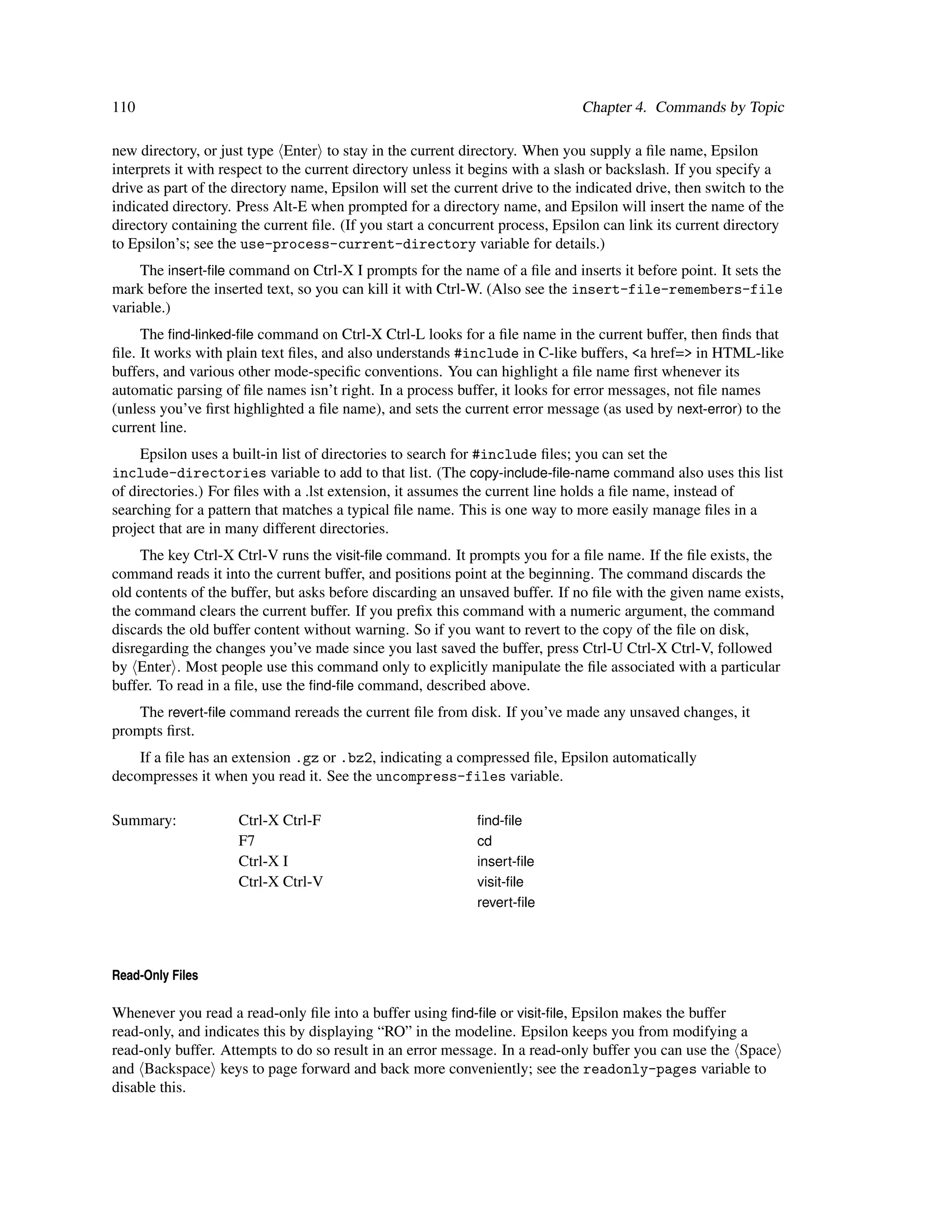 110                                                                            Chapter 4. Commands by Topic

new directory, or just type Enter to stay in the current directory. When you supply a ﬁle name, Epsilon
interprets it with respect to the current directory unless it begins with a slash or backslash. If you specify a
drive as part of the directory name, Epsilon will set the current drive to the indicated drive, then switch to the
indicated directory. Press Alt-E when prompted for a directory name, and Epsilon will insert the name of the
directory containing the current ﬁle. (If you start a concurrent process, Epsilon can link its current directory
to Epsilon’s; see the use-process-current-directory variable for details.)
     The insert-ﬁle command on Ctrl-X I prompts for the name of a ﬁle and inserts it before point. It sets the
mark before the inserted text, so you can kill it with Ctrl-W. (Also see the insert-file-remembers-file
variable.)
     The ﬁnd-linked-ﬁle command on Ctrl-X Ctrl-L looks for a ﬁle name in the current buffer, then ﬁnds that
ﬁle. It works with plain text ﬁles, and also understands #include in C-like buffers, <a href=> in HTML-like
buffers, and various other mode-speciﬁc conventions. You can highlight a ﬁle name ﬁrst whenever its
automatic parsing of ﬁle names isn’t right. In a process buffer, it looks for error messages, not ﬁle names
(unless you’ve ﬁrst highlighted a ﬁle name), and sets the current error message (as used by next-error) to the
current line.
     Epsilon uses a built-in list of directories to search for #include ﬁles; you can set the
include-directories variable to add to that list. (The copy-include-ﬁle-name command also uses this list
of directories.) For ﬁles with a .lst extension, it assumes the current line holds a ﬁle name, instead of
searching for a pattern that matches a typical ﬁle name. This is one way to more easily manage ﬁles in a
project that are in many different directories.
     The key Ctrl-X Ctrl-V runs the visit-ﬁle command. It prompts you for a ﬁle name. If the ﬁle exists, the
command reads it into the current buffer, and positions point at the beginning. The command discards the
old contents of the buffer, but asks before discarding an unsaved buffer. If no ﬁle with the given name exists,
the command clears the current buffer. If you preﬁx this command with a numeric argument, the command
discards the old buffer content without warning. So if you want to revert to the copy of the ﬁle on disk,
disregarding the changes you’ve made since you last saved the buffer, press Ctrl-U Ctrl-X Ctrl-V, followed
by Enter . Most people use this command only to explicitly manipulate the ﬁle associated with a particular
buffer. To read in a ﬁle, use the ﬁnd-ﬁle command, described above.
    The revert-ﬁle command rereads the current ﬁle from disk. If you’ve made any unsaved changes, it
prompts ﬁrst.
    If a ﬁle has an extension .gz or .bz2, indicating a compressed ﬁle, Epsilon automatically
decompresses it when you read it. See the uncompress-files variable.

Summary:             Ctrl-X Ctrl-F                           ﬁnd-ﬁle
                     F7                                      cd
                     Ctrl-X I                                insert-ﬁle
                     Ctrl-X Ctrl-V                           visit-ﬁle
                                                             revert-ﬁle




Read-Only Files

Whenever you read a read-only ﬁle into a buffer using ﬁnd-ﬁle or visit-ﬁle, Epsilon makes the buffer
read-only, and indicates this by displaying “RO” in the modeline. Epsilon keeps you from modifying a
read-only buffer. Attempts to do so result in an error message. In a read-only buffer you can use the Space
and Backspace keys to page forward and back more conveniently; see the readonly-pages variable to
disable this.
 