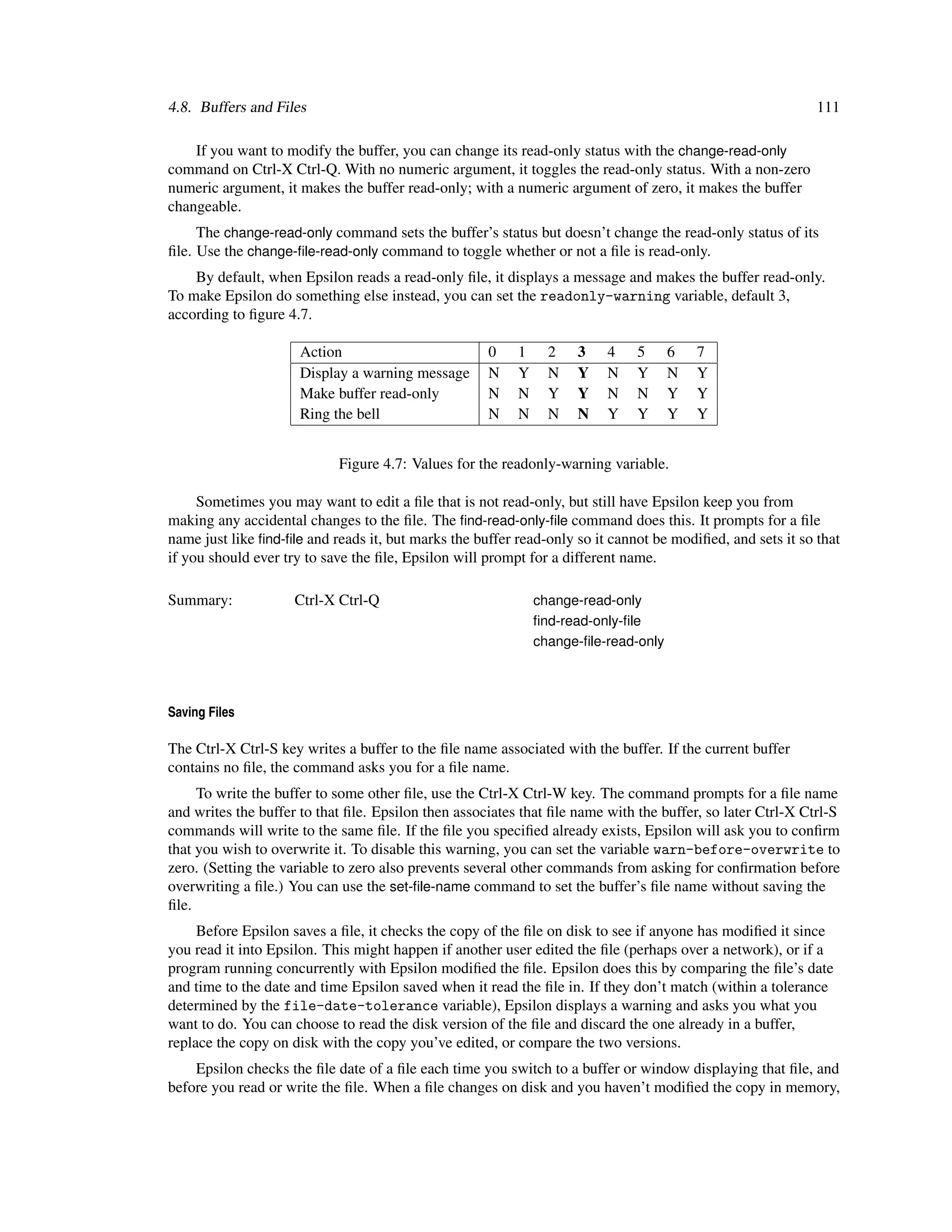 4.8. Buffers and Files                                                                                      111

    If you want to modify the buffer, you can change its read-only status with the change-read-only
command on Ctrl-X Ctrl-Q. With no numeric argument, it toggles the read-only status. With a non-zero
numeric argument, it makes the buffer read-only; with a numeric argument of zero, it makes the buffer
changeable.
     The change-read-only command sets the buffer’s status but doesn’t change the read-only status of its
ﬁle. Use the change-ﬁle-read-only command to toggle whether or not a ﬁle is read-only.
    By default, when Epsilon reads a read-only ﬁle, it displays a message and makes the buffer read-only.
To make Epsilon do something else instead, you can set the readonly-warning variable, default 3,
according to ﬁgure 4.7.

                     Action                          0    1     2   3    4    5      6   7
                     Display a warning message       N    Y     N   Y    N    Y      N   Y
                     Make buffer read-only           N    N     Y   Y    N    N      Y   Y
                     Ring the bell                   N    N     N   N    Y    Y      Y   Y


                            Figure 4.7: Values for the readonly-warning variable.

     Sometimes you may want to edit a ﬁle that is not read-only, but still have Epsilon keep you from
making any accidental changes to the ﬁle. The ﬁnd-read-only-ﬁle command does this. It prompts for a ﬁle
name just like ﬁnd-ﬁle and reads it, but marks the buffer read-only so it cannot be modiﬁed, and sets it so that
if you should ever try to save the ﬁle, Epsilon will prompt for a different name.

Summary:             Ctrl-X Ctrl-Q                            change-read-only
                                                              ﬁnd-read-only-ﬁle
                                                              change-ﬁle-read-only




Saving Files

The Ctrl-X Ctrl-S key writes a buffer to the ﬁle name associated with the buffer. If the current buffer
contains no ﬁle, the command asks you for a ﬁle name.
     To write the buffer to some other ﬁle, use the Ctrl-X Ctrl-W key. The command prompts for a ﬁle name
and writes the buffer to that ﬁle. Epsilon then associates that ﬁle name with the buffer, so later Ctrl-X Ctrl-S
commands will write to the same ﬁle. If the ﬁle you speciﬁed already exists, Epsilon will ask you to conﬁrm
that you wish to overwrite it. To disable this warning, you can set the variable warn-before-overwrite to
zero. (Setting the variable to zero also prevents several other commands from asking for conﬁrmation before
overwriting a ﬁle.) You can use the set-ﬁle-name command to set the buffer’s ﬁle name without saving the
ﬁle.
     Before Epsilon saves a ﬁle, it checks the copy of the ﬁle on disk to see if anyone has modiﬁed it since
you read it into Epsilon. This might happen if another user edited the ﬁle (perhaps over a network), or if a
program running concurrently with Epsilon modiﬁed the ﬁle. Epsilon does this by comparing the ﬁle’s date
and time to the date and time Epsilon saved when it read the ﬁle in. If they don’t match (within a tolerance
determined by the file-date-tolerance variable), Epsilon displays a warning and asks you what you
want to do. You can choose to read the disk version of the ﬁle and discard the one already in a buffer,
replace the copy on disk with the copy you’ve edited, or compare the two versions.
    Epsilon checks the ﬁle date of a ﬁle each time you switch to a buffer or window displaying that ﬁle, and
before you read or write the ﬁle. When a ﬁle changes on disk and you haven’t modiﬁed the copy in memory,
 