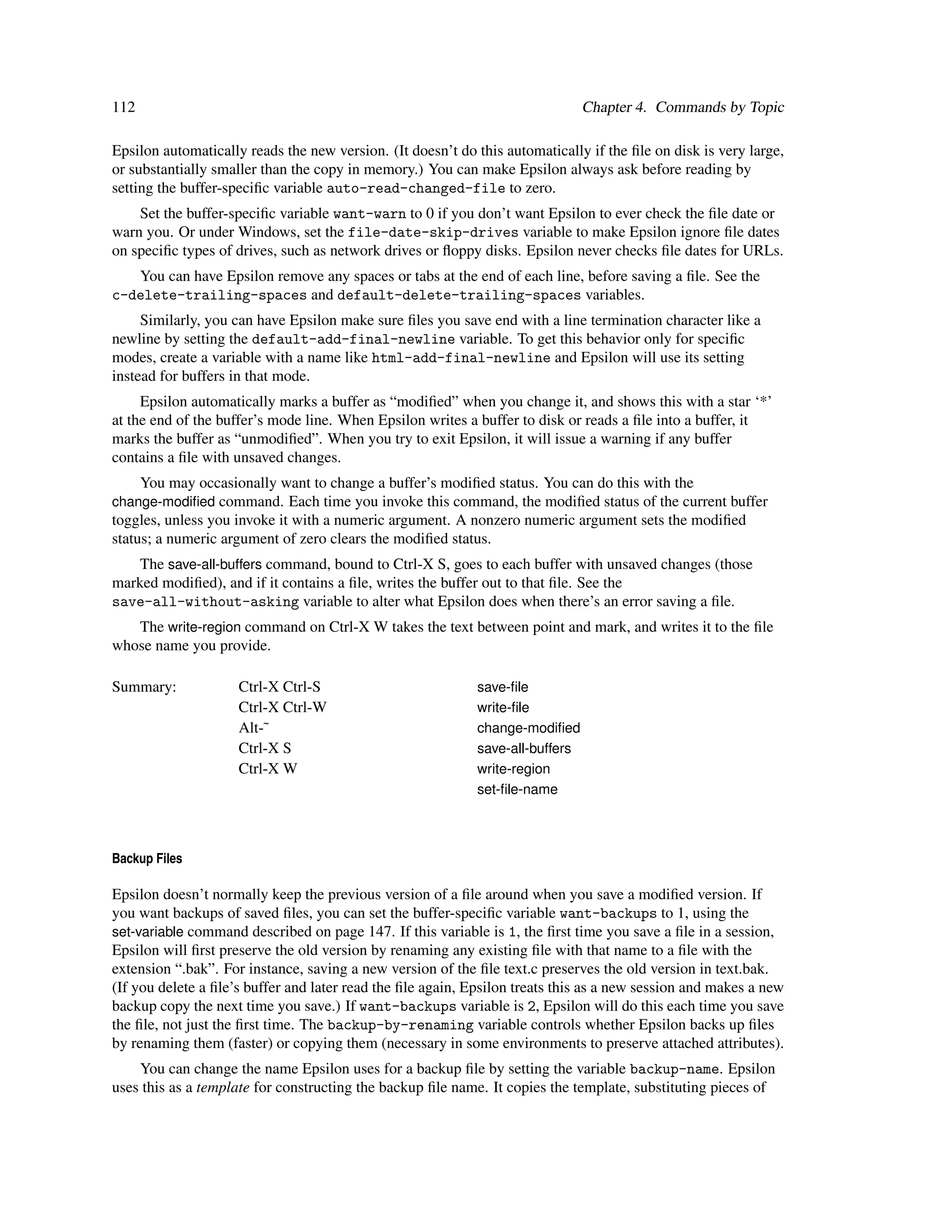 112                                                                            Chapter 4. Commands by Topic

Epsilon automatically reads the new version. (It doesn’t do this automatically if the ﬁle on disk is very large,
or substantially smaller than the copy in memory.) You can make Epsilon always ask before reading by
setting the buffer-speciﬁc variable auto-read-changed-file to zero.
    Set the buffer-speciﬁc variable want-warn to 0 if you don’t want Epsilon to ever check the ﬁle date or
warn you. Or under Windows, set the file-date-skip-drives variable to make Epsilon ignore ﬁle dates
on speciﬁc types of drives, such as network drives or ﬂoppy disks. Epsilon never checks ﬁle dates for URLs.
   You can have Epsilon remove any spaces or tabs at the end of each line, before saving a ﬁle. See the
c-delete-trailing-spaces and default-delete-trailing-spaces variables.
     Similarly, you can have Epsilon make sure ﬁles you save end with a line termination character like a
newline by setting the default-add-final-newline variable. To get this behavior only for speciﬁc
modes, create a variable with a name like html-add-final-newline and Epsilon will use its setting
instead for buffers in that mode.
     Epsilon automatically marks a buffer as “modiﬁed” when you change it, and shows this with a star ‘*’
at the end of the buffer’s mode line. When Epsilon writes a buffer to disk or reads a ﬁle into a buffer, it
marks the buffer as “unmodiﬁed”. When you try to exit Epsilon, it will issue a warning if any buffer
contains a ﬁle with unsaved changes.
      You may occasionally want to change a buffer’s modiﬁed status. You can do this with the
change-modiﬁed command. Each time you invoke this command, the modiﬁed status of the current buffer
toggles, unless you invoke it with a numeric argument. A nonzero numeric argument sets the modiﬁed
status; a numeric argument of zero clears the modiﬁed status.
    The save-all-buffers command, bound to Ctrl-X S, goes to each buffer with unsaved changes (those
marked modiﬁed), and if it contains a ﬁle, writes the buffer out to that ﬁle. See the
save-all-without-asking variable to alter what Epsilon does when there’s an error saving a ﬁle.
   The write-region command on Ctrl-X W takes the text between point and mark, and writes it to the ﬁle
whose name you provide.

Summary:             Ctrl-X Ctrl-S                          save-ﬁle
                     Ctrl-X Ctrl-W                          write-ﬁle
                     Alt-˜                                  change-modiﬁed
                     Ctrl-X S                               save-all-buffers
                     Ctrl-X W                               write-region
                                                            set-ﬁle-name



Backup Files

Epsilon doesn’t normally keep the previous version of a ﬁle around when you save a modiﬁed version. If
you want backups of saved ﬁles, you can set the buffer-speciﬁc variable want-backups to 1, using the
set-variable command described on page 147. If this variable is 1, the ﬁrst time you save a ﬁle in a session,
Epsilon will ﬁrst preserve the old version by renaming any existing ﬁle with that name to a ﬁle with the
extension “.bak”. For instance, saving a new version of the ﬁle text.c preserves the old version in text.bak.
(If you delete a ﬁle’s buffer and later read the ﬁle again, Epsilon treats this as a new session and makes a new
backup copy the next time you save.) If want-backups variable is 2, Epsilon will do this each time you save
the ﬁle, not just the ﬁrst time. The backup-by-renaming variable controls whether Epsilon backs up ﬁles
by renaming them (faster) or copying them (necessary in some environments to preserve attached attributes).
    You can change the name Epsilon uses for a backup ﬁle by setting the variable backup-name. Epsilon
uses this as a template for constructing the backup ﬁle name. It copies the template, substituting pieces of
 