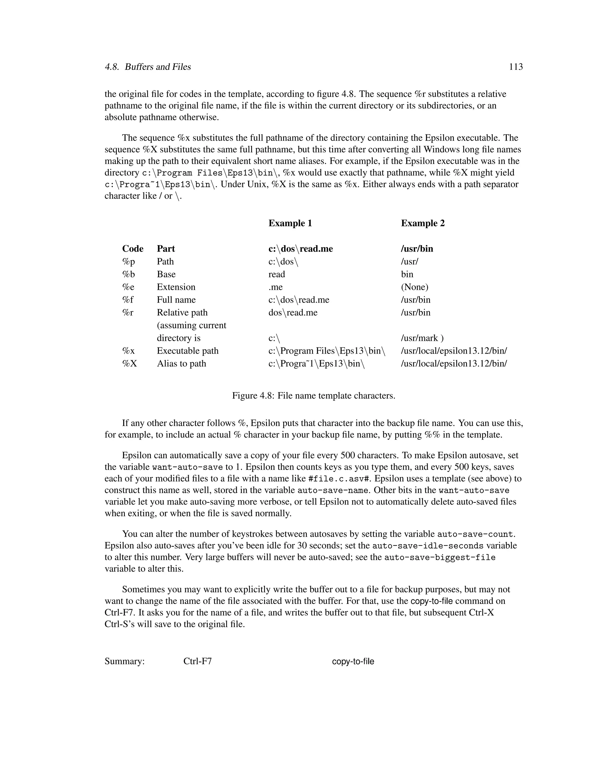 4.8. Buffers and Files                                                                                       113

the original ﬁle for codes in the template, according to ﬁgure 4.8. The sequence %r substitutes a relative
pathname to the original ﬁle name, if the ﬁle is within the current directory or its subdirectories, or an
absolute pathname otherwise.

     The sequence %x substitutes the full pathname of the directory containing the Epsilon executable. The
sequence %X substitutes the same full pathname, but this time after converting all Windows long ﬁle names
making up the path to their equivalent short name aliases. For example, if the Epsilon executable was in the
directory c:Program FilesEps13bin, %x would use exactly that pathname, while %X might yield
c:Progra~1Eps13bin. Under Unix, %X is the same as %x. Either always ends with a path separator
character like / or .

                                           Example 1                          Example 2

    Code     Part                          c:dosread.me                     /usr/bin
    %p       Path                          c:dos                            /usr/
    %b       Base                          read                               bin
    %e       Extension                     .me                                (None)
    %f       Full name                     c:dosread.me                     /usr/bin
    %r       Relative path                 dosread.me                        /usr/bin
             (assuming current
             directory is                  c:                                /usr/mark )
    %x       Executable path               c:Program FilesEps13bin        /usr/local/epsilon13.12/bin/
    %X       Alias to path                 c:Progra˜1Eps13bin             /usr/local/epsilon13.12/bin/


                                 Figure 4.8: File name template characters.

     If any other character follows %, Epsilon puts that character into the backup ﬁle name. You can use this,
for example, to include an actual % character in your backup ﬁle name, by putting %% in the template.

     Epsilon can automatically save a copy of your ﬁle every 500 characters. To make Epsilon autosave, set
the variable want-auto-save to 1. Epsilon then counts keys as you type them, and every 500 keys, saves
each of your modiﬁed ﬁles to a ﬁle with a name like #file.c.asv#. Epsilon uses a template (see above) to
construct this name as well, stored in the variable auto-save-name. Other bits in the want-auto-save
variable let you make auto-saving more verbose, or tell Epsilon not to automatically delete auto-saved ﬁles
when exiting, or when the ﬁle is saved normally.

     You can alter the number of keystrokes between autosaves by setting the variable auto-save-count.
Epsilon also auto-saves after you’ve been idle for 30 seconds; set the auto-save-idle-seconds variable
to alter this number. Very large buffers will never be auto-saved; see the auto-save-biggest-file
variable to alter this.

     Sometimes you may want to explicitly write the buffer out to a ﬁle for backup purposes, but may not
want to change the name of the ﬁle associated with the buffer. For that, use the copy-to-ﬁle command on
Ctrl-F7. It asks you for the name of a ﬁle, and writes the buffer out to that ﬁle, but subsequent Ctrl-X
Ctrl-S’s will save to the original ﬁle.


Summary:            Ctrl-F7                                 copy-to-ﬁle
 