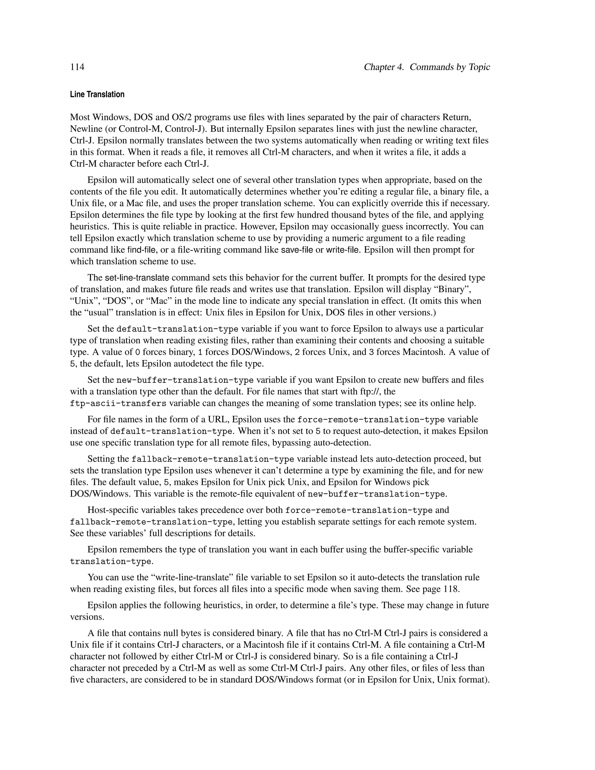 114                                                                           Chapter 4. Commands by Topic

Line Translation

Most Windows, DOS and OS/2 programs use ﬁles with lines separated by the pair of characters Return,
Newline (or Control-M, Control-J). But internally Epsilon separates lines with just the newline character,
Ctrl-J. Epsilon normally translates between the two systems automatically when reading or writing text ﬁles
in this format. When it reads a ﬁle, it removes all Ctrl-M characters, and when it writes a ﬁle, it adds a
Ctrl-M character before each Ctrl-J.
     Epsilon will automatically select one of several other translation types when appropriate, based on the
contents of the ﬁle you edit. It automatically determines whether you’re editing a regular ﬁle, a binary ﬁle, a
Unix ﬁle, or a Mac ﬁle, and uses the proper translation scheme. You can explicitly override this if necessary.
Epsilon determines the ﬁle type by looking at the ﬁrst few hundred thousand bytes of the ﬁle, and applying
heuristics. This is quite reliable in practice. However, Epsilon may occasionally guess incorrectly. You can
tell Epsilon exactly which translation scheme to use by providing a numeric argument to a ﬁle reading
command like ﬁnd-ﬁle, or a ﬁle-writing command like save-ﬁle or write-ﬁle. Epsilon will then prompt for
which translation scheme to use.
     The set-line-translate command sets this behavior for the current buffer. It prompts for the desired type
of translation, and makes future ﬁle reads and writes use that translation. Epsilon will display “Binary”,
“Unix”, “DOS”, or “Mac” in the mode line to indicate any special translation in effect. (It omits this when
the “usual” translation is in effect: Unix ﬁles in Epsilon for Unix, DOS ﬁles in other versions.)
     Set the default-translation-type variable if you want to force Epsilon to always use a particular
type of translation when reading existing ﬁles, rather than examining their contents and choosing a suitable
type. A value of 0 forces binary, 1 forces DOS/Windows, 2 forces Unix, and 3 forces Macintosh. A value of
5, the default, lets Epsilon autodetect the ﬁle type.
    Set the new-buffer-translation-type variable if you want Epsilon to create new buffers and ﬁles
with a translation type other than the default. For ﬁle names that start with ftp://, the
ftp-ascii-transfers variable can changes the meaning of some translation types; see its online help.
     For ﬁle names in the form of a URL, Epsilon uses the force-remote-translation-type variable
instead of default-translation-type. When it’s not set to 5 to request auto-detection, it makes Epsilon
use one speciﬁc translation type for all remote ﬁles, bypassing auto-detection.
     Setting the fallback-remote-translation-type variable instead lets auto-detection proceed, but
sets the translation type Epsilon uses whenever it can’t determine a type by examining the ﬁle, and for new
ﬁles. The default value, 5, makes Epsilon for Unix pick Unix, and Epsilon for Windows pick
DOS/Windows. This variable is the remote-ﬁle equivalent of new-buffer-translation-type.
    Host-speciﬁc variables takes precedence over both force-remote-translation-type and
fallback-remote-translation-type, letting you establish separate settings for each remote system.
See these variables’ full descriptions for details.
   Epsilon remembers the type of translation you want in each buffer using the buffer-speciﬁc variable
translation-type.
   You can use the “write-line-translate” ﬁle variable to set Epsilon so it auto-detects the translation rule
when reading existing ﬁles, but forces all ﬁles into a speciﬁc mode when saving them. See page 118.
     Epsilon applies the following heuristics, in order, to determine a ﬁle’s type. These may change in future
versions.
    A ﬁle that contains null bytes is considered binary. A ﬁle that has no Ctrl-M Ctrl-J pairs is considered a
Unix ﬁle if it contains Ctrl-J characters, or a Macintosh ﬁle if it contains Ctrl-M. A ﬁle containing a Ctrl-M
character not followed by either Ctrl-M or Ctrl-J is considered binary. So is a ﬁle containing a Ctrl-J
character not preceded by a Ctrl-M as well as some Ctrl-M Ctrl-J pairs. Any other ﬁles, or ﬁles of less than
ﬁve characters, are considered to be in standard DOS/Windows format (or in Epsilon for Unix, Unix format).
 