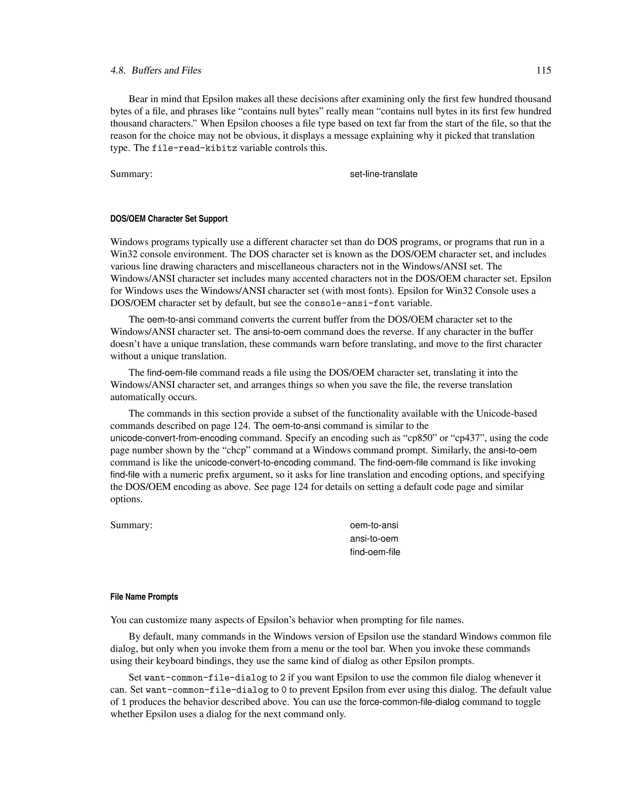 4.8. Buffers and Files                                                                                     115

    Bear in mind that Epsilon makes all these decisions after examining only the ﬁrst few hundred thousand
bytes of a ﬁle, and phrases like “contains null bytes” really mean “contains null bytes in its ﬁrst few hundred
thousand characters.” When Epsilon chooses a ﬁle type based on text far from the start of the ﬁle, so that the
reason for the choice may not be obvious, it displays a message explaining why it picked that translation
type. The file-read-kibitz variable controls this.

Summary:                                                    set-line-translate



DOS/OEM Character Set Support

Windows programs typically use a different character set than do DOS programs, or programs that run in a
Win32 console environment. The DOS character set is known as the DOS/OEM character set, and includes
various line drawing characters and miscellaneous characters not in the Windows/ANSI set. The
Windows/ANSI character set includes many accented characters not in the DOS/OEM character set. Epsilon
for Windows uses the Windows/ANSI character set (with most fonts). Epsilon for Win32 Console uses a
DOS/OEM character set by default, but see the console-ansi-font variable.
    The oem-to-ansi command converts the current buffer from the DOS/OEM character set to the
Windows/ANSI character set. The ansi-to-oem command does the reverse. If any character in the buffer
doesn’t have a unique translation, these commands warn before translating, and move to the ﬁrst character
without a unique translation.
    The ﬁnd-oem-ﬁle command reads a ﬁle using the DOS/OEM character set, translating it into the
Windows/ANSI character set, and arranges things so when you save the ﬁle, the reverse translation
automatically occurs.
     The commands in this section provide a subset of the functionality available with the Unicode-based
commands described on page 124. The oem-to-ansi command is similar to the
unicode-convert-from-encoding command. Specify an encoding such as “cp850” or “cp437”, using the code
page number shown by the “chcp” command at a Windows command prompt. Similarly, the ansi-to-oem
command is like the unicode-convert-to-encoding command. The ﬁnd-oem-ﬁle command is like invoking
ﬁnd-ﬁle with a numeric preﬁx argument, so it asks for line translation and encoding options, and specifying
the DOS/OEM encoding as above. See page 124 for details on setting a default code page and similar
options.

Summary:                                                    oem-to-ansi
                                                            ansi-to-oem
                                                            ﬁnd-oem-ﬁle



File Name Prompts

You can customize many aspects of Epsilon’s behavior when prompting for ﬁle names.
     By default, many commands in the Windows version of Epsilon use the standard Windows common ﬁle
dialog, but only when you invoke them from a menu or the tool bar. When you invoke these commands
using their keyboard bindings, they use the same kind of dialog as other Epsilon prompts.
     Set want-common-file-dialog to 2 if you want Epsilon to use the common ﬁle dialog whenever it
can. Set want-common-file-dialog to 0 to prevent Epsilon from ever using this dialog. The default value
of 1 produces the behavior described above. You can use the force-common-ﬁle-dialog command to toggle
whether Epsilon uses a dialog for the next command only.
 