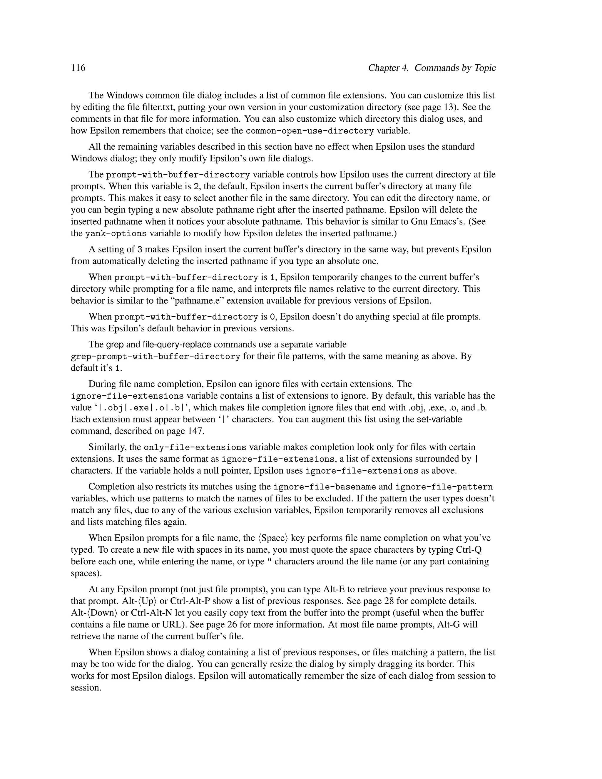 116                                                                          Chapter 4. Commands by Topic

    The Windows common ﬁle dialog includes a list of common ﬁle extensions. You can customize this list
by editing the ﬁle ﬁlter.txt, putting your own version in your customization directory (see page 13). See the
comments in that ﬁle for more information. You can also customize which directory this dialog uses, and
how Epsilon remembers that choice; see the common-open-use-directory variable.
   All the remaining variables described in this section have no effect when Epsilon uses the standard
Windows dialog; they only modify Epsilon’s own ﬁle dialogs.
     The prompt-with-buffer-directory variable controls how Epsilon uses the current directory at ﬁle
prompts. When this variable is 2, the default, Epsilon inserts the current buffer’s directory at many ﬁle
prompts. This makes it easy to select another ﬁle in the same directory. You can edit the directory name, or
you can begin typing a new absolute pathname right after the inserted pathname. Epsilon will delete the
inserted pathname when it notices your absolute pathname. This behavior is similar to Gnu Emacs’s. (See
the yank-options variable to modify how Epsilon deletes the inserted pathname.)
    A setting of 3 makes Epsilon insert the current buffer’s directory in the same way, but prevents Epsilon
from automatically deleting the inserted pathname if you type an absolute one.
     When prompt-with-buffer-directory is 1, Epsilon temporarily changes to the current buffer’s
directory while prompting for a ﬁle name, and interprets ﬁle names relative to the current directory. This
behavior is similar to the “pathname.e” extension available for previous versions of Epsilon.
    When prompt-with-buffer-directory is 0, Epsilon doesn’t do anything special at ﬁle prompts.
This was Epsilon’s default behavior in previous versions.
    The grep and ﬁle-query-replace commands use a separate variable
grep-prompt-with-buffer-directory for their ﬁle patterns, with the same meaning as above. By
default it’s 1.
    During ﬁle name completion, Epsilon can ignore ﬁles with certain extensions. The
ignore-file-extensions variable contains a list of extensions to ignore. By default, this variable has the
value ‘|.obj|.exe|.o|.b|’, which makes ﬁle completion ignore ﬁles that end with .obj, .exe, .o, and .b.
Each extension must appear between ‘|’ characters. You can augment this list using the set-variable
command, described on page 147.
    Similarly, the only-file-extensions variable makes completion look only for ﬁles with certain
extensions. It uses the same format as ignore-file-extensions, a list of extensions surrounded by |
characters. If the variable holds a null pointer, Epsilon uses ignore-file-extensions as above.
     Completion also restricts its matches using the ignore-file-basename and ignore-file-pattern
variables, which use patterns to match the names of ﬁles to be excluded. If the pattern the user types doesn’t
match any ﬁles, due to any of the various exclusion variables, Epsilon temporarily removes all exclusions
and lists matching ﬁles again.
    When Epsilon prompts for a ﬁle name, the Space key performs ﬁle name completion on what you’ve
typed. To create a new ﬁle with spaces in its name, you must quote the space characters by typing Ctrl-Q
before each one, while entering the name, or type " characters around the ﬁle name (or any part containing
spaces).
     At any Epsilon prompt (not just ﬁle prompts), you can type Alt-E to retrieve your previous response to
that prompt. Alt- Up or Ctrl-Alt-P show a list of previous responses. See page 28 for complete details.
Alt- Down or Ctrl-Alt-N let you easily copy text from the buffer into the prompt (useful when the buffer
contains a ﬁle name or URL). See page 26 for more information. At most ﬁle name prompts, Alt-G will
retrieve the name of the current buffer’s ﬁle.
     When Epsilon shows a dialog containing a list of previous responses, or ﬁles matching a pattern, the list
may be too wide for the dialog. You can generally resize the dialog by simply dragging its border. This
works for most Epsilon dialogs. Epsilon will automatically remember the size of each dialog from session to
session.
 
