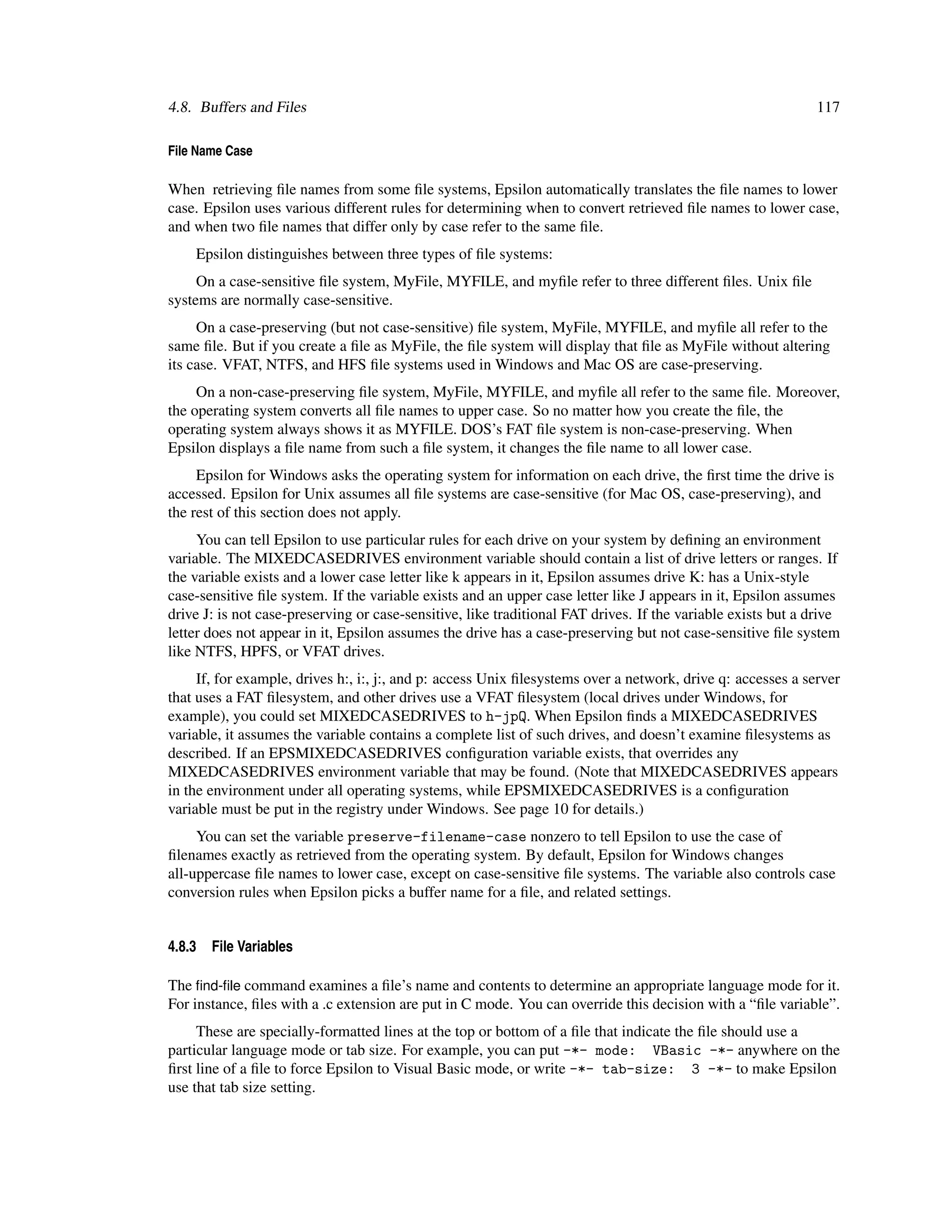 4.8. Buffers and Files                                                                                        117

File Name Case

When retrieving ﬁle names from some ﬁle systems, Epsilon automatically translates the ﬁle names to lower
case. Epsilon uses various different rules for determining when to convert retrieved ﬁle names to lower case,
and when two ﬁle names that differ only by case refer to the same ﬁle.
    Epsilon distinguishes between three types of ﬁle systems:
     On a case-sensitive ﬁle system, MyFile, MYFILE, and myﬁle refer to three different ﬁles. Unix ﬁle
systems are normally case-sensitive.
     On a case-preserving (but not case-sensitive) ﬁle system, MyFile, MYFILE, and myﬁle all refer to the
same ﬁle. But if you create a ﬁle as MyFile, the ﬁle system will display that ﬁle as MyFile without altering
its case. VFAT, NTFS, and HFS ﬁle systems used in Windows and Mac OS are case-preserving.
     On a non-case-preserving ﬁle system, MyFile, MYFILE, and myﬁle all refer to the same ﬁle. Moreover,
the operating system converts all ﬁle names to upper case. So no matter how you create the ﬁle, the
operating system always shows it as MYFILE. DOS’s FAT ﬁle system is non-case-preserving. When
Epsilon displays a ﬁle name from such a ﬁle system, it changes the ﬁle name to all lower case.
     Epsilon for Windows asks the operating system for information on each drive, the ﬁrst time the drive is
accessed. Epsilon for Unix assumes all ﬁle systems are case-sensitive (for Mac OS, case-preserving), and
the rest of this section does not apply.
     You can tell Epsilon to use particular rules for each drive on your system by deﬁning an environment
variable. The MIXEDCASEDRIVES environment variable should contain a list of drive letters or ranges. If
the variable exists and a lower case letter like k appears in it, Epsilon assumes drive K: has a Unix-style
case-sensitive ﬁle system. If the variable exists and an upper case letter like J appears in it, Epsilon assumes
drive J: is not case-preserving or case-sensitive, like traditional FAT drives. If the variable exists but a drive
letter does not appear in it, Epsilon assumes the drive has a case-preserving but not case-sensitive ﬁle system
like NTFS, HPFS, or VFAT drives.
     If, for example, drives h:, i:, j:, and p: access Unix ﬁlesystems over a network, drive q: accesses a server
that uses a FAT ﬁlesystem, and other drives use a VFAT ﬁlesystem (local drives under Windows, for
example), you could set MIXEDCASEDRIVES to h-jpQ. When Epsilon ﬁnds a MIXEDCASEDRIVES
variable, it assumes the variable contains a complete list of such drives, and doesn’t examine ﬁlesystems as
described. If an EPSMIXEDCASEDRIVES conﬁguration variable exists, that overrides any
MIXEDCASEDRIVES environment variable that may be found. (Note that MIXEDCASEDRIVES appears
in the environment under all operating systems, while EPSMIXEDCASEDRIVES is a conﬁguration
variable must be put in the registry under Windows. See page 10 for details.)
     You can set the variable preserve-filename-case nonzero to tell Epsilon to use the case of
ﬁlenames exactly as retrieved from the operating system. By default, Epsilon for Windows changes
all-uppercase ﬁle names to lower case, except on case-sensitive ﬁle systems. The variable also controls case
conversion rules when Epsilon picks a buffer name for a ﬁle, and related settings.


4.8.3   File Variables

The ﬁnd-ﬁle command examines a ﬁle’s name and contents to determine an appropriate language mode for it.
For instance, ﬁles with a .c extension are put in C mode. You can override this decision with a “ﬁle variable”.
     These are specially-formatted lines at the top or bottom of a ﬁle that indicate the ﬁle should use a
particular language mode or tab size. For example, you can put -*- mode: VBasic -*- anywhere on the
ﬁrst line of a ﬁle to force Epsilon to Visual Basic mode, or write -*- tab-size: 3 -*- to make Epsilon
use that tab size setting.
 
