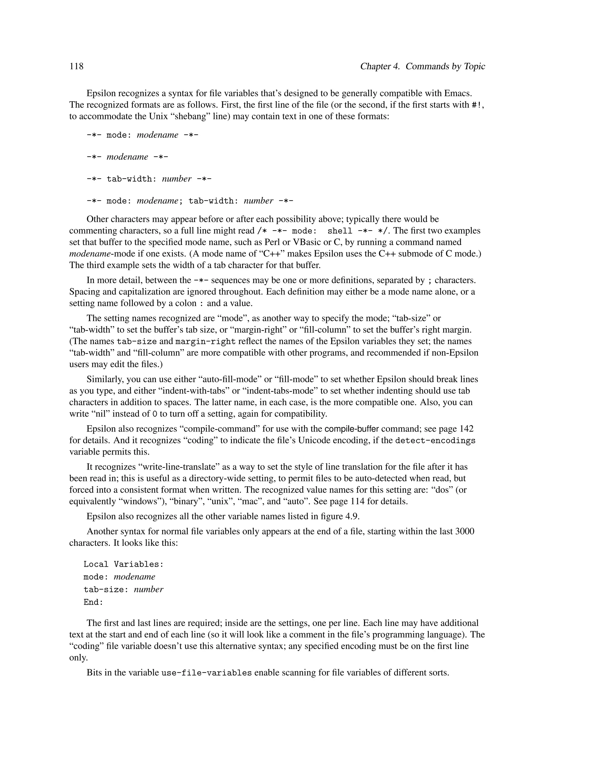 118                                                                               Chapter 4. Commands by Topic

     Epsilon recognizes a syntax for ﬁle variables that’s designed to be generally compatible with Emacs.
The recognized formats are as follows. First, the ﬁrst line of the ﬁle (or the second, if the ﬁrst starts with #!,
to accommodate the Unix “shebang” line) may contain text in one of these formats:
      -*- mode: modename -*-

      -*- modename -*-

      -*- tab-width: number -*-

      -*- mode: modename; tab-width: number -*-
     Other characters may appear before or after each possibility above; typically there would be
commenting characters, so a full line might read /* -*- mode: shell -*- */. The ﬁrst two examples
set that buffer to the speciﬁed mode name, such as Perl or VBasic or C, by running a command named
modename-mode if one exists. (A mode name of “C++” makes Epsilon uses the C++ submode of C mode.)
The third example sets the width of a tab character for that buffer.
     In more detail, between the -*- sequences may be one or more deﬁnitions, separated by ; characters.
Spacing and capitalization are ignored throughout. Each deﬁnition may either be a mode name alone, or a
setting name followed by a colon : and a value.
    The setting names recognized are “mode”, as another way to specify the mode; “tab-size” or
“tab-width” to set the buffer’s tab size, or “margin-right” or “ﬁll-column” to set the buffer’s right margin.
(The names tab-size and margin-right reﬂect the names of the Epsilon variables they set; the names
“tab-width” and “ﬁll-column” are more compatible with other programs, and recommended if non-Epsilon
users may edit the ﬁles.)
    Similarly, you can use either “auto-ﬁll-mode” or “ﬁll-mode” to set whether Epsilon should break lines
as you type, and either “indent-with-tabs” or “indent-tabs-mode” to set whether indenting should use tab
characters in addition to spaces. The latter name, in each case, is the more compatible one. Also, you can
write “nil” instead of 0 to turn off a setting, again for compatibility.
     Epsilon also recognizes “compile-command” for use with the compile-buffer command; see page 142
for details. And it recognizes “coding” to indicate the ﬁle’s Unicode encoding, if the detect-encodings
variable permits this.
    It recognizes “write-line-translate” as a way to set the style of line translation for the ﬁle after it has
been read in; this is useful as a directory-wide setting, to permit ﬁles to be auto-detected when read, but
forced into a consistent format when written. The recognized value names for this setting are: “dos” (or
equivalently “windows”), “binary”, “unix”, “mac”, and “auto”. See page 114 for details.
      Epsilon also recognizes all the other variable names listed in ﬁgure 4.9.
    Another syntax for normal ﬁle variables only appears at the end of a ﬁle, starting within the last 3000
characters. It looks like this:

      Local Variables:
      mode: modename
      tab-size: number
      End:

     The ﬁrst and last lines are required; inside are the settings, one per line. Each line may have additional
text at the start and end of each line (so it will look like a comment in the ﬁle’s programming language). The
“coding” ﬁle variable doesn’t use this alternative syntax; any speciﬁed encoding must be on the ﬁrst line
only.
      Bits in the variable use-file-variables enable scanning for ﬁle variables of different sorts.
 
