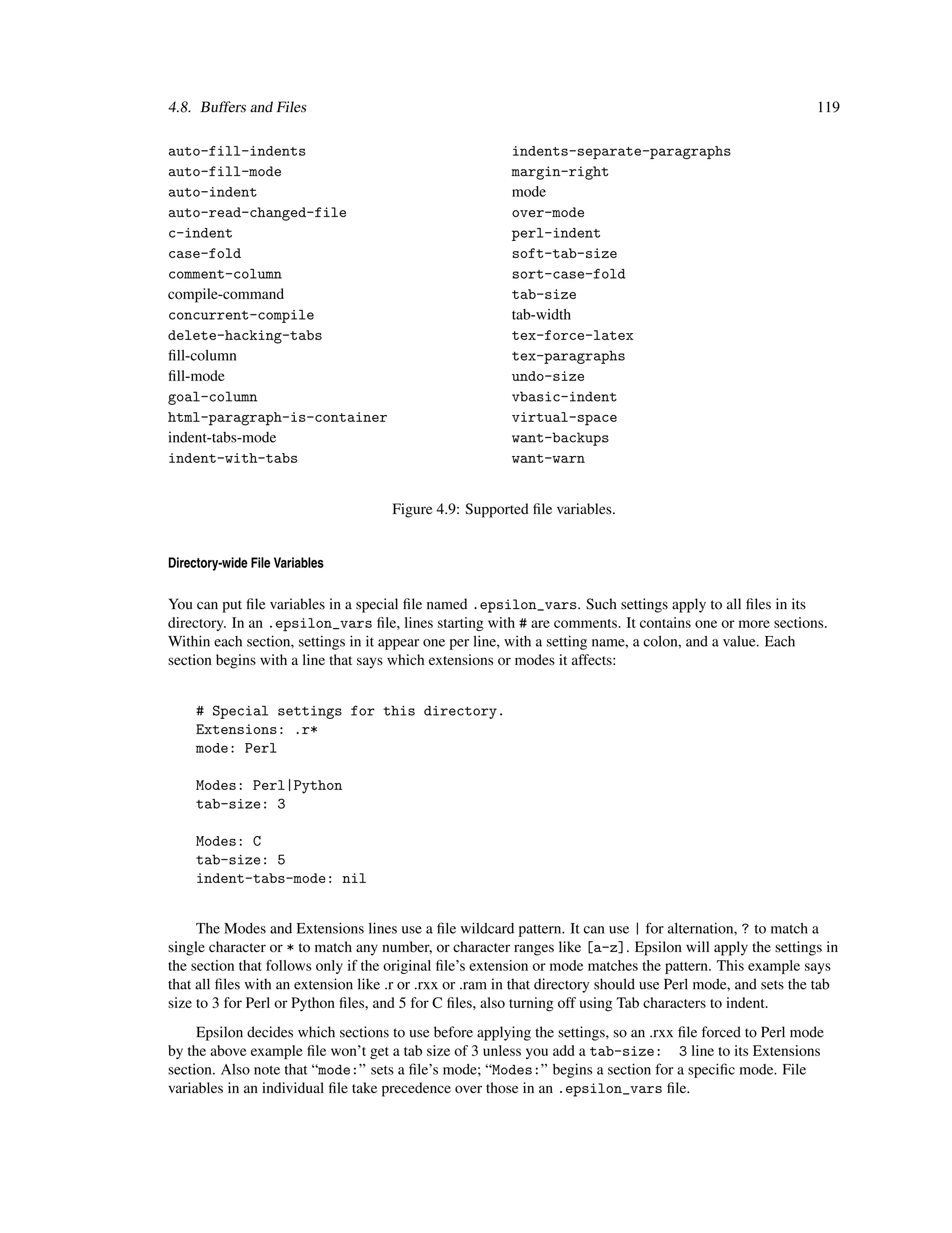 4.8. Buffers and Files                                                                                      119

auto-fill-indents                                        indents-separate-paragraphs
auto-fill-mode                                           margin-right
auto-indent                                              mode
auto-read-changed-file                                   over-mode
c-indent                                                 perl-indent
case-fold                                                soft-tab-size
comment-column                                           sort-case-fold
compile-command                                          tab-size
concurrent-compile                                       tab-width
delete-hacking-tabs                                      tex-force-latex
ﬁll-column                                               tex-paragraphs
ﬁll-mode                                                 undo-size
goal-column                                              vbasic-indent
html-paragraph-is-container                              virtual-space
indent-tabs-mode                                         want-backups
indent-with-tabs                                         want-warn


                                     Figure 4.9: Supported ﬁle variables.


Directory-wide File Variables

You can put ﬁle variables in a special ﬁle named .epsilon_vars. Such settings apply to all ﬁles in its
directory. In an .epsilon_vars ﬁle, lines starting with # are comments. It contains one or more sections.
Within each section, settings in it appear one per line, with a setting name, a colon, and a value. Each
section begins with a line that says which extensions or modes it affects:


     # Special settings for this directory.
     Extensions: .r*
     mode: Perl

     Modes: Perl|Python
     tab-size: 3

     Modes: C
     tab-size: 5
     indent-tabs-mode: nil


     The Modes and Extensions lines use a ﬁle wildcard pattern. It can use | for alternation, ? to match a
single character or * to match any number, or character ranges like [a-z]. Epsilon will apply the settings in
the section that follows only if the original ﬁle’s extension or mode matches the pattern. This example says
that all ﬁles with an extension like .r or .rxx or .ram in that directory should use Perl mode, and sets the tab
size to 3 for Perl or Python ﬁles, and 5 for C ﬁles, also turning off using Tab characters to indent.
     Epsilon decides which sections to use before applying the settings, so an .rxx ﬁle forced to Perl mode
by the above example ﬁle won’t get a tab size of 3 unless you add a tab-size: 3 line to its Extensions
section. Also note that “mode:” sets a ﬁle’s mode; “Modes:” begins a section for a speciﬁc mode. File
variables in an individual ﬁle take precedence over those in an .epsilon_vars ﬁle.
 