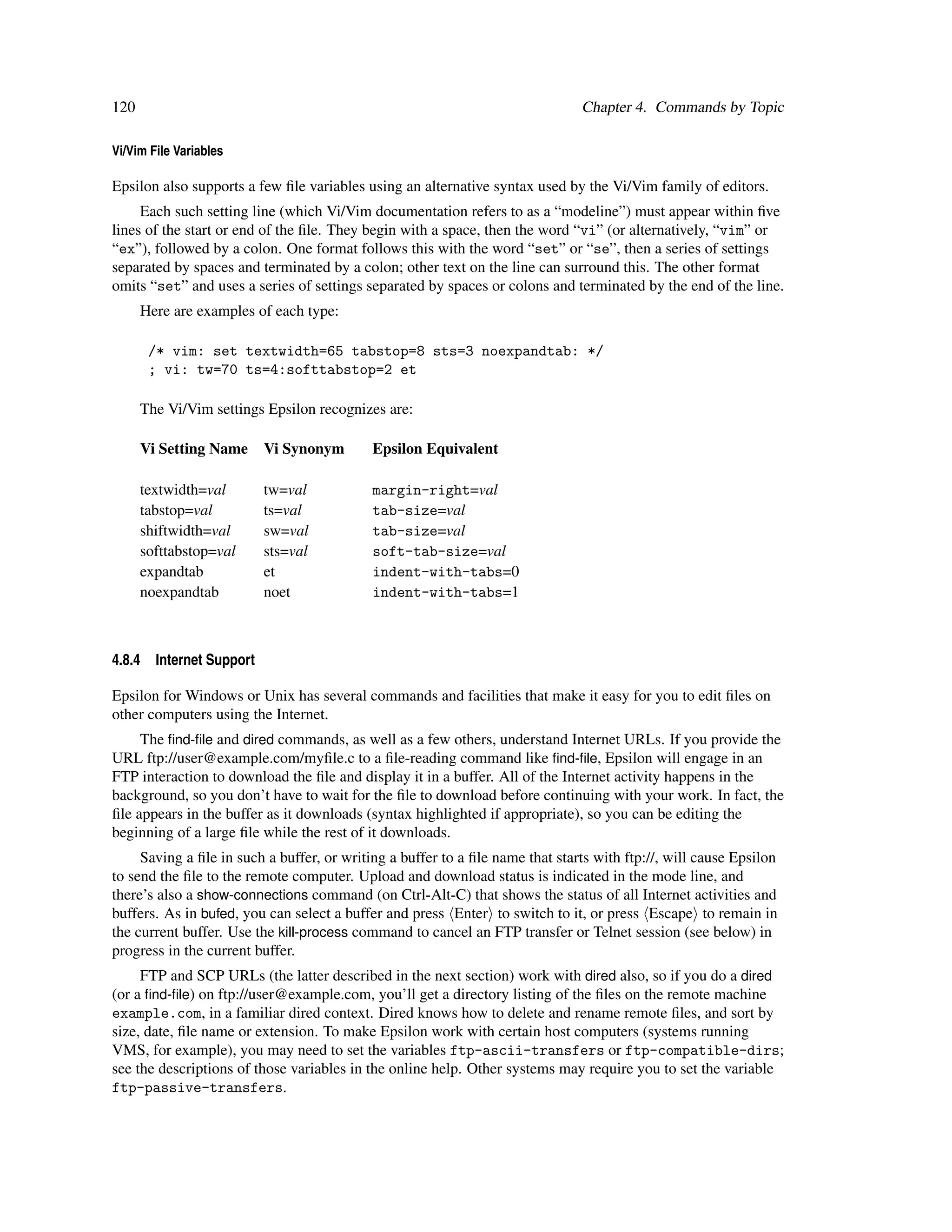 120                                                                            Chapter 4. Commands by Topic

Vi/Vim File Variables

Epsilon also supports a few ﬁle variables using an alternative syntax used by the Vi/Vim family of editors.
     Each such setting line (which Vi/Vim documentation refers to as a “modeline”) must appear within ﬁve
lines of the start or end of the ﬁle. They begin with a space, then the word “vi” (or alternatively, “vim” or
“ex”), followed by a colon. One format follows this with the word “set” or “se”, then a series of settings
separated by spaces and terminated by a colon; other text on the line can surround this. The other format
omits “set” and uses a series of settings separated by spaces or colons and terminated by the end of the line.
      Here are examples of each type:

        /* vim: set textwidth=65 tabstop=8 sts=3 noexpandtab: */
        ; vi: tw=70 ts=4:softtabstop=2 et

      The Vi/Vim settings Epsilon recognizes are:

      Vi Setting Name      Vi Synonym       Epsilon Equivalent

      textwidth=val        tw=val           margin-right=val
      tabstop=val          ts=val           tab-size=val
      shiftwidth=val       sw=val           tab-size=val
      softtabstop=val      sts=val          soft-tab-size=val
      expandtab            et               indent-with-tabs=0
      noexpandtab          noet             indent-with-tabs=1



4.8.4   Internet Support

Epsilon for Windows or Unix has several commands and facilities that make it easy for you to edit ﬁles on
other computers using the Internet.
     The ﬁnd-ﬁle and dired commands, as well as a few others, understand Internet URLs. If you provide the
URL ftp://user@example.com/myﬁle.c to a ﬁle-reading command like ﬁnd-ﬁle, Epsilon will engage in an
FTP interaction to download the ﬁle and display it in a buffer. All of the Internet activity happens in the
background, so you don’t have to wait for the ﬁle to download before continuing with your work. In fact, the
ﬁle appears in the buffer as it downloads (syntax highlighted if appropriate), so you can be editing the
beginning of a large ﬁle while the rest of it downloads.
     Saving a ﬁle in such a buffer, or writing a buffer to a ﬁle name that starts with ftp://, will cause Epsilon
to send the ﬁle to the remote computer. Upload and download status is indicated in the mode line, and
there’s also a show-connections command (on Ctrl-Alt-C) that shows the status of all Internet activities and
buffers. As in bufed, you can select a buffer and press Enter to switch to it, or press Escape to remain in
the current buffer. Use the kill-process command to cancel an FTP transfer or Telnet session (see below) in
progress in the current buffer.
     FTP and SCP URLs (the latter described in the next section) work with dired also, so if you do a dired
(or a ﬁnd-ﬁle) on ftp://user@example.com, you’ll get a directory listing of the ﬁles on the remote machine
example.com, in a familiar dired context. Dired knows how to delete and rename remote ﬁles, and sort by
size, date, ﬁle name or extension. To make Epsilon work with certain host computers (systems running
VMS, for example), you may need to set the variables ftp-ascii-transfers or ftp-compatible-dirs;
see the descriptions of those variables in the online help. Other systems may require you to set the variable
ftp-passive-transfers.
 