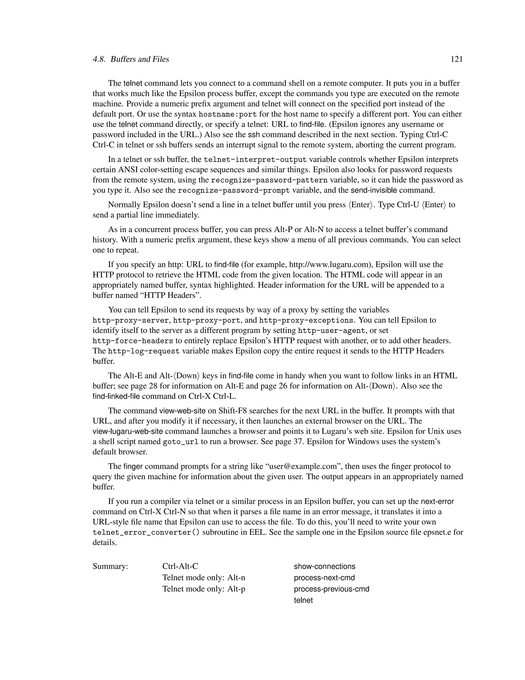 4.8. Buffers and Files                                                                                    121

     The telnet command lets you connect to a command shell on a remote computer. It puts you in a buffer
that works much like the Epsilon process buffer, except the commands you type are executed on the remote
machine. Provide a numeric preﬁx argument and telnet will connect on the speciﬁed port instead of the
default port. Or use the syntax hostname:port for the host name to specify a different port. You can either
use the telnet command directly, or specify a telnet: URL to ﬁnd-ﬁle. (Epsilon ignores any username or
password included in the URL.) Also see the ssh command described in the next section. Typing Ctrl-C
Ctrl-C in telnet or ssh buffers sends an interrupt signal to the remote system, aborting the current program.
     In a telnet or ssh buffer, the telnet-interpret-output variable controls whether Epsilon interprets
certain ANSI color-setting escape sequences and similar things. Epsilon also looks for password requests
from the remote system, using the recognize-password-pattern variable, so it can hide the password as
you type it. Also see the recognize-password-prompt variable, and the send-invisible command.
    Normally Epsilon doesn’t send a line in a telnet buffer until you press Enter . Type Ctrl-U Enter to
send a partial line immediately.
     As in a concurrent process buffer, you can press Alt-P or Alt-N to access a telnet buffer’s command
history. With a numeric preﬁx argument, these keys show a menu of all previous commands. You can select
one to repeat.
    If you specify an http: URL to ﬁnd-ﬁle (for example, http://www.lugaru.com), Epsilon will use the
HTTP protocol to retrieve the HTML code from the given location. The HTML code will appear in an
appropriately named buffer, syntax highlighted. Header information for the URL will be appended to a
buffer named “HTTP Headers”.
    You can tell Epsilon to send its requests by way of a proxy by setting the variables
http-proxy-server, http-proxy-port, and http-proxy-exceptions. You can tell Epsilon to
identify itself to the server as a different program by setting http-user-agent, or set
http-force-headers to entirely replace Epsilon’s HTTP request with another, or to add other headers.
The http-log-request variable makes Epsilon copy the entire request it sends to the HTTP Headers
buffer.
    The Alt-E and Alt- Down keys in ﬁnd-ﬁle come in handy when you want to follow links in an HTML
buffer; see page 28 for information on Alt-E and page 26 for information on Alt- Down . Also see the
ﬁnd-linked-ﬁle command on Ctrl-X Ctrl-L.
     The command view-web-site on Shift-F8 searches for the next URL in the buffer. It prompts with that
URL, and after you modify it if necessary, it then launches an external browser on the URL. The
view-lugaru-web-site command launches a browser and points it to Lugaru’s web site. Epsilon for Unix uses
a shell script named goto_url to run a browser. See page 37. Epsilon for Windows uses the system’s
default browser.
    The ﬁnger command prompts for a string like “user@example.com”, then uses the ﬁnger protocol to
query the given machine for information about the given user. The output appears in an appropriately named
buffer.
     If you run a compiler via telnet or a similar process in an Epsilon buffer, you can set up the next-error
command on Ctrl-X Ctrl-N so that when it parses a ﬁle name in an error message, it translates it into a
URL-style ﬁle name that Epsilon can use to access the ﬁle. To do this, you’ll need to write your own
telnet_error_converter() subroutine in EEL. See the sample one in the Epsilon source ﬁle epsnet.e for
details.

Summary:            Ctrl-Alt-C                             show-connections
                    Telnet mode only: Alt-n                process-next-cmd
                    Telnet mode only: Alt-p                process-previous-cmd
                                                           telnet
 