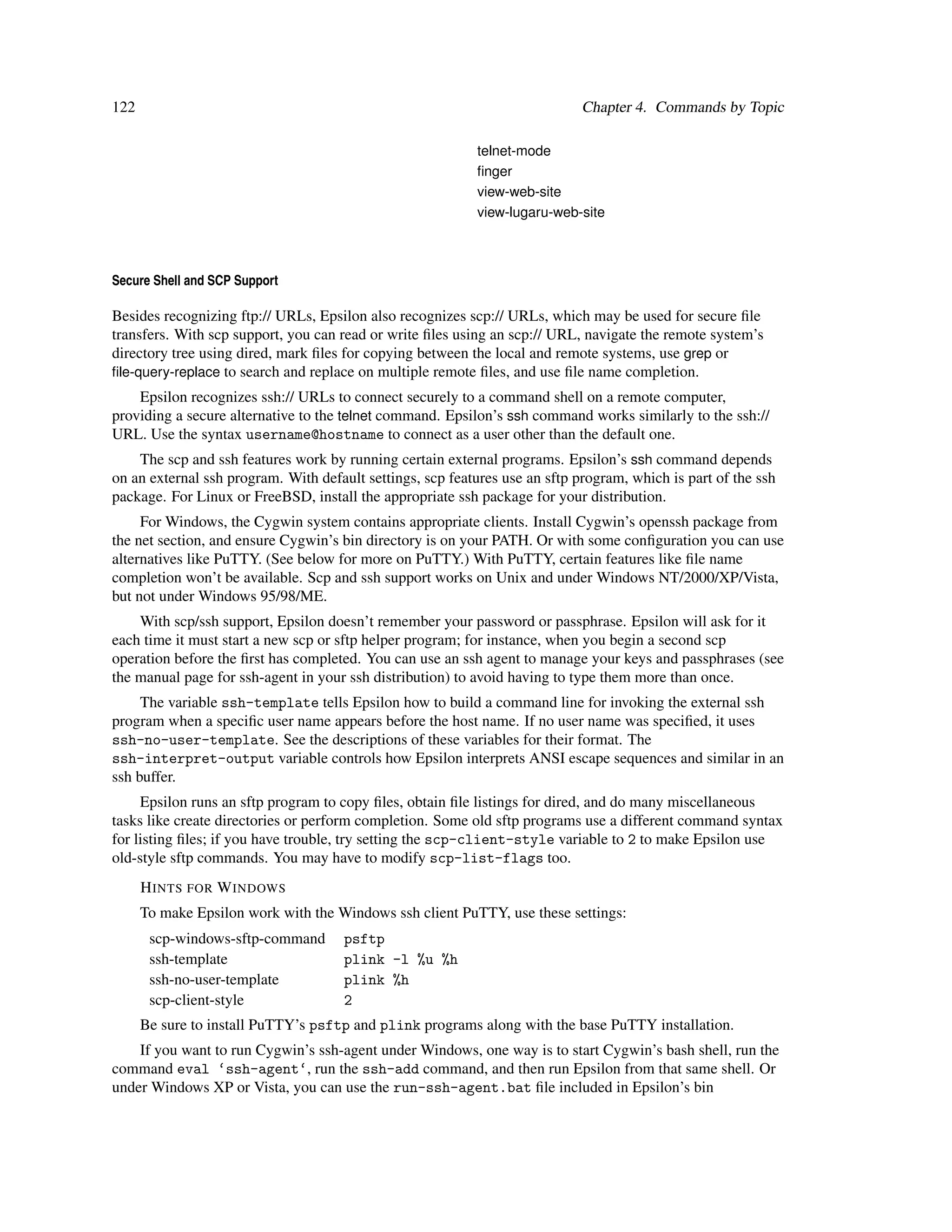 122                                                                          Chapter 4. Commands by Topic

                                                           telnet-mode
                                                           ﬁnger
                                                           view-web-site
                                                           view-lugaru-web-site



Secure Shell and SCP Support

Besides recognizing ftp:// URLs, Epsilon also recognizes scp:// URLs, which may be used for secure ﬁle
transfers. With scp support, you can read or write ﬁles using an scp:// URL, navigate the remote system’s
directory tree using dired, mark ﬁles for copying between the local and remote systems, use grep or
ﬁle-query-replace to search and replace on multiple remote ﬁles, and use ﬁle name completion.
    Epsilon recognizes ssh:// URLs to connect securely to a command shell on a remote computer,
providing a secure alternative to the telnet command. Epsilon’s ssh command works similarly to the ssh://
URL. Use the syntax username@hostname to connect as a user other than the default one.
    The scp and ssh features work by running certain external programs. Epsilon’s ssh command depends
on an external ssh program. With default settings, scp features use an sftp program, which is part of the ssh
package. For Linux or FreeBSD, install the appropriate ssh package for your distribution.
     For Windows, the Cygwin system contains appropriate clients. Install Cygwin’s openssh package from
the net section, and ensure Cygwin’s bin directory is on your PATH. Or with some conﬁguration you can use
alternatives like PuTTY. (See below for more on PuTTY.) With PuTTY, certain features like ﬁle name
completion won’t be available. Scp and ssh support works on Unix and under Windows NT/2000/XP/Vista,
but not under Windows 95/98/ME.
    With scp/ssh support, Epsilon doesn’t remember your password or passphrase. Epsilon will ask for it
each time it must start a new scp or sftp helper program; for instance, when you begin a second scp
operation before the ﬁrst has completed. You can use an ssh agent to manage your keys and passphrases (see
the manual page for ssh-agent in your ssh distribution) to avoid having to type them more than once.
     The variable ssh-template tells Epsilon how to build a command line for invoking the external ssh
program when a speciﬁc user name appears before the host name. If no user name was speciﬁed, it uses
ssh-no-user-template. See the descriptions of these variables for their format. The
ssh-interpret-output variable controls how Epsilon interprets ANSI escape sequences and similar in an
ssh buffer.
     Epsilon runs an sftp program to copy ﬁles, obtain ﬁle listings for dired, and do many miscellaneous
tasks like create directories or perform completion. Some old sftp programs use a different command syntax
for listing ﬁles; if you have trouble, try setting the scp-client-style variable to 2 to make Epsilon use
old-style sftp commands. You may have to modify scp-list-flags too.
      H INTS FOR W INDOWS
      To make Epsilon work with the Windows ssh client PuTTY, use these settings:
       scp-windows-sftp-command       psftp
       ssh-template                   plink -l %u %h
       ssh-no-user-template           plink %h
       scp-client-style               2
      Be sure to install PuTTY’s psftp and plink programs along with the base PuTTY installation.
    If you want to run Cygwin’s ssh-agent under Windows, one way is to start Cygwin’s bash shell, run the
command eval ‘ssh-agent‘, run the ssh-add command, and then run Epsilon from that same shell. Or
under Windows XP or Vista, you can use the run-ssh-agent.bat ﬁle included in Epsilon’s bin
 