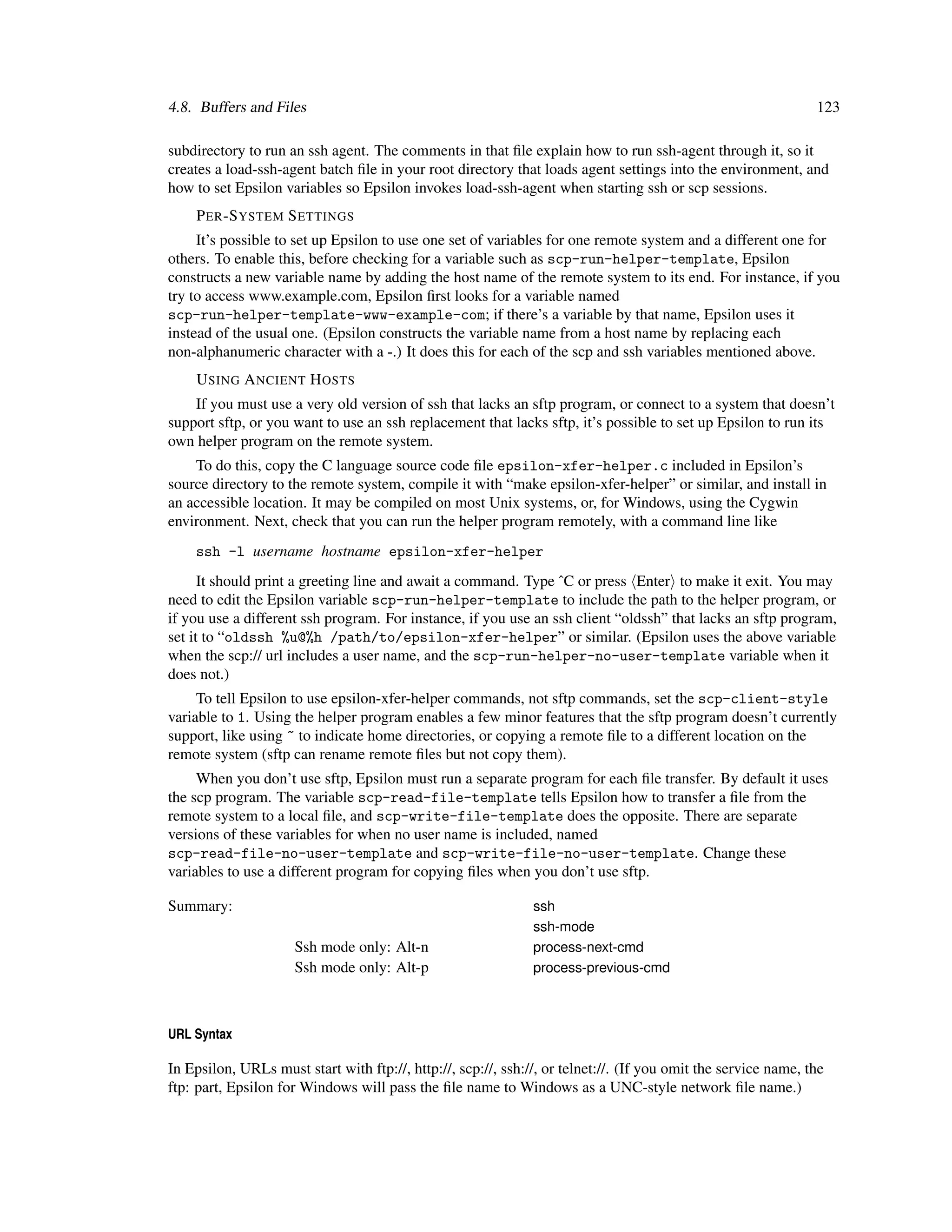 4.8. Buffers and Files                                                                                          123

subdirectory to run an ssh agent. The comments in that ﬁle explain how to run ssh-agent through it, so it
creates a load-ssh-agent batch ﬁle in your root directory that loads agent settings into the environment, and
how to set Epsilon variables so Epsilon invokes load-ssh-agent when starting ssh or scp sessions.
    P ER -S YSTEM S ETTINGS
     It’s possible to set up Epsilon to use one set of variables for one remote system and a different one for
others. To enable this, before checking for a variable such as scp-run-helper-template, Epsilon
constructs a new variable name by adding the host name of the remote system to its end. For instance, if you
try to access www.example.com, Epsilon ﬁrst looks for a variable named
scp-run-helper-template-www-example-com; if there’s a variable by that name, Epsilon uses it
instead of the usual one. (Epsilon constructs the variable name from a host name by replacing each
non-alphanumeric character with a -.) It does this for each of the scp and ssh variables mentioned above.
    U SING A NCIENT H OSTS
    If you must use a very old version of ssh that lacks an sftp program, or connect to a system that doesn’t
support sftp, or you want to use an ssh replacement that lacks sftp, it’s possible to set up Epsilon to run its
own helper program on the remote system.
    To do this, copy the C language source code ﬁle epsilon-xfer-helper.c included in Epsilon’s
source directory to the remote system, compile it with “make epsilon-xfer-helper” or similar, and install in
an accessible location. It may be compiled on most Unix systems, or, for Windows, using the Cygwin
environment. Next, check that you can run the helper program remotely, with a command line like
    ssh -l username hostname epsilon-xfer-helper
      It should print a greeting line and await a command. Type ˆC or press Enter to make it exit. You may
need to edit the Epsilon variable scp-run-helper-template to include the path to the helper program, or
if you use a different ssh program. For instance, if you use an ssh client “oldssh” that lacks an sftp program,
set it to “oldssh %u@%h /path/to/epsilon-xfer-helper” or similar. (Epsilon uses the above variable
when the scp:// url includes a user name, and the scp-run-helper-no-user-template variable when it
does not.)
     To tell Epsilon to use epsilon-xfer-helper commands, not sftp commands, set the scp-client-style
variable to 1. Using the helper program enables a few minor features that the sftp program doesn’t currently
support, like using ~ to indicate home directories, or copying a remote ﬁle to a different location on the
remote system (sftp can rename remote ﬁles but not copy them).
     When you don’t use sftp, Epsilon must run a separate program for each ﬁle transfer. By default it uses
the scp program. The variable scp-read-file-template tells Epsilon how to transfer a ﬁle from the
remote system to a local ﬁle, and scp-write-file-template does the opposite. There are separate
versions of these variables for when no user name is included, named
scp-read-file-no-user-template and scp-write-file-no-user-template. Change these
variables to use a different program for copying ﬁles when you don’t use sftp.

Summary:                                                       ssh
                                                               ssh-mode
                      Ssh mode only: Alt-n                     process-next-cmd
                      Ssh mode only: Alt-p                     process-previous-cmd



URL Syntax

In Epsilon, URLs must start with ftp://, http://, scp://, ssh://, or telnet://. (If you omit the service name, the
ftp: part, Epsilon for Windows will pass the ﬁle name to Windows as a UNC-style network ﬁle name.)
 