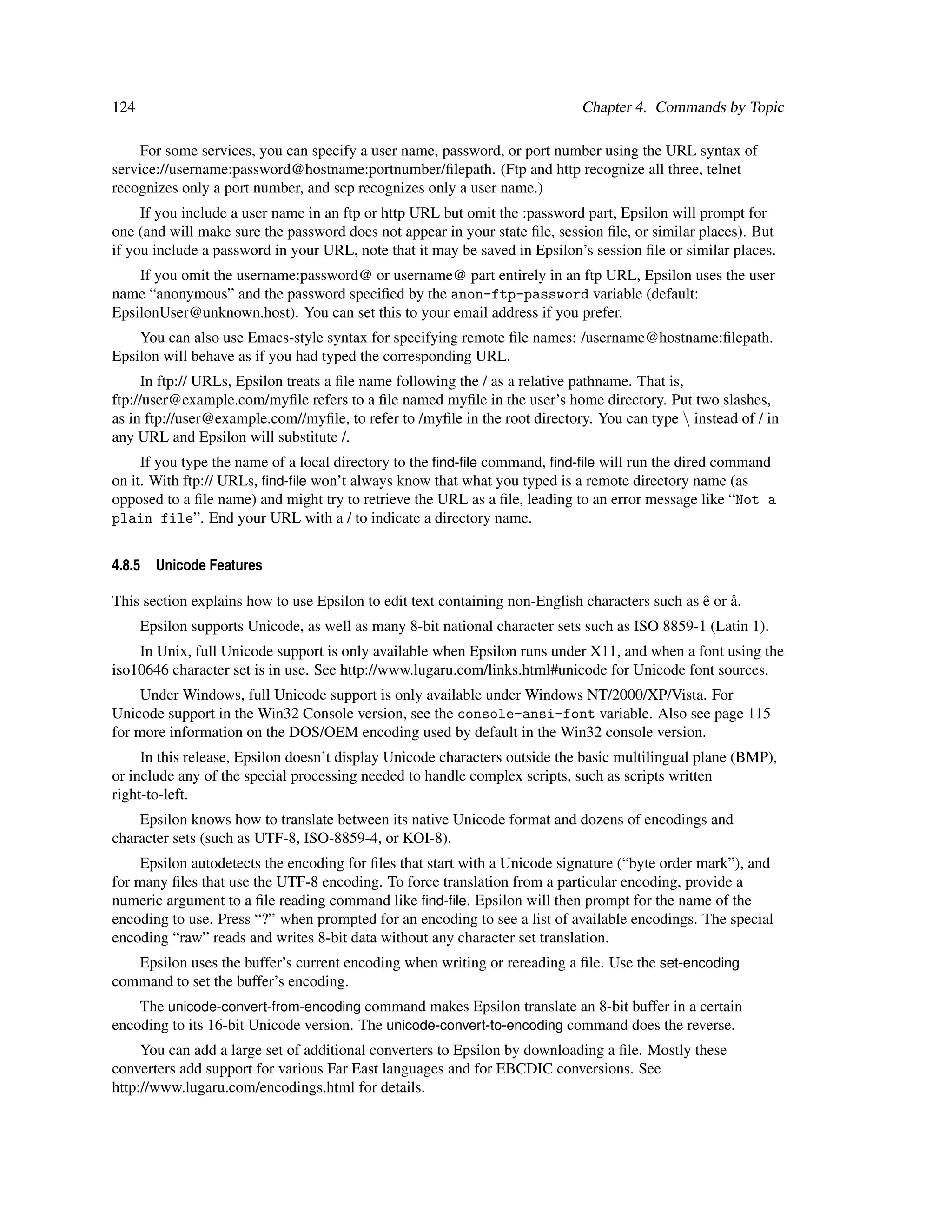 124                                                                         Chapter 4. Commands by Topic

     For some services, you can specify a user name, password, or port number using the URL syntax of
service://username:password@hostname:portnumber/ﬁlepath. (Ftp and http recognize all three, telnet
recognizes only a port number, and scp recognizes only a user name.)
     If you include a user name in an ftp or http URL but omit the :password part, Epsilon will prompt for
one (and will make sure the password does not appear in your state ﬁle, session ﬁle, or similar places). But
if you include a password in your URL, note that it may be saved in Epsilon’s session ﬁle or similar places.
    If you omit the username:password@ or username@ part entirely in an ftp URL, Epsilon uses the user
name “anonymous” and the password speciﬁed by the anon-ftp-password variable (default:
EpsilonUser@unknown.host). You can set this to your email address if you prefer.
    You can also use Emacs-style syntax for specifying remote ﬁle names: /username@hostname:ﬁlepath.
Epsilon will behave as if you had typed the corresponding URL.
      In ftp:// URLs, Epsilon treats a ﬁle name following the / as a relative pathname. That is,
ftp://user@example.com/myﬁle refers to a ﬁle named myﬁle in the user’s home directory. Put two slashes,
as in ftp://user@example.com//myﬁle, to refer to /myﬁle in the root directory. You can type  instead of / in
any URL and Epsilon will substitute /.
     If you type the name of a local directory to the ﬁnd-ﬁle command, ﬁnd-ﬁle will run the dired command
on it. With ftp:// URLs, ﬁnd-ﬁle won’t always know that what you typed is a remote directory name (as
opposed to a ﬁle name) and might try to retrieve the URL as a ﬁle, leading to an error message like “Not a
plain file”. End your URL with a / to indicate a directory name.


4.8.5   Unicode Features

                                                                                                ˆ ˚
This section explains how to use Epsilon to edit text containing non-English characters such as e or a.
      Epsilon supports Unicode, as well as many 8-bit national character sets such as ISO 8859-1 (Latin 1).
    In Unix, full Unicode support is only available when Epsilon runs under X11, and when a font using the
iso10646 character set is in use. See http://www.lugaru.com/links.html#unicode for Unicode font sources.
     Under Windows, full Unicode support is only available under Windows NT/2000/XP/Vista. For
Unicode support in the Win32 Console version, see the console-ansi-font variable. Also see page 115
for more information on the DOS/OEM encoding used by default in the Win32 console version.
     In this release, Epsilon doesn’t display Unicode characters outside the basic multilingual plane (BMP),
or include any of the special processing needed to handle complex scripts, such as scripts written
right-to-left.
    Epsilon knows how to translate between its native Unicode format and dozens of encodings and
character sets (such as UTF-8, ISO-8859-4, or KOI-8).
     Epsilon autodetects the encoding for ﬁles that start with a Unicode signature (“byte order mark”), and
for many ﬁles that use the UTF-8 encoding. To force translation from a particular encoding, provide a
numeric argument to a ﬁle reading command like ﬁnd-ﬁle. Epsilon will then prompt for the name of the
encoding to use. Press “?” when prompted for an encoding to see a list of available encodings. The special
encoding “raw” reads and writes 8-bit data without any character set translation.
   Epsilon uses the buffer’s current encoding when writing or rereading a ﬁle. Use the set-encoding
command to set the buffer’s encoding.
    The unicode-convert-from-encoding command makes Epsilon translate an 8-bit buffer in a certain
encoding to its 16-bit Unicode version. The unicode-convert-to-encoding command does the reverse.
     You can add a large set of additional converters to Epsilon by downloading a ﬁle. Mostly these
converters add support for various Far East languages and for EBCDIC conversions. See
http://www.lugaru.com/encodings.html for details.
 