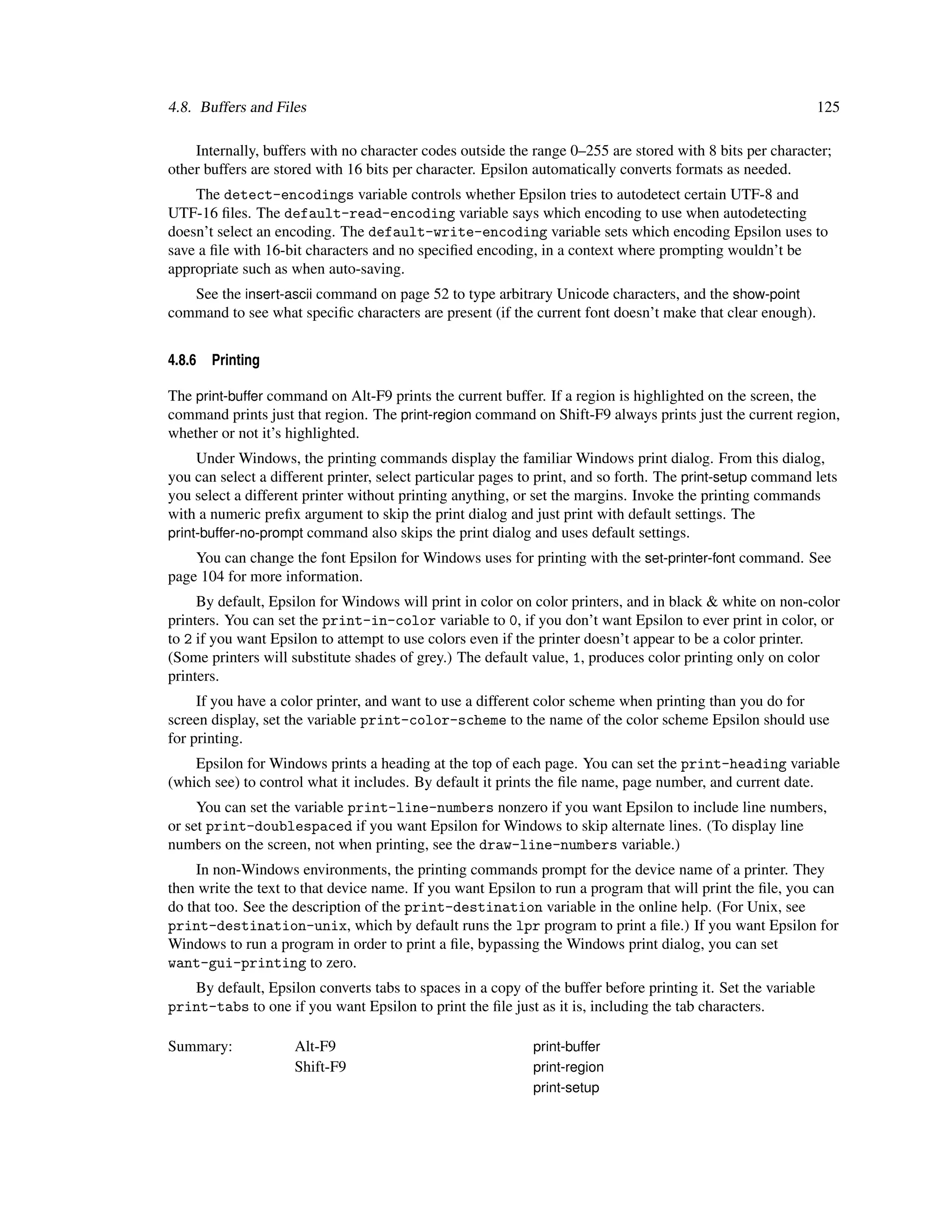 4.8. Buffers and Files                                                                                        125

    Internally, buffers with no character codes outside the range 0–255 are stored with 8 bits per character;
other buffers are stored with 16 bits per character. Epsilon automatically converts formats as needed.
    The detect-encodings variable controls whether Epsilon tries to autodetect certain UTF-8 and
UTF-16 ﬁles. The default-read-encoding variable says which encoding to use when autodetecting
doesn’t select an encoding. The default-write-encoding variable sets which encoding Epsilon uses to
save a ﬁle with 16-bit characters and no speciﬁed encoding, in a context where prompting wouldn’t be
appropriate such as when auto-saving.
   See the insert-ascii command on page 52 to type arbitrary Unicode characters, and the show-point
command to see what speciﬁc characters are present (if the current font doesn’t make that clear enough).


4.8.6   Printing

The print-buffer command on Alt-F9 prints the current buffer. If a region is highlighted on the screen, the
command prints just that region. The print-region command on Shift-F9 always prints just the current region,
whether or not it’s highlighted.
     Under Windows, the printing commands display the familiar Windows print dialog. From this dialog,
you can select a different printer, select particular pages to print, and so forth. The print-setup command lets
you select a different printer without printing anything, or set the margins. Invoke the printing commands
with a numeric preﬁx argument to skip the print dialog and just print with default settings. The
print-buffer-no-prompt command also skips the print dialog and uses default settings.
    You can change the font Epsilon for Windows uses for printing with the set-printer-font command. See
page 104 for more information.
     By default, Epsilon for Windows will print in color on color printers, and in black & white on non-color
printers. You can set the print-in-color variable to 0, if you don’t want Epsilon to ever print in color, or
to 2 if you want Epsilon to attempt to use colors even if the printer doesn’t appear to be a color printer.
(Some printers will substitute shades of grey.) The default value, 1, produces color printing only on color
printers.
     If you have a color printer, and want to use a different color scheme when printing than you do for
screen display, set the variable print-color-scheme to the name of the color scheme Epsilon should use
for printing.
    Epsilon for Windows prints a heading at the top of each page. You can set the print-heading variable
(which see) to control what it includes. By default it prints the ﬁle name, page number, and current date.
     You can set the variable print-line-numbers nonzero if you want Epsilon to include line numbers,
or set print-doublespaced if you want Epsilon for Windows to skip alternate lines. (To display line
numbers on the screen, not when printing, see the draw-line-numbers variable.)
     In non-Windows environments, the printing commands prompt for the device name of a printer. They
then write the text to that device name. If you want Epsilon to run a program that will print the ﬁle, you can
do that too. See the description of the print-destination variable in the online help. (For Unix, see
print-destination-unix, which by default runs the lpr program to print a ﬁle.) If you want Epsilon for
Windows to run a program in order to print a ﬁle, bypassing the Windows print dialog, you can set
want-gui-printing to zero.
   By default, Epsilon converts tabs to spaces in a copy of the buffer before printing it. Set the variable
print-tabs to one if you want Epsilon to print the ﬁle just as it is, including the tab characters.

Summary:             Alt-F9                                  print-buffer
                     Shift-F9                                print-region
                                                             print-setup
 