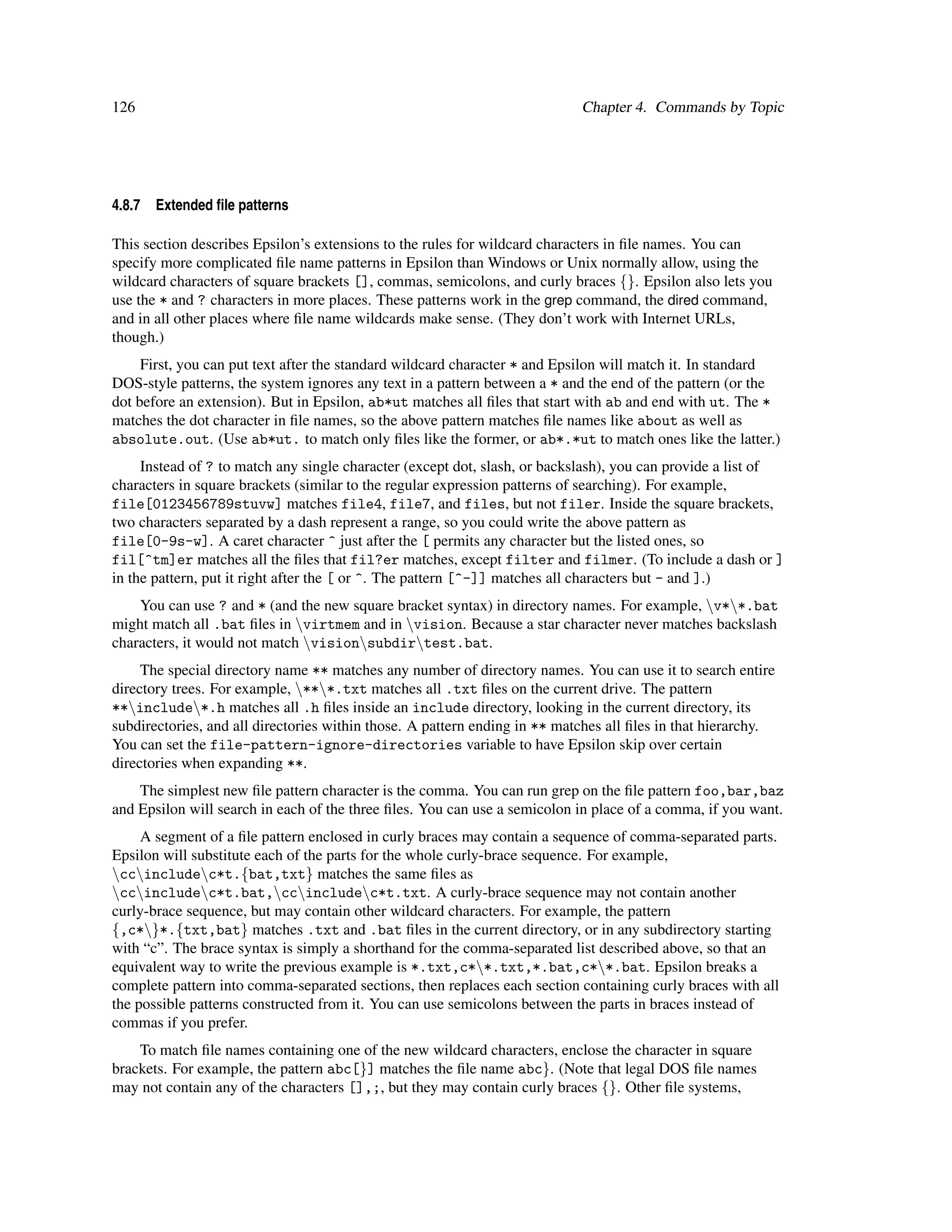 126                                                                         Chapter 4. Commands by Topic




4.8.7   Extended ﬁle patterns

This section describes Epsilon’s extensions to the rules for wildcard characters in ﬁle names. You can
specify more complicated ﬁle name patterns in Epsilon than Windows or Unix normally allow, using the
wildcard characters of square brackets [], commas, semicolons, and curly braces {}. Epsilon also lets you
use the * and ? characters in more places. These patterns work in the grep command, the dired command,
and in all other places where ﬁle name wildcards make sense. (They don’t work with Internet URLs,
though.)
     First, you can put text after the standard wildcard character * and Epsilon will match it. In standard
DOS-style patterns, the system ignores any text in a pattern between a * and the end of the pattern (or the
dot before an extension). But in Epsilon, ab*ut matches all ﬁles that start with ab and end with ut. The *
matches the dot character in ﬁle names, so the above pattern matches ﬁle names like about as well as
absolute.out. (Use ab*ut. to match only ﬁles like the former, or ab*.*ut to match ones like the latter.)
     Instead of ? to match any single character (except dot, slash, or backslash), you can provide a list of
characters in square brackets (similar to the regular expression patterns of searching). For example,
file[0123456789stuvw] matches file4, file7, and files, but not filer. Inside the square brackets,
two characters separated by a dash represent a range, so you could write the above pattern as
file[0-9s-w]. A caret character ^ just after the [ permits any character but the listed ones, so
fil[^tm]er matches all the ﬁles that fil?er matches, except filter and filmer. (To include a dash or ]
in the pattern, put it right after the [ or ^. The pattern [^-]] matches all characters but - and ].)
    You can use ? and * (and the new square bracket syntax) in directory names. For example, v**.bat
might match all .bat ﬁles in virtmem and in vision. Because a star character never matches backslash
characters, it would not match visionsubdirtest.bat.
     The special directory name ** matches any number of directory names. You can use it to search entire
directory trees. For example, ***.txt matches all .txt ﬁles on the current drive. The pattern
**include*.h matches all .h ﬁles inside an include directory, looking in the current directory, its
subdirectories, and all directories within those. A pattern ending in ** matches all ﬁles in that hierarchy.
You can set the file-pattern-ignore-directories variable to have Epsilon skip over certain
directories when expanding **.
    The simplest new ﬁle pattern character is the comma. You can run grep on the ﬁle pattern foo,bar,baz
and Epsilon will search in each of the three ﬁles. You can use a semicolon in place of a comma, if you want.
     A segment of a ﬁle pattern enclosed in curly braces may contain a sequence of comma-separated parts.
Epsilon will substitute each of the parts for the whole curly-brace sequence. For example,
ccincludec*t.{bat,txt} matches the same ﬁles as
ccincludec*t.bat,ccincludec*t.txt. A curly-brace sequence may not contain another
curly-brace sequence, but may contain other wildcard characters. For example, the pattern
{,c*}*.{txt,bat} matches .txt and .bat ﬁles in the current directory, or in any subdirectory starting
with “c”. The brace syntax is simply a shorthand for the comma-separated list described above, so that an
equivalent way to write the previous example is *.txt,c**.txt,*.bat,c**.bat. Epsilon breaks a
complete pattern into comma-separated sections, then replaces each section containing curly braces with all
the possible patterns constructed from it. You can use semicolons between the parts in braces instead of
commas if you prefer.
    To match ﬁle names containing one of the new wildcard characters, enclose the character in square
brackets. For example, the pattern abc[}] matches the ﬁle name abc}. (Note that legal DOS ﬁle names
may not contain any of the characters [],;, but they may contain curly braces {}. Other ﬁle systems,
 