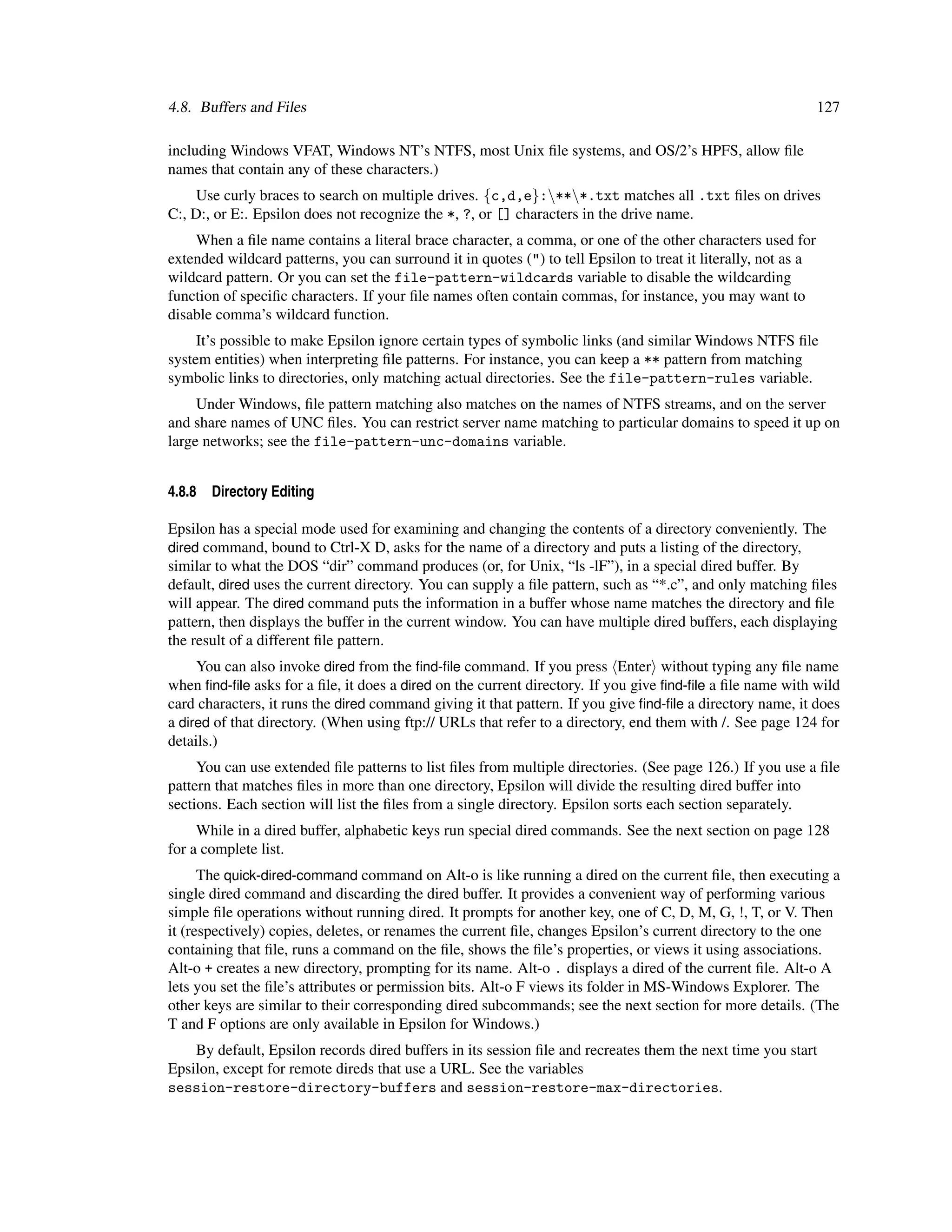 4.8. Buffers and Files                                                                                          127

including Windows VFAT, Windows NT’s NTFS, most Unix ﬁle systems, and OS/2’s HPFS, allow ﬁle
names that contain any of these characters.)
     Use curly braces to search on multiple drives. {c,d,e}:***.txt matches all .txt ﬁles on drives
C:, D:, or E:. Epsilon does not recognize the *, ?, or [] characters in the drive name.
    When a ﬁle name contains a literal brace character, a comma, or one of the other characters used for
extended wildcard patterns, you can surround it in quotes (") to tell Epsilon to treat it literally, not as a
wildcard pattern. Or you can set the file-pattern-wildcards variable to disable the wildcarding
function of speciﬁc characters. If your ﬁle names often contain commas, for instance, you may want to
disable comma’s wildcard function.
     It’s possible to make Epsilon ignore certain types of symbolic links (and similar Windows NTFS ﬁle
system entities) when interpreting ﬁle patterns. For instance, you can keep a ** pattern from matching
symbolic links to directories, only matching actual directories. See the file-pattern-rules variable.
     Under Windows, ﬁle pattern matching also matches on the names of NTFS streams, and on the server
and share names of UNC ﬁles. You can restrict server name matching to particular domains to speed it up on
large networks; see the file-pattern-unc-domains variable.


4.8.8   Directory Editing

Epsilon has a special mode used for examining and changing the contents of a directory conveniently. The
dired command, bound to Ctrl-X D, asks for the name of a directory and puts a listing of the directory,
similar to what the DOS “dir” command produces (or, for Unix, “ls -lF”), in a special dired buffer. By
default, dired uses the current directory. You can supply a ﬁle pattern, such as “*.c”, and only matching ﬁles
will appear. The dired command puts the information in a buffer whose name matches the directory and ﬁle
pattern, then displays the buffer in the current window. You can have multiple dired buffers, each displaying
the result of a different ﬁle pattern.
     You can also invoke dired from the ﬁnd-ﬁle command. If you press Enter without typing any ﬁle name
when ﬁnd-ﬁle asks for a ﬁle, it does a dired on the current directory. If you give ﬁnd-ﬁle a ﬁle name with wild
card characters, it runs the dired command giving it that pattern. If you give ﬁnd-ﬁle a directory name, it does
a dired of that directory. (When using ftp:// URLs that refer to a directory, end them with /. See page 124 for
details.)
     You can use extended ﬁle patterns to list ﬁles from multiple directories. (See page 126.) If you use a ﬁle
pattern that matches ﬁles in more than one directory, Epsilon will divide the resulting dired buffer into
sections. Each section will list the ﬁles from a single directory. Epsilon sorts each section separately.
     While in a dired buffer, alphabetic keys run special dired commands. See the next section on page 128
for a complete list.
      The quick-dired-command command on Alt-o is like running a dired on the current ﬁle, then executing a
single dired command and discarding the dired buffer. It provides a convenient way of performing various
simple ﬁle operations without running dired. It prompts for another key, one of C, D, M, G, !, T, or V. Then
it (respectively) copies, deletes, or renames the current ﬁle, changes Epsilon’s current directory to the one
containing that ﬁle, runs a command on the ﬁle, shows the ﬁle’s properties, or views it using associations.
Alt-o + creates a new directory, prompting for its name. Alt-o . displays a dired of the current ﬁle. Alt-o A
lets you set the ﬁle’s attributes or permission bits. Alt-o F views its folder in MS-Windows Explorer. The
other keys are similar to their corresponding dired subcommands; see the next section for more details. (The
T and F options are only available in Epsilon for Windows.)
    By default, Epsilon records dired buffers in its session ﬁle and recreates them the next time you start
Epsilon, except for remote direds that use a URL. See the variables
session-restore-directory-buffers and session-restore-max-directories.
 
