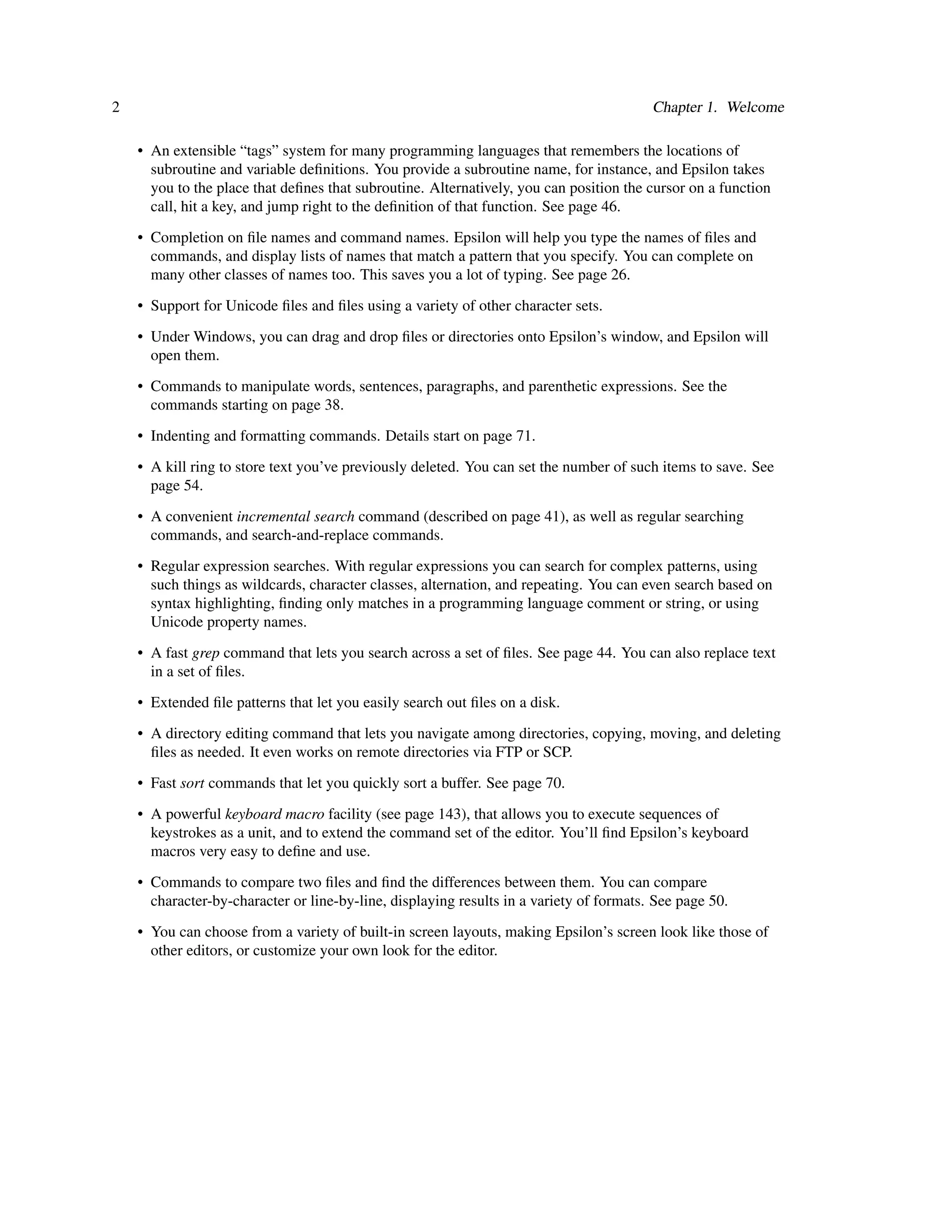 2                                                                                        Chapter 1. Welcome

    • An extensible “tags” system for many programming languages that remembers the locations of
      subroutine and variable deﬁnitions. You provide a subroutine name, for instance, and Epsilon takes
      you to the place that deﬁnes that subroutine. Alternatively, you can position the cursor on a function
      call, hit a key, and jump right to the deﬁnition of that function. See page 46.

    • Completion on ﬁle names and command names. Epsilon will help you type the names of ﬁles and
      commands, and display lists of names that match a pattern that you specify. You can complete on
      many other classes of names too. This saves you a lot of typing. See page 26.

    • Support for Unicode ﬁles and ﬁles using a variety of other character sets.
    • Under Windows, you can drag and drop ﬁles or directories onto Epsilon’s window, and Epsilon will
      open them.

    • Commands to manipulate words, sentences, paragraphs, and parenthetic expressions. See the
      commands starting on page 38.

    • Indenting and formatting commands. Details start on page 71.

    • A kill ring to store text you’ve previously deleted. You can set the number of such items to save. See
      page 54.

    • A convenient incremental search command (described on page 41), as well as regular searching
      commands, and search-and-replace commands.
    • Regular expression searches. With regular expressions you can search for complex patterns, using
      such things as wildcards, character classes, alternation, and repeating. You can even search based on
      syntax highlighting, ﬁnding only matches in a programming language comment or string, or using
      Unicode property names.
    • A fast grep command that lets you search across a set of ﬁles. See page 44. You can also replace text
      in a set of ﬁles.

    • Extended ﬁle patterns that let you easily search out ﬁles on a disk.

    • A directory editing command that lets you navigate among directories, copying, moving, and deleting
      ﬁles as needed. It even works on remote directories via FTP or SCP.

    • Fast sort commands that let you quickly sort a buffer. See page 70.

    • A powerful keyboard macro facility (see page 143), that allows you to execute sequences of
      keystrokes as a unit, and to extend the command set of the editor. You’ll ﬁnd Epsilon’s keyboard
      macros very easy to deﬁne and use.
    • Commands to compare two ﬁles and ﬁnd the differences between them. You can compare
      character-by-character or line-by-line, displaying results in a variety of formats. See page 50.

    • You can choose from a variety of built-in screen layouts, making Epsilon’s screen look like those of
      other editors, or customize your own look for the editor.
 