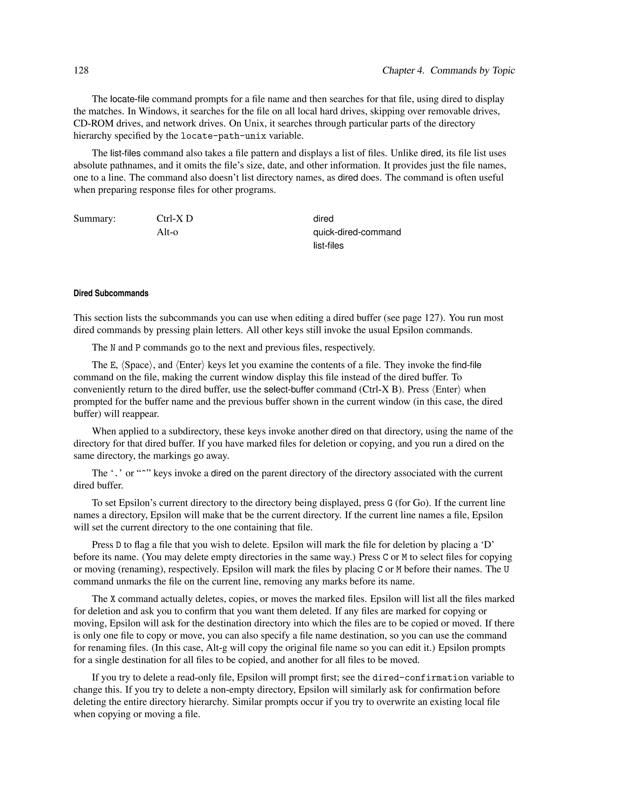 128                                                                            Chapter 4. Commands by Topic

     The locate-ﬁle command prompts for a ﬁle name and then searches for that ﬁle, using dired to display
the matches. In Windows, it searches for the ﬁle on all local hard drives, skipping over removable drives,
CD-ROM drives, and network drives. On Unix, it searches through particular parts of the directory
hierarchy speciﬁed by the locate-path-unix variable.
    The list-ﬁles command also takes a ﬁle pattern and displays a list of ﬁles. Unlike dired, its ﬁle list uses
absolute pathnames, and it omits the ﬁle’s size, date, and other information. It provides just the ﬁle names,
one to a line. The command also doesn’t list directory names, as dired does. The command is often useful
when preparing response ﬁles for other programs.

Summary:             Ctrl-X D                                dired
                     Alt-o                                   quick-dired-command
                                                             list-ﬁles




Dired Subcommands

This section lists the subcommands you can use when editing a dired buffer (see page 127). You run most
dired commands by pressing plain letters. All other keys still invoke the usual Epsilon commands.
      The N and P commands go to the next and previous ﬁles, respectively.
    The E, Space , and Enter keys let you examine the contents of a ﬁle. They invoke the ﬁnd-ﬁle
command on the ﬁle, making the current window display this ﬁle instead of the dired buffer. To
conveniently return to the dired buffer, use the select-buffer command (Ctrl-X B). Press Enter when
prompted for the buffer name and the previous buffer shown in the current window (in this case, the dired
buffer) will reappear.
     When applied to a subdirectory, these keys invoke another dired on that directory, using the name of the
directory for that dired buffer. If you have marked ﬁles for deletion or copying, and you run a dired on the
same directory, the markings go away.
     The ‘.’ or “^” keys invoke a dired on the parent directory of the directory associated with the current
dired buffer.
     To set Epsilon’s current directory to the directory being displayed, press G (for Go). If the current line
names a directory, Epsilon will make that be the current directory. If the current line names a ﬁle, Epsilon
will set the current directory to the one containing that ﬁle.
    Press D to ﬂag a ﬁle that you wish to delete. Epsilon will mark the ﬁle for deletion by placing a ‘D’
before its name. (You may delete empty directories in the same way.) Press C or M to select ﬁles for copying
or moving (renaming), respectively. Epsilon will mark the ﬁles by placing C or M before their names. The U
command unmarks the ﬁle on the current line, removing any marks before its name.
     The X command actually deletes, copies, or moves the marked ﬁles. Epsilon will list all the ﬁles marked
for deletion and ask you to conﬁrm that you want them deleted. If any ﬁles are marked for copying or
moving, Epsilon will ask for the destination directory into which the ﬁles are to be copied or moved. If there
is only one ﬁle to copy or move, you can also specify a ﬁle name destination, so you can use the command
for renaming ﬁles. (In this case, Alt-g will copy the original ﬁle name so you can edit it.) Epsilon prompts
for a single destination for all ﬁles to be copied, and another for all ﬁles to be moved.
     If you try to delete a read-only ﬁle, Epsilon will prompt ﬁrst; see the dired-confirmation variable to
change this. If you try to delete a non-empty directory, Epsilon will similarly ask for conﬁrmation before
deleting the entire directory hierarchy. Similar prompts occur if you try to overwrite an existing local ﬁle
when copying or moving a ﬁle.
 