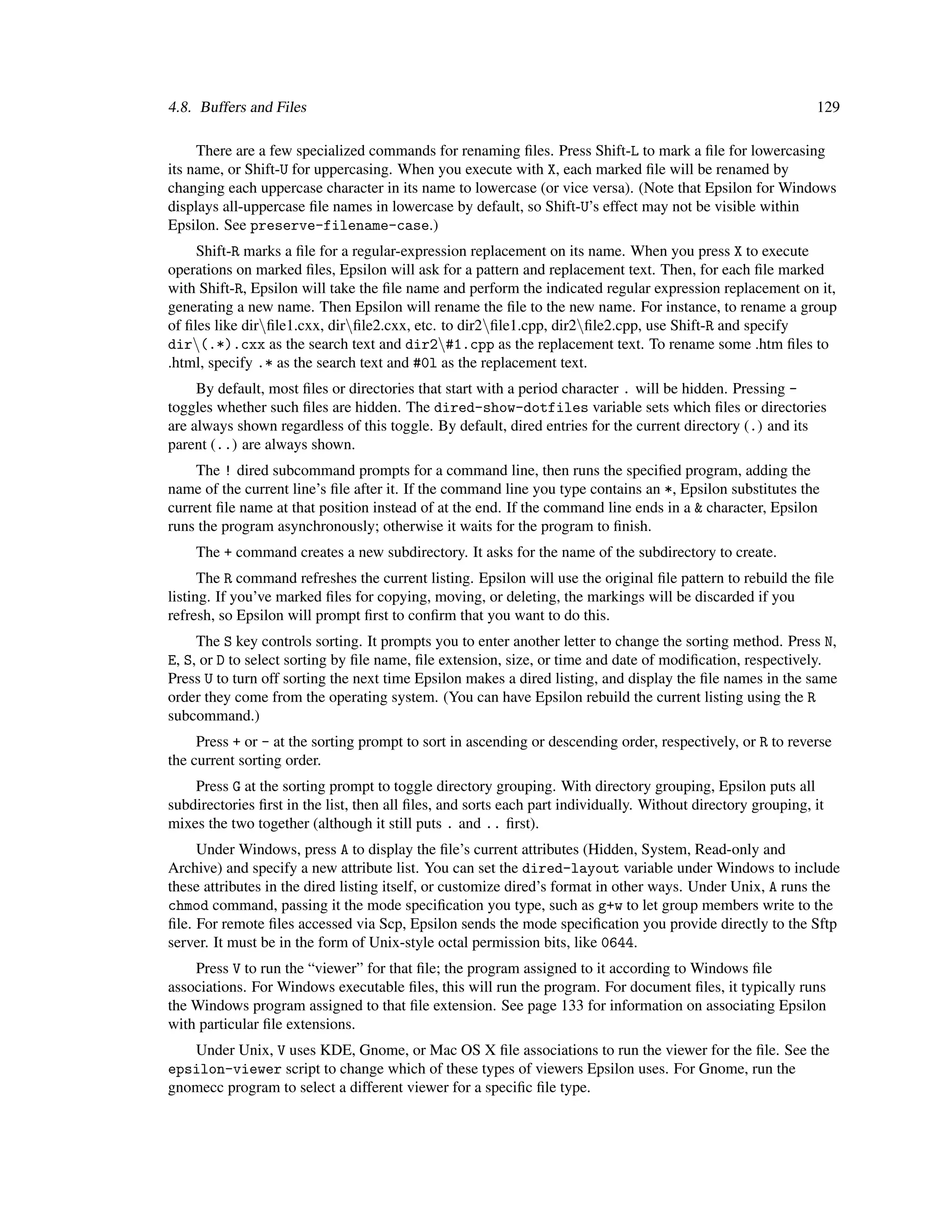 4.8. Buffers and Files                                                                                        129

     There are a few specialized commands for renaming ﬁles. Press Shift-L to mark a ﬁle for lowercasing
its name, or Shift-U for uppercasing. When you execute with X, each marked ﬁle will be renamed by
changing each uppercase character in its name to lowercase (or vice versa). (Note that Epsilon for Windows
displays all-uppercase ﬁle names in lowercase by default, so Shift-U’s effect may not be visible within
Epsilon. See preserve-filename-case.)
     Shift-R marks a ﬁle for a regular-expression replacement on its name. When you press X to execute
operations on marked ﬁles, Epsilon will ask for a pattern and replacement text. Then, for each ﬁle marked
with Shift-R, Epsilon will take the ﬁle name and perform the indicated regular expression replacement on it,
generating a new name. Then Epsilon will rename the ﬁle to the new name. For instance, to rename a group
of ﬁles like dirﬁle1.cxx, dirﬁle2.cxx, etc. to dir2ﬁle1.cpp, dir2ﬁle2.cpp, use Shift-R and specify
dir(.*).cxx as the search text and dir2#1.cpp as the replacement text. To rename some .htm ﬁles to
.html, specify .* as the search text and #0l as the replacement text.
     By default, most ﬁles or directories that start with a period character . will be hidden. Pressing -
toggles whether such ﬁles are hidden. The dired-show-dotfiles variable sets which ﬁles or directories
are always shown regardless of this toggle. By default, dired entries for the current directory (.) and its
parent (..) are always shown.
    The ! dired subcommand prompts for a command line, then runs the speciﬁed program, adding the
name of the current line’s ﬁle after it. If the command line you type contains an *, Epsilon substitutes the
current ﬁle name at that position instead of at the end. If the command line ends in a & character, Epsilon
runs the program asynchronously; otherwise it waits for the program to ﬁnish.
    The + command creates a new subdirectory. It asks for the name of the subdirectory to create.
      The R command refreshes the current listing. Epsilon will use the original ﬁle pattern to rebuild the ﬁle
listing. If you’ve marked ﬁles for copying, moving, or deleting, the markings will be discarded if you
refresh, so Epsilon will prompt ﬁrst to conﬁrm that you want to do this.
     The S key controls sorting. It prompts you to enter another letter to change the sorting method. Press N,
E, S, or D to select sorting by ﬁle name, ﬁle extension, size, or time and date of modiﬁcation, respectively.
Press U to turn off sorting the next time Epsilon makes a dired listing, and display the ﬁle names in the same
order they come from the operating system. (You can have Epsilon rebuild the current listing using the R
subcommand.)
     Press + or - at the sorting prompt to sort in ascending or descending order, respectively, or R to reverse
the current sorting order.
    Press G at the sorting prompt to toggle directory grouping. With directory grouping, Epsilon puts all
subdirectories ﬁrst in the list, then all ﬁles, and sorts each part individually. Without directory grouping, it
mixes the two together (although it still puts . and .. ﬁrst).
     Under Windows, press A to display the ﬁle’s current attributes (Hidden, System, Read-only and
Archive) and specify a new attribute list. You can set the dired-layout variable under Windows to include
these attributes in the dired listing itself, or customize dired’s format in other ways. Under Unix, A runs the
chmod command, passing it the mode speciﬁcation you type, such as g+w to let group members write to the
ﬁle. For remote ﬁles accessed via Scp, Epsilon sends the mode speciﬁcation you provide directly to the Sftp
server. It must be in the form of Unix-style octal permission bits, like 0644.
    Press V to run the “viewer” for that ﬁle; the program assigned to it according to Windows ﬁle
associations. For Windows executable ﬁles, this will run the program. For document ﬁles, it typically runs
the Windows program assigned to that ﬁle extension. See page 133 for information on associating Epsilon
with particular ﬁle extensions.
   Under Unix, V uses KDE, Gnome, or Mac OS X ﬁle associations to run the viewer for the ﬁle. See the
epsilon-viewer script to change which of these types of viewers Epsilon uses. For Gnome, run the
gnomecc program to select a different viewer for a speciﬁc ﬁle type.
 