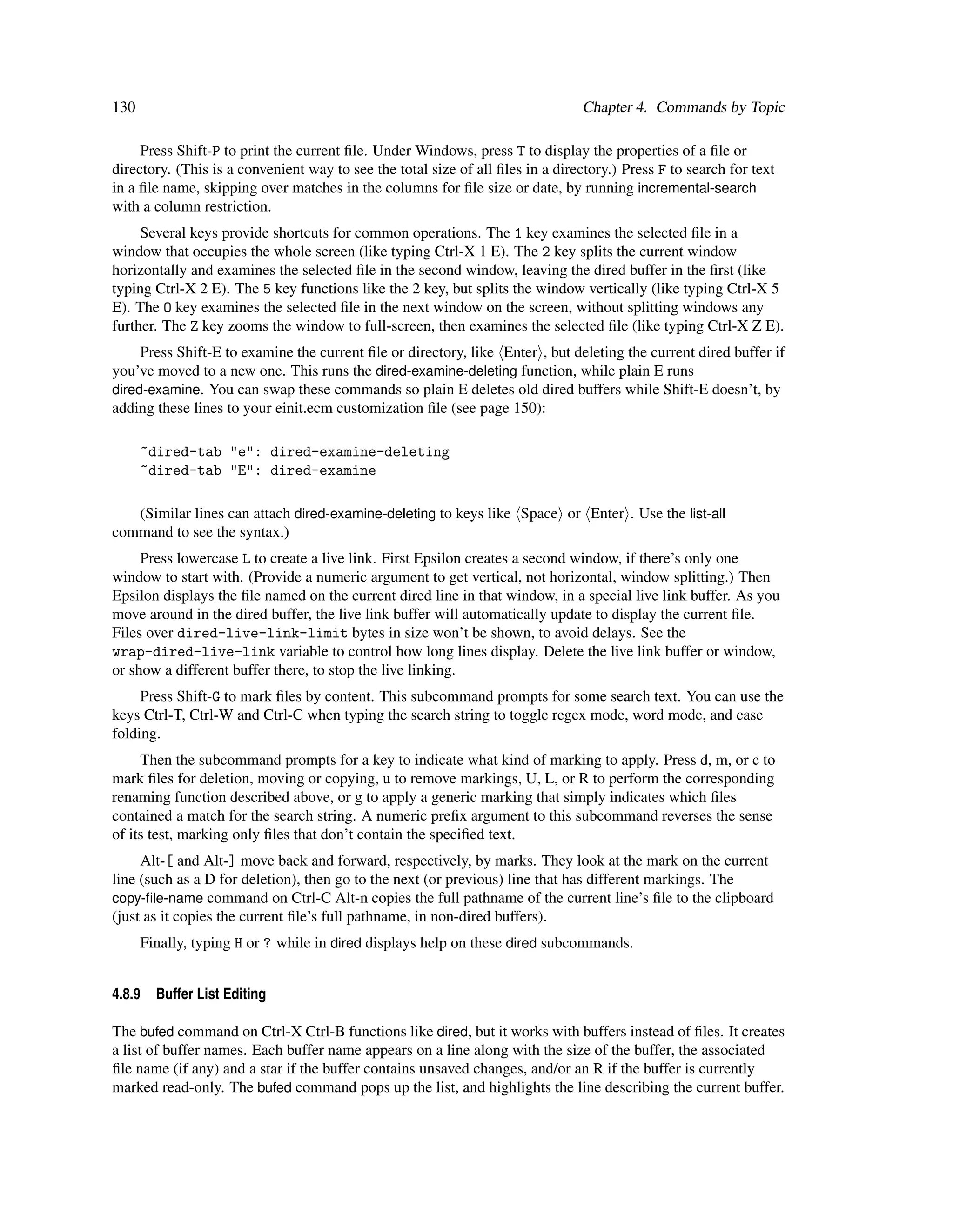 130                                                                             Chapter 4. Commands by Topic

     Press Shift-P to print the current ﬁle. Under Windows, press T to display the properties of a ﬁle or
directory. (This is a convenient way to see the total size of all ﬁles in a directory.) Press F to search for text
in a ﬁle name, skipping over matches in the columns for ﬁle size or date, by running incremental-search
with a column restriction.
     Several keys provide shortcuts for common operations. The 1 key examines the selected ﬁle in a
window that occupies the whole screen (like typing Ctrl-X 1 E). The 2 key splits the current window
horizontally and examines the selected ﬁle in the second window, leaving the dired buffer in the ﬁrst (like
typing Ctrl-X 2 E). The 5 key functions like the 2 key, but splits the window vertically (like typing Ctrl-X 5
E). The O key examines the selected ﬁle in the next window on the screen, without splitting windows any
further. The Z key zooms the window to full-screen, then examines the selected ﬁle (like typing Ctrl-X Z E).
     Press Shift-E to examine the current ﬁle or directory, like Enter , but deleting the current dired buffer if
you’ve moved to a new one. This runs the dired-examine-deleting function, while plain E runs
dired-examine. You can swap these commands so plain E deletes old dired buffers while Shift-E doesn’t, by
adding these lines to your einit.ecm customization ﬁle (see page 150):

      ~dired-tab "e": dired-examine-deleting
      ~dired-tab "E": dired-examine

   (Similar lines can attach dired-examine-deleting to keys like Space or Enter . Use the list-all
command to see the syntax.)
     Press lowercase L to create a live link. First Epsilon creates a second window, if there’s only one
window to start with. (Provide a numeric argument to get vertical, not horizontal, window splitting.) Then
Epsilon displays the ﬁle named on the current dired line in that window, in a special live link buffer. As you
move around in the dired buffer, the live link buffer will automatically update to display the current ﬁle.
Files over dired-live-link-limit bytes in size won’t be shown, to avoid delays. See the
wrap-dired-live-link variable to control how long lines display. Delete the live link buffer or window,
or show a different buffer there, to stop the live linking.
     Press Shift-G to mark ﬁles by content. This subcommand prompts for some search text. You can use the
keys Ctrl-T, Ctrl-W and Ctrl-C when typing the search string to toggle regex mode, word mode, and case
folding.
     Then the subcommand prompts for a key to indicate what kind of marking to apply. Press d, m, or c to
mark ﬁles for deletion, moving or copying, u to remove markings, U, L, or R to perform the corresponding
renaming function described above, or g to apply a generic marking that simply indicates which ﬁles
contained a match for the search string. A numeric preﬁx argument to this subcommand reverses the sense
of its test, marking only ﬁles that don’t contain the speciﬁed text.
     Alt-[ and Alt-] move back and forward, respectively, by marks. They look at the mark on the current
line (such as a D for deletion), then go to the next (or previous) line that has different markings. The
copy-ﬁle-name command on Ctrl-C Alt-n copies the full pathname of the current line’s ﬁle to the clipboard
(just as it copies the current ﬁle’s full pathname, in non-dired buffers).
      Finally, typing H or ? while in dired displays help on these dired subcommands.


4.8.9   Buffer List Editing

The bufed command on Ctrl-X Ctrl-B functions like dired, but it works with buffers instead of ﬁles. It creates
a list of buffer names. Each buffer name appears on a line along with the size of the buffer, the associated
ﬁle name (if any) and a star if the buffer contains unsaved changes, and/or an R if the buffer is currently
marked read-only. The bufed command pops up the list, and highlights the line describing the current buffer.
 