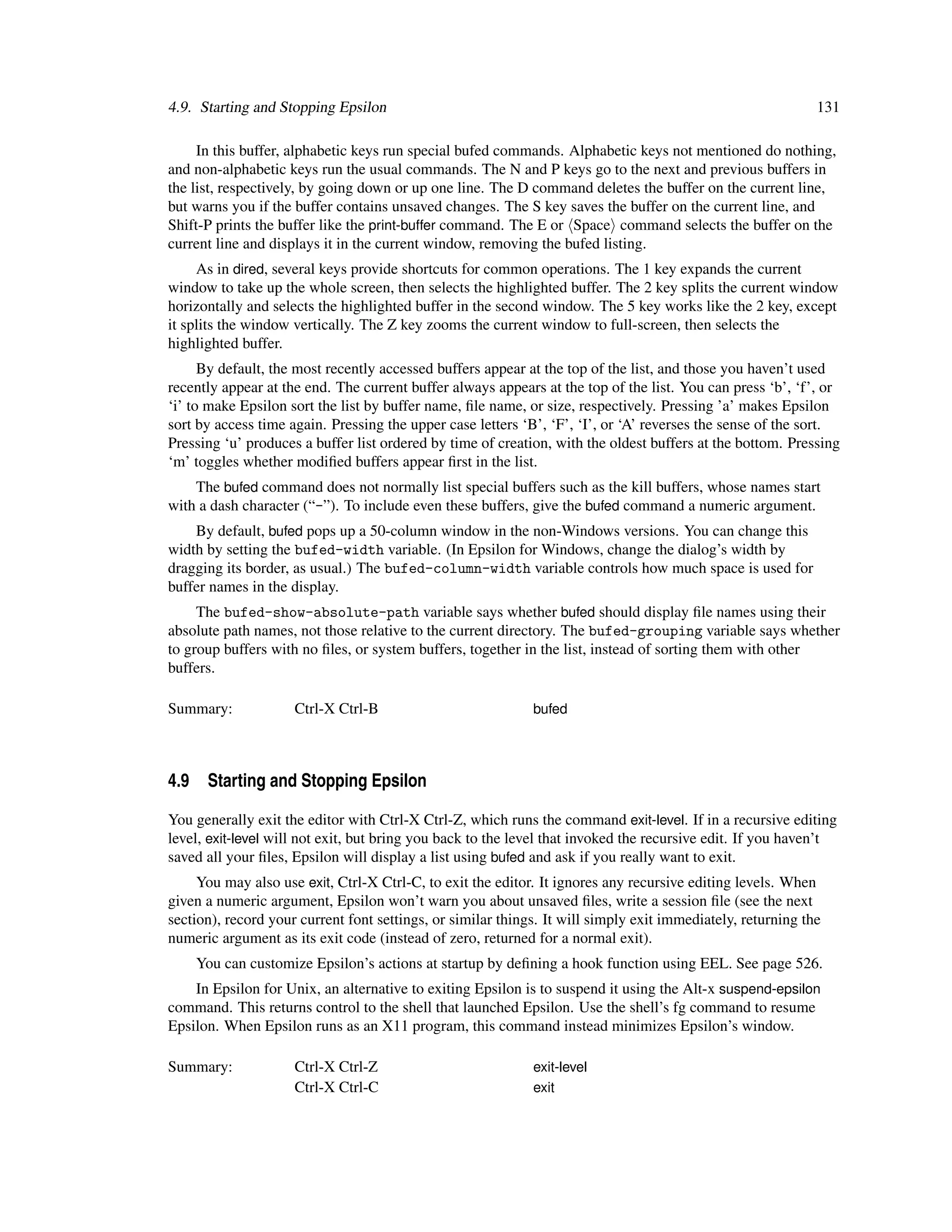4.9. Starting and Stopping Epsilon                                                                           131

     In this buffer, alphabetic keys run special bufed commands. Alphabetic keys not mentioned do nothing,
and non-alphabetic keys run the usual commands. The N and P keys go to the next and previous buffers in
the list, respectively, by going down or up one line. The D command deletes the buffer on the current line,
but warns you if the buffer contains unsaved changes. The S key saves the buffer on the current line, and
Shift-P prints the buffer like the print-buffer command. The E or Space command selects the buffer on the
current line and displays it in the current window, removing the bufed listing.
     As in dired, several keys provide shortcuts for common operations. The 1 key expands the current
window to take up the whole screen, then selects the highlighted buffer. The 2 key splits the current window
horizontally and selects the highlighted buffer in the second window. The 5 key works like the 2 key, except
it splits the window vertically. The Z key zooms the current window to full-screen, then selects the
highlighted buffer.
      By default, the most recently accessed buffers appear at the top of the list, and those you haven’t used
recently appear at the end. The current buffer always appears at the top of the list. You can press ‘b’, ‘f’, or
‘i’ to make Epsilon sort the list by buffer name, ﬁle name, or size, respectively. Pressing ’a’ makes Epsilon
sort by access time again. Pressing the upper case letters ‘B’, ‘F’, ‘I’, or ‘A’ reverses the sense of the sort.
Pressing ‘u’ produces a buffer list ordered by time of creation, with the oldest buffers at the bottom. Pressing
‘m’ toggles whether modiﬁed buffers appear ﬁrst in the list.
    The bufed command does not normally list special buffers such as the kill buffers, whose names start
with a dash character (“-”). To include even these buffers, give the bufed command a numeric argument.
    By default, bufed pops up a 50-column window in the non-Windows versions. You can change this
width by setting the bufed-width variable. (In Epsilon for Windows, change the dialog’s width by
dragging its border, as usual.) The bufed-column-width variable controls how much space is used for
buffer names in the display.
     The bufed-show-absolute-path variable says whether bufed should display ﬁle names using their
absolute path names, not those relative to the current directory. The bufed-grouping variable says whether
to group buffers with no ﬁles, or system buffers, together in the list, instead of sorting them with other
buffers.

Summary:             Ctrl-X Ctrl-B                           bufed




4.9 Starting and Stopping Epsilon

You generally exit the editor with Ctrl-X Ctrl-Z, which runs the command exit-level. If in a recursive editing
level, exit-level will not exit, but bring you back to the level that invoked the recursive edit. If you haven’t
saved all your ﬁles, Epsilon will display a list using bufed and ask if you really want to exit.
     You may also use exit, Ctrl-X Ctrl-C, to exit the editor. It ignores any recursive editing levels. When
given a numeric argument, Epsilon won’t warn you about unsaved ﬁles, write a session ﬁle (see the next
section), record your current font settings, or similar things. It will simply exit immediately, returning the
numeric argument as its exit code (instead of zero, returned for a normal exit).
    You can customize Epsilon’s actions at startup by deﬁning a hook function using EEL. See page 526.
    In Epsilon for Unix, an alternative to exiting Epsilon is to suspend it using the Alt-x suspend-epsilon
command. This returns control to the shell that launched Epsilon. Use the shell’s fg command to resume
Epsilon. When Epsilon runs as an X11 program, this command instead minimizes Epsilon’s window.

Summary:             Ctrl-X Ctrl-Z                           exit-level
                     Ctrl-X Ctrl-C                           exit
 