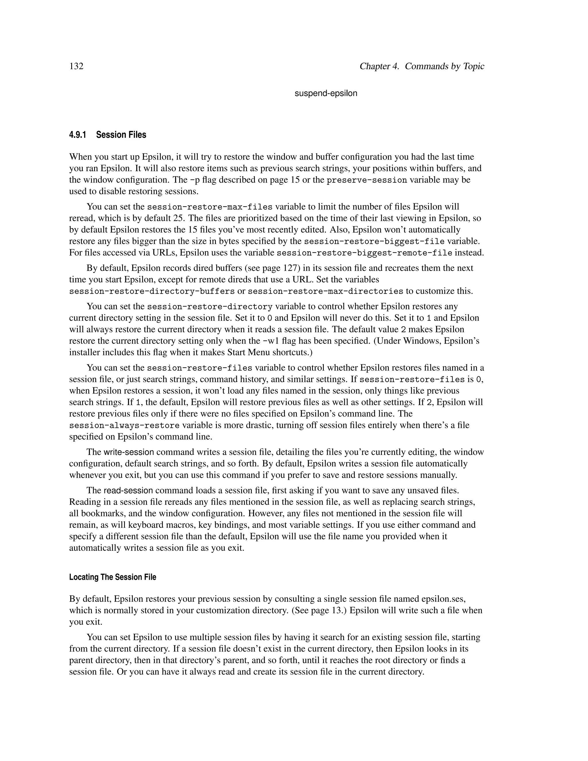 132                                                                             Chapter 4. Commands by Topic

                                                              suspend-epsilon



4.9.1   Session Files

When you start up Epsilon, it will try to restore the window and buffer conﬁguration you had the last time
you ran Epsilon. It will also restore items such as previous search strings, your positions within buffers, and
the window conﬁguration. The -p ﬂag described on page 15 or the preserve-session variable may be
used to disable restoring sessions.
     You can set the session-restore-max-files variable to limit the number of ﬁles Epsilon will
reread, which is by default 25. The ﬁles are prioritized based on the time of their last viewing in Epsilon, so
by default Epsilon restores the 15 ﬁles you’ve most recently edited. Also, Epsilon won’t automatically
restore any ﬁles bigger than the size in bytes speciﬁed by the session-restore-biggest-file variable.
For ﬁles accessed via URLs, Epsilon uses the variable session-restore-biggest-remote-file instead.
    By default, Epsilon records dired buffers (see page 127) in its session ﬁle and recreates them the next
time you start Epsilon, except for remote direds that use a URL. Set the variables
session-restore-directory-buffers or session-restore-max-directories to customize this.
     You can set the session-restore-directory variable to control whether Epsilon restores any
current directory setting in the session ﬁle. Set it to 0 and Epsilon will never do this. Set it to 1 and Epsilon
will always restore the current directory when it reads a session ﬁle. The default value 2 makes Epsilon
restore the current directory setting only when the -w1 ﬂag has been speciﬁed. (Under Windows, Epsilon’s
installer includes this ﬂag when it makes Start Menu shortcuts.)
     You can set the session-restore-files variable to control whether Epsilon restores ﬁles named in a
session ﬁle, or just search strings, command history, and similar settings. If session-restore-files is 0,
when Epsilon restores a session, it won’t load any ﬁles named in the session, only things like previous
search strings. If 1, the default, Epsilon will restore previous ﬁles as well as other settings. If 2, Epsilon will
restore previous ﬁles only if there were no ﬁles speciﬁed on Epsilon’s command line. The
session-always-restore variable is more drastic, turning off session ﬁles entirely when there’s a ﬁle
speciﬁed on Epsilon’s command line.
    The write-session command writes a session ﬁle, detailing the ﬁles you’re currently editing, the window
conﬁguration, default search strings, and so forth. By default, Epsilon writes a session ﬁle automatically
whenever you exit, but you can use this command if you prefer to save and restore sessions manually.
     The read-session command loads a session ﬁle, ﬁrst asking if you want to save any unsaved ﬁles.
Reading in a session ﬁle rereads any ﬁles mentioned in the session ﬁle, as well as replacing search strings,
all bookmarks, and the window conﬁguration. However, any ﬁles not mentioned in the session ﬁle will
remain, as will keyboard macros, key bindings, and most variable settings. If you use either command and
specify a different session ﬁle than the default, Epsilon will use the ﬁle name you provided when it
automatically writes a session ﬁle as you exit.


Locating The Session File

By default, Epsilon restores your previous session by consulting a single session ﬁle named epsilon.ses,
which is normally stored in your customization directory. (See page 13.) Epsilon will write such a ﬁle when
you exit.
     You can set Epsilon to use multiple session ﬁles by having it search for an existing session ﬁle, starting
from the current directory. If a session ﬁle doesn’t exist in the current directory, then Epsilon looks in its
parent directory, then in that directory’s parent, and so forth, until it reaches the root directory or ﬁnds a
session ﬁle. Or you can have it always read and create its session ﬁle in the current directory.
 
