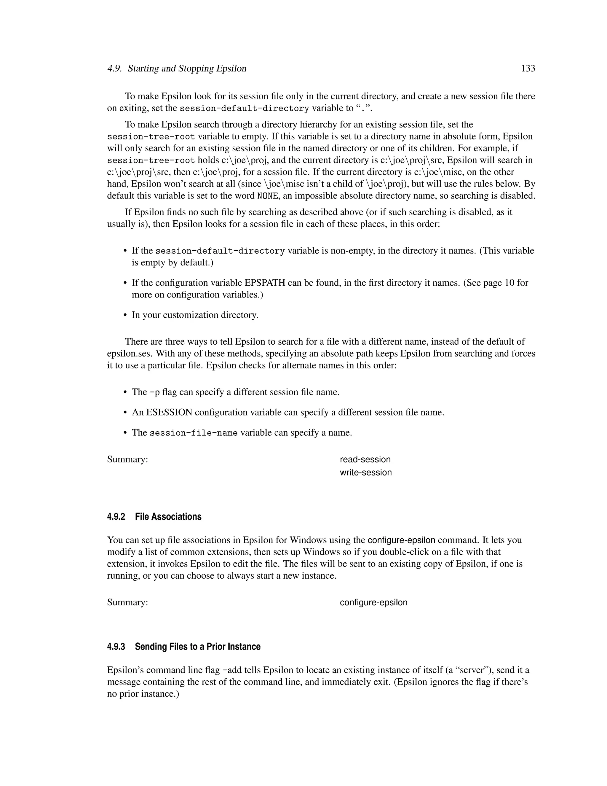4.9. Starting and Stopping Epsilon                                                                           133

    To make Epsilon look for its session ﬁle only in the current directory, and create a new session ﬁle there
on exiting, set the session-default-directory variable to “.”.
     To make Epsilon search through a directory hierarchy for an existing session ﬁle, set the
session-tree-root variable to empty. If this variable is set to a directory name in absolute form, Epsilon
will only search for an existing session ﬁle in the named directory or one of its children. For example, if
session-tree-root holds c:joeproj, and the current directory is c:joeprojsrc, Epsilon will search in
c:joeprojsrc, then c:joeproj, for a session ﬁle. If the current directory is c:joemisc, on the other
hand, Epsilon won’t search at all (since joemisc isn’t a child of joeproj), but will use the rules below. By
default this variable is set to the word NONE, an impossible absolute directory name, so searching is disabled.
    If Epsilon ﬁnds no such ﬁle by searching as described above (or if such searching is disabled, as it
usually is), then Epsilon looks for a session ﬁle in each of these places, in this order:

    • If the session-default-directory variable is non-empty, in the directory it names. (This variable
      is empty by default.)

    • If the conﬁguration variable EPSPATH can be found, in the ﬁrst directory it names. (See page 10 for
      more on conﬁguration variables.)

    • In your customization directory.

      There are three ways to tell Epsilon to search for a ﬁle with a different name, instead of the default of
epsilon.ses. With any of these methods, specifying an absolute path keeps Epsilon from searching and forces
it to use a particular ﬁle. Epsilon checks for alternate names in this order:

    • The -p ﬂag can specify a different session ﬁle name.

    • An ESESSION conﬁguration variable can specify a different session ﬁle name.

    • The session-file-name variable can specify a name.

Summary:                                                     read-session
                                                             write-session




4.9.2   File Associations

You can set up ﬁle associations in Epsilon for Windows using the conﬁgure-epsilon command. It lets you
modify a list of common extensions, then sets up Windows so if you double-click on a ﬁle with that
extension, it invokes Epsilon to edit the ﬁle. The ﬁles will be sent to an existing copy of Epsilon, if one is
running, or you can choose to always start a new instance.

Summary:                                                     conﬁgure-epsilon




4.9.3   Sending Files to a Prior Instance

Epsilon’s command line ﬂag -add tells Epsilon to locate an existing instance of itself (a “server”), send it a
message containing the rest of the command line, and immediately exit. (Epsilon ignores the ﬂag if there’s
no prior instance.)
 