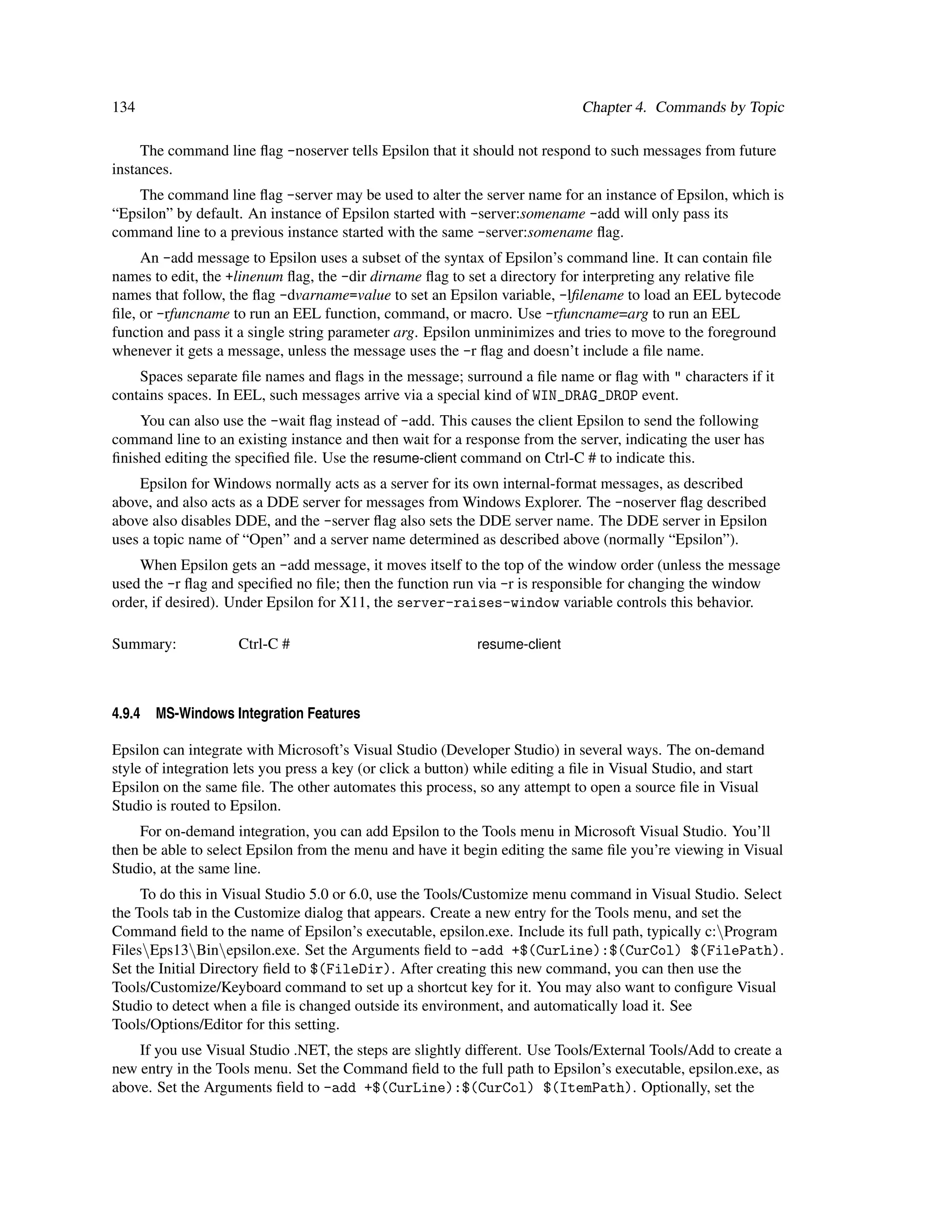 134                                                                           Chapter 4. Commands by Topic

     The command line ﬂag -noserver tells Epsilon that it should not respond to such messages from future
instances.
    The command line ﬂag -server may be used to alter the server name for an instance of Epsilon, which is
“Epsilon” by default. An instance of Epsilon started with -server:somename -add will only pass its
command line to a previous instance started with the same -server:somename ﬂag.
     An -add message to Epsilon uses a subset of the syntax of Epsilon’s command line. It can contain ﬁle
names to edit, the +linenum ﬂag, the -dir dirname ﬂag to set a directory for interpreting any relative ﬁle
names that follow, the ﬂag -dvarname=value to set an Epsilon variable, -lﬁlename to load an EEL bytecode
ﬁle, or -rfuncname to run an EEL function, command, or macro. Use -rfuncname=arg to run an EEL
function and pass it a single string parameter arg. Epsilon unminimizes and tries to move to the foreground
whenever it gets a message, unless the message uses the -r ﬂag and doesn’t include a ﬁle name.
    Spaces separate ﬁle names and ﬂags in the message; surround a ﬁle name or ﬂag with " characters if it
contains spaces. In EEL, such messages arrive via a special kind of WIN_DRAG_DROP event.
    You can also use the -wait ﬂag instead of -add. This causes the client Epsilon to send the following
command line to an existing instance and then wait for a response from the server, indicating the user has
ﬁnished editing the speciﬁed ﬁle. Use the resume-client command on Ctrl-C # to indicate this.
    Epsilon for Windows normally acts as a server for its own internal-format messages, as described
above, and also acts as a DDE server for messages from Windows Explorer. The -noserver ﬂag described
above also disables DDE, and the -server ﬂag also sets the DDE server name. The DDE server in Epsilon
uses a topic name of “Open” and a server name determined as described above (normally “Epsilon”).
    When Epsilon gets an -add message, it moves itself to the top of the window order (unless the message
used the -r ﬂag and speciﬁed no ﬁle; then the function run via -r is responsible for changing the window
order, if desired). Under Epsilon for X11, the server-raises-window variable controls this behavior.

Summary:             Ctrl-C #                                resume-client



4.9.4   MS-Windows Integration Features

Epsilon can integrate with Microsoft’s Visual Studio (Developer Studio) in several ways. The on-demand
style of integration lets you press a key (or click a button) while editing a ﬁle in Visual Studio, and start
Epsilon on the same ﬁle. The other automates this process, so any attempt to open a source ﬁle in Visual
Studio is routed to Epsilon.
    For on-demand integration, you can add Epsilon to the Tools menu in Microsoft Visual Studio. You’ll
then be able to select Epsilon from the menu and have it begin editing the same ﬁle you’re viewing in Visual
Studio, at the same line.
     To do this in Visual Studio 5.0 or 6.0, use the Tools/Customize menu command in Visual Studio. Select
the Tools tab in the Customize dialog that appears. Create a new entry for the Tools menu, and set the
Command ﬁeld to the name of Epsilon’s executable, epsilon.exe. Include its full path, typically c:Program
FilesEps13Binepsilon.exe. Set the Arguments ﬁeld to -add +$(CurLine):$(CurCol) $(FilePath).
Set the Initial Directory ﬁeld to $(FileDir). After creating this new command, you can then use the
Tools/Customize/Keyboard command to set up a shortcut key for it. You may also want to conﬁgure Visual
Studio to detect when a ﬁle is changed outside its environment, and automatically load it. See
Tools/Options/Editor for this setting.
    If you use Visual Studio .NET, the steps are slightly different. Use Tools/External Tools/Add to create a
new entry in the Tools menu. Set the Command ﬁeld to the full path to Epsilon’s executable, epsilon.exe, as
above. Set the Arguments ﬁeld to -add +$(CurLine):$(CurCol) $(ItemPath). Optionally, set the
 