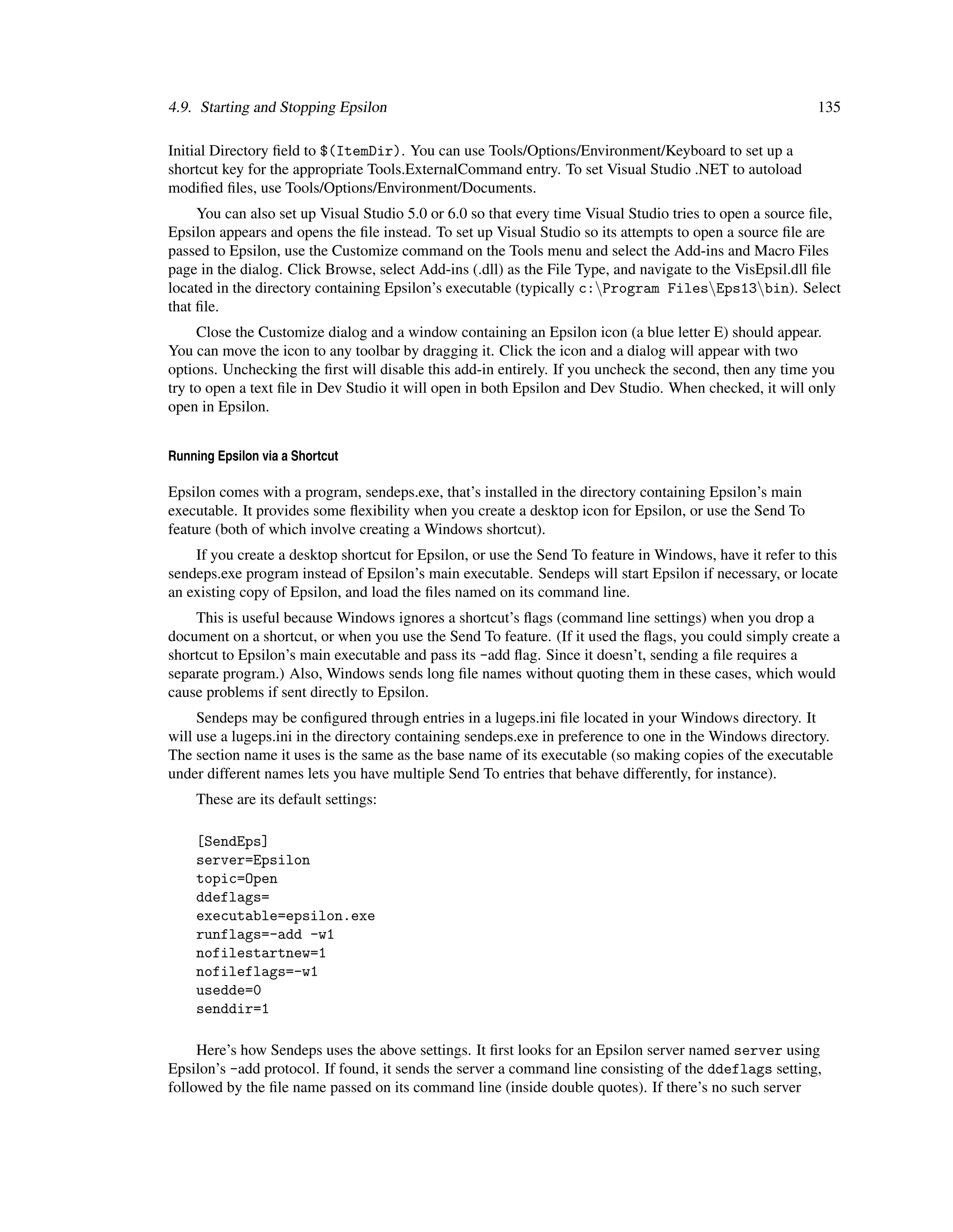 4.9. Starting and Stopping Epsilon                                                                        135

Initial Directory ﬁeld to $(ItemDir). You can use Tools/Options/Environment/Keyboard to set up a
shortcut key for the appropriate Tools.ExternalCommand entry. To set Visual Studio .NET to autoload
modiﬁed ﬁles, use Tools/Options/Environment/Documents.
     You can also set up Visual Studio 5.0 or 6.0 so that every time Visual Studio tries to open a source ﬁle,
Epsilon appears and opens the ﬁle instead. To set up Visual Studio so its attempts to open a source ﬁle are
passed to Epsilon, use the Customize command on the Tools menu and select the Add-ins and Macro Files
page in the dialog. Click Browse, select Add-ins (.dll) as the File Type, and navigate to the VisEpsil.dll ﬁle
located in the directory containing Epsilon’s executable (typically c:Program FilesEps13bin). Select
that ﬁle.
     Close the Customize dialog and a window containing an Epsilon icon (a blue letter E) should appear.
You can move the icon to any toolbar by dragging it. Click the icon and a dialog will appear with two
options. Unchecking the ﬁrst will disable this add-in entirely. If you uncheck the second, then any time you
try to open a text ﬁle in Dev Studio it will open in both Epsilon and Dev Studio. When checked, it will only
open in Epsilon.


Running Epsilon via a Shortcut

Epsilon comes with a program, sendeps.exe, that’s installed in the directory containing Epsilon’s main
executable. It provides some ﬂexibility when you create a desktop icon for Epsilon, or use the Send To
feature (both of which involve creating a Windows shortcut).
    If you create a desktop shortcut for Epsilon, or use the Send To feature in Windows, have it refer to this
sendeps.exe program instead of Epsilon’s main executable. Sendeps will start Epsilon if necessary, or locate
an existing copy of Epsilon, and load the ﬁles named on its command line.
    This is useful because Windows ignores a shortcut’s ﬂags (command line settings) when you drop a
document on a shortcut, or when you use the Send To feature. (If it used the ﬂags, you could simply create a
shortcut to Epsilon’s main executable and pass its -add ﬂag. Since it doesn’t, sending a ﬁle requires a
separate program.) Also, Windows sends long ﬁle names without quoting them in these cases, which would
cause problems if sent directly to Epsilon.
     Sendeps may be conﬁgured through entries in a lugeps.ini ﬁle located in your Windows directory. It
will use a lugeps.ini in the directory containing sendeps.exe in preference to one in the Windows directory.
The section name it uses is the same as the base name of its executable (so making copies of the executable
under different names lets you have multiple Send To entries that behave differently, for instance).
    These are its default settings:

    [SendEps]
    server=Epsilon
    topic=Open
    ddeflags=
    executable=epsilon.exe
    runflags=-add -w1
    nofilestartnew=1
    nofileflags=-w1
    usedde=0
    senddir=1

     Here’s how Sendeps uses the above settings. It ﬁrst looks for an Epsilon server named server using
Epsilon’s -add protocol. If found, it sends the server a command line consisting of the ddeflags setting,
followed by the ﬁle name passed on its command line (inside double quotes). If there’s no such server
 