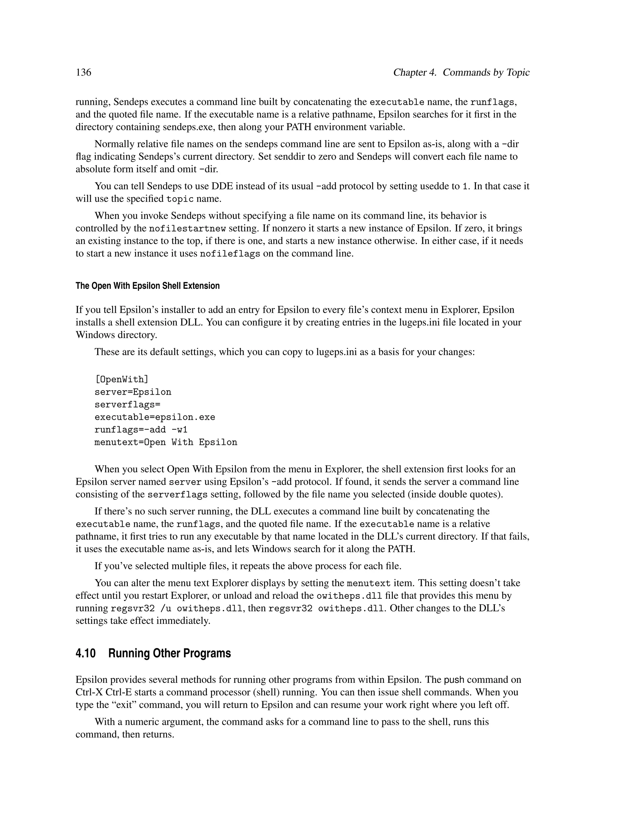 136                                                                             Chapter 4. Commands by Topic

running, Sendeps executes a command line built by concatenating the executable name, the runflags,
and the quoted ﬁle name. If the executable name is a relative pathname, Epsilon searches for it ﬁrst in the
directory containing sendeps.exe, then along your PATH environment variable.
    Normally relative ﬁle names on the sendeps command line are sent to Epsilon as-is, along with a -dir
ﬂag indicating Sendeps’s current directory. Set senddir to zero and Sendeps will convert each ﬁle name to
absolute form itself and omit -dir.
     You can tell Sendeps to use DDE instead of its usual -add protocol by setting usedde to 1. In that case it
will use the speciﬁed topic name.
     When you invoke Sendeps without specifying a ﬁle name on its command line, its behavior is
controlled by the nofilestartnew setting. If nonzero it starts a new instance of Epsilon. If zero, it brings
an existing instance to the top, if there is one, and starts a new instance otherwise. In either case, if it needs
to start a new instance it uses nofileflags on the command line.


The Open With Epsilon Shell Extension

If you tell Epsilon’s installer to add an entry for Epsilon to every ﬁle’s context menu in Explorer, Epsilon
installs a shell extension DLL. You can conﬁgure it by creating entries in the lugeps.ini ﬁle located in your
Windows directory.
      These are its default settings, which you can copy to lugeps.ini as a basis for your changes:

      [OpenWith]
      server=Epsilon
      serverflags=
      executable=epsilon.exe
      runflags=-add -w1
      menutext=Open With Epsilon

    When you select Open With Epsilon from the menu in Explorer, the shell extension ﬁrst looks for an
Epsilon server named server using Epsilon’s -add protocol. If found, it sends the server a command line
consisting of the serverflags setting, followed by the ﬁle name you selected (inside double quotes).
     If there’s no such server running, the DLL executes a command line built by concatenating the
executable name, the runflags, and the quoted ﬁle name. If the executable name is a relative
pathname, it ﬁrst tries to run any executable by that name located in the DLL’s current directory. If that fails,
it uses the executable name as-is, and lets Windows search for it along the PATH.
      If you’ve selected multiple ﬁles, it repeats the above process for each ﬁle.
     You can alter the menu text Explorer displays by setting the menutext item. This setting doesn’t take
effect until you restart Explorer, or unload and reload the owitheps.dll ﬁle that provides this menu by
running regsvr32 /u owitheps.dll, then regsvr32 owitheps.dll. Other changes to the DLL’s
settings take effect immediately.


4.10 Running Other Programs

Epsilon provides several methods for running other programs from within Epsilon. The push command on
Ctrl-X Ctrl-E starts a command processor (shell) running. You can then issue shell commands. When you
type the “exit” command, you will return to Epsilon and can resume your work right where you left off.
   With a numeric argument, the command asks for a command line to pass to the shell, runs this
command, then returns.
 
