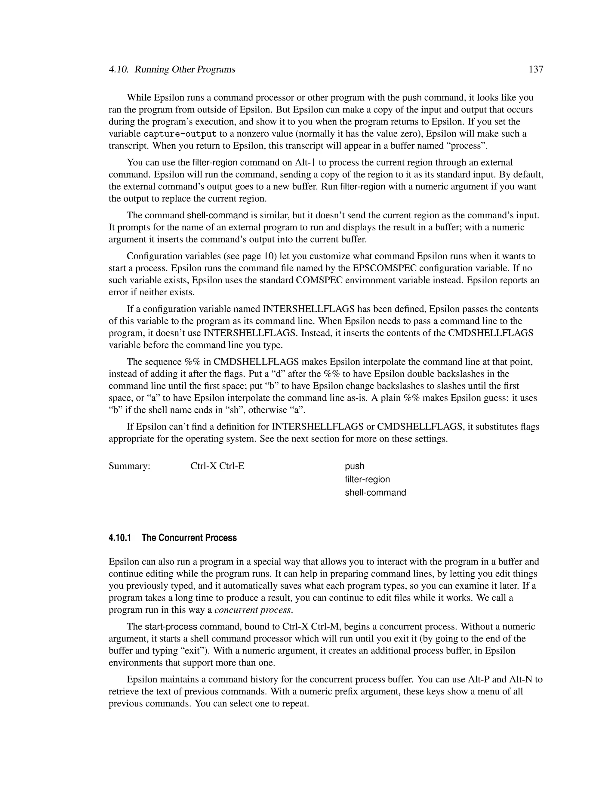 4.10. Running Other Programs                                                                             137

     While Epsilon runs a command processor or other program with the push command, it looks like you
ran the program from outside of Epsilon. But Epsilon can make a copy of the input and output that occurs
during the program’s execution, and show it to you when the program returns to Epsilon. If you set the
variable capture-output to a nonzero value (normally it has the value zero), Epsilon will make such a
transcript. When you return to Epsilon, this transcript will appear in a buffer named “process”.
     You can use the ﬁlter-region command on Alt-| to process the current region through an external
command. Epsilon will run the command, sending a copy of the region to it as its standard input. By default,
the external command’s output goes to a new buffer. Run ﬁlter-region with a numeric argument if you want
the output to replace the current region.
     The command shell-command is similar, but it doesn’t send the current region as the command’s input.
It prompts for the name of an external program to run and displays the result in a buffer; with a numeric
argument it inserts the command’s output into the current buffer.
     Conﬁguration variables (see page 10) let you customize what command Epsilon runs when it wants to
start a process. Epsilon runs the command ﬁle named by the EPSCOMSPEC conﬁguration variable. If no
such variable exists, Epsilon uses the standard COMSPEC environment variable instead. Epsilon reports an
error if neither exists.
     If a conﬁguration variable named INTERSHELLFLAGS has been deﬁned, Epsilon passes the contents
of this variable to the program as its command line. When Epsilon needs to pass a command line to the
program, it doesn’t use INTERSHELLFLAGS. Instead, it inserts the contents of the CMDSHELLFLAGS
variable before the command line you type.
     The sequence %% in CMDSHELLFLAGS makes Epsilon interpolate the command line at that point,
instead of adding it after the ﬂags. Put a “d” after the %% to have Epsilon double backslashes in the
command line until the ﬁrst space; put “b” to have Epsilon change backslashes to slashes until the ﬁrst
space, or “a” to have Epsilon interpolate the command line as-is. A plain %% makes Epsilon guess: it uses
“b” if the shell name ends in “sh”, otherwise “a”.
    If Epsilon can’t ﬁnd a deﬁnition for INTERSHELLFLAGS or CMDSHELLFLAGS, it substitutes ﬂags
appropriate for the operating system. See the next section for more on these settings.

Summary:            Ctrl-X Ctrl-E                          push
                                                           ﬁlter-region
                                                           shell-command




4.10.1   The Concurrent Process

Epsilon can also run a program in a special way that allows you to interact with the program in a buffer and
continue editing while the program runs. It can help in preparing command lines, by letting you edit things
you previously typed, and it automatically saves what each program types, so you can examine it later. If a
program takes a long time to produce a result, you can continue to edit ﬁles while it works. We call a
program run in this way a concurrent process.
    The start-process command, bound to Ctrl-X Ctrl-M, begins a concurrent process. Without a numeric
argument, it starts a shell command processor which will run until you exit it (by going to the end of the
buffer and typing “exit”). With a numeric argument, it creates an additional process buffer, in Epsilon
environments that support more than one.
     Epsilon maintains a command history for the concurrent process buffer. You can use Alt-P and Alt-N to
retrieve the text of previous commands. With a numeric preﬁx argument, these keys show a menu of all
previous commands. You can select one to repeat.
 