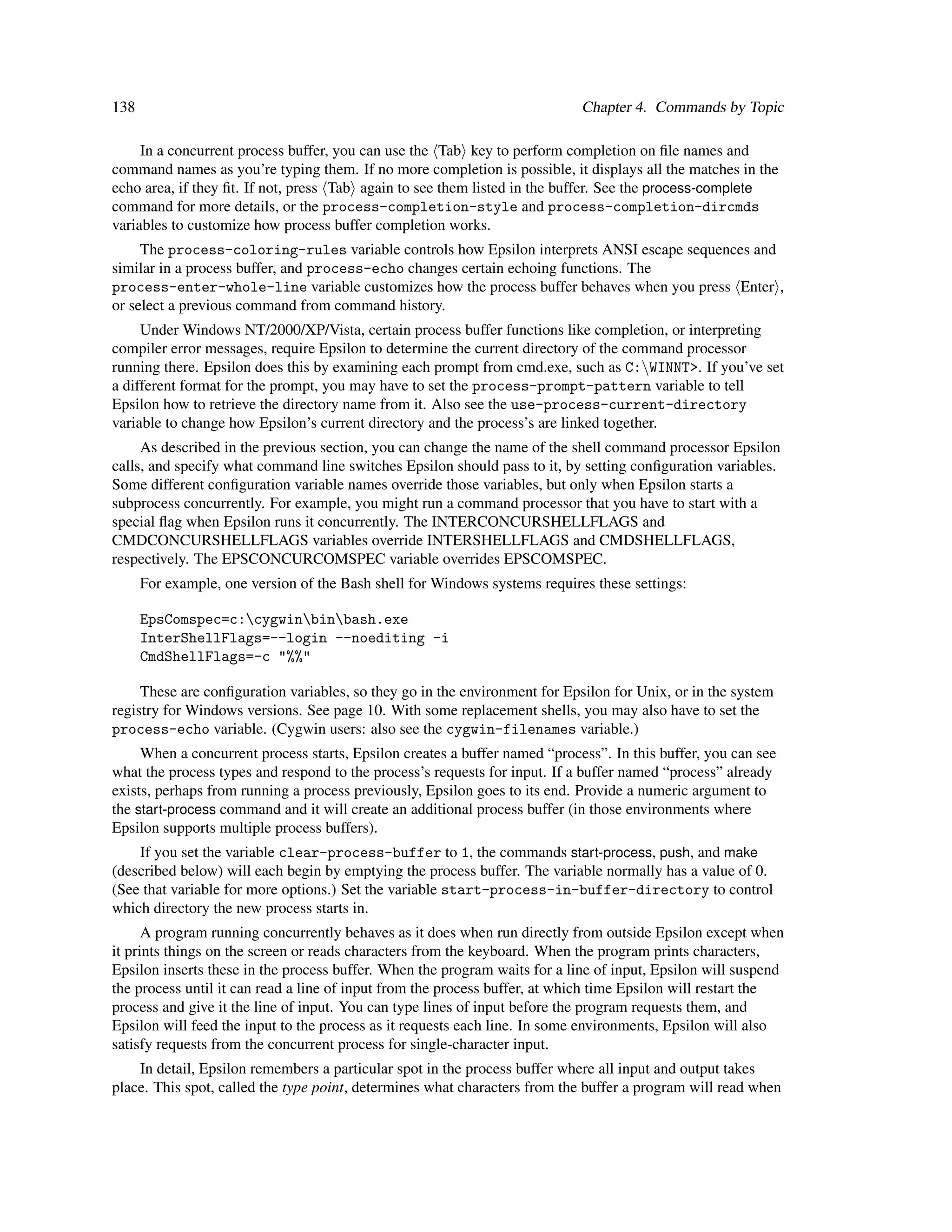 138                                                                         Chapter 4. Commands by Topic

     In a concurrent process buffer, you can use the Tab key to perform completion on ﬁle names and
command names as you’re typing them. If no more completion is possible, it displays all the matches in the
echo area, if they ﬁt. If not, press Tab again to see them listed in the buffer. See the process-complete
command for more details, or the process-completion-style and process-completion-dircmds
variables to customize how process buffer completion works.
     The process-coloring-rules variable controls how Epsilon interprets ANSI escape sequences and
similar in a process buffer, and process-echo changes certain echoing functions. The
process-enter-whole-line variable customizes how the process buffer behaves when you press Enter ,
or select a previous command from command history.
     Under Windows NT/2000/XP/Vista, certain process buffer functions like completion, or interpreting
compiler error messages, require Epsilon to determine the current directory of the command processor
running there. Epsilon does this by examining each prompt from cmd.exe, such as C:WINNT>. If you’ve set
a different format for the prompt, you may have to set the process-prompt-pattern variable to tell
Epsilon how to retrieve the directory name from it. Also see the use-process-current-directory
variable to change how Epsilon’s current directory and the process’s are linked together.
     As described in the previous section, you can change the name of the shell command processor Epsilon
calls, and specify what command line switches Epsilon should pass to it, by setting conﬁguration variables.
Some different conﬁguration variable names override those variables, but only when Epsilon starts a
subprocess concurrently. For example, you might run a command processor that you have to start with a
special ﬂag when Epsilon runs it concurrently. The INTERCONCURSHELLFLAGS and
CMDCONCURSHELLFLAGS variables override INTERSHELLFLAGS and CMDSHELLFLAGS,
respectively. The EPSCONCURCOMSPEC variable overrides EPSCOMSPEC.
      For example, one version of the Bash shell for Windows systems requires these settings:

      EpsComspec=c:cygwinbinbash.exe
      InterShellFlags=--login --noediting -i
      CmdShellFlags=-c "%%"

     These are conﬁguration variables, so they go in the environment for Epsilon for Unix, or in the system
registry for Windows versions. See page 10. With some replacement shells, you may also have to set the
process-echo variable. (Cygwin users: also see the cygwin-filenames variable.)
     When a concurrent process starts, Epsilon creates a buffer named “process”. In this buffer, you can see
what the process types and respond to the process’s requests for input. If a buffer named “process” already
exists, perhaps from running a process previously, Epsilon goes to its end. Provide a numeric argument to
the start-process command and it will create an additional process buffer (in those environments where
Epsilon supports multiple process buffers).
    If you set the variable clear-process-buffer to 1, the commands start-process, push, and make
(described below) will each begin by emptying the process buffer. The variable normally has a value of 0.
(See that variable for more options.) Set the variable start-process-in-buffer-directory to control
which directory the new process starts in.
      A program running concurrently behaves as it does when run directly from outside Epsilon except when
it prints things on the screen or reads characters from the keyboard. When the program prints characters,
Epsilon inserts these in the process buffer. When the program waits for a line of input, Epsilon will suspend
the process until it can read a line of input from the process buffer, at which time Epsilon will restart the
process and give it the line of input. You can type lines of input before the program requests them, and
Epsilon will feed the input to the process as it requests each line. In some environments, Epsilon will also
satisfy requests from the concurrent process for single-character input.
    In detail, Epsilon remembers a particular spot in the process buffer where all input and output takes
place. This spot, called the type point, determines what characters from the buffer a program will read when
 