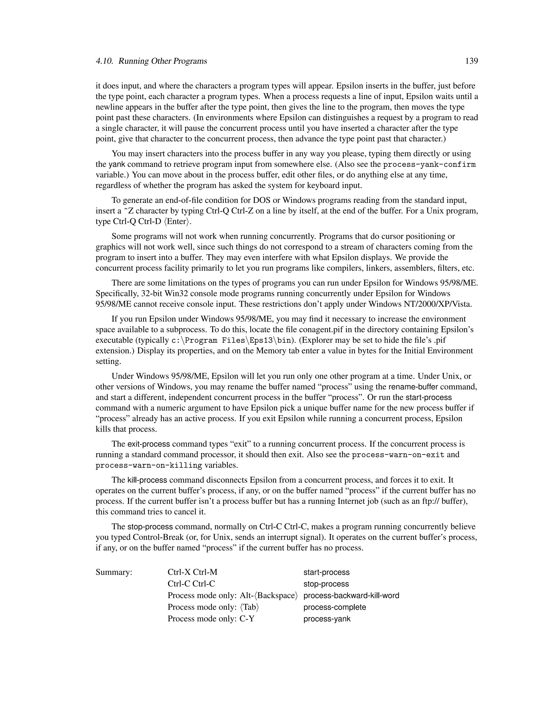 4.10. Running Other Programs                                                                                139

it does input, and where the characters a program types will appear. Epsilon inserts in the buffer, just before
the type point, each character a program types. When a process requests a line of input, Epsilon waits until a
newline appears in the buffer after the type point, then gives the line to the program, then moves the type
point past these characters. (In environments where Epsilon can distinguishes a request by a program to read
a single character, it will pause the concurrent process until you have inserted a character after the type
point, give that character to the concurrent process, then advance the type point past that character.)
     You may insert characters into the process buffer in any way you please, typing them directly or using
the yank command to retrieve program input from somewhere else. (Also see the process-yank-confirm
variable.) You can move about in the process buffer, edit other ﬁles, or do anything else at any time,
regardless of whether the program has asked the system for keyboard input.
     To generate an end-of-ﬁle condition for DOS or Windows programs reading from the standard input,
insert a ^Z character by typing Ctrl-Q Ctrl-Z on a line by itself, at the end of the buffer. For a Unix program,
type Ctrl-Q Ctrl-D Enter .
    Some programs will not work when running concurrently. Programs that do cursor positioning or
graphics will not work well, since such things do not correspond to a stream of characters coming from the
program to insert into a buffer. They may even interfere with what Epsilon displays. We provide the
concurrent process facility primarily to let you run programs like compilers, linkers, assemblers, ﬁlters, etc.
    There are some limitations on the types of programs you can run under Epsilon for Windows 95/98/ME.
Speciﬁcally, 32-bit Win32 console mode programs running concurrently under Epsilon for Windows
95/98/ME cannot receive console input. These restrictions don’t apply under Windows NT/2000/XP/Vista.
     If you run Epsilon under Windows 95/98/ME, you may ﬁnd it necessary to increase the environment
space available to a subprocess. To do this, locate the ﬁle conagent.pif in the directory containing Epsilon’s
executable (typically c:Program FilesEps13bin). (Explorer may be set to hide the ﬁle’s .pif
extension.) Display its properties, and on the Memory tab enter a value in bytes for the Initial Environment
setting.
     Under Windows 95/98/ME, Epsilon will let you run only one other program at a time. Under Unix, or
other versions of Windows, you may rename the buffer named “process” using the rename-buffer command,
and start a different, independent concurrent process in the buffer “process”. Or run the start-process
command with a numeric argument to have Epsilon pick a unique buffer name for the new process buffer if
“process” already has an active process. If you exit Epsilon while running a concurrent process, Epsilon
kills that process.
    The exit-process command types “exit” to a running concurrent process. If the concurrent process is
running a standard command processor, it should then exit. Also see the process-warn-on-exit and
process-warn-on-killing variables.
     The kill-process command disconnects Epsilon from a concurrent process, and forces it to exit. It
operates on the current buffer’s process, if any, or on the buffer named “process” if the current buffer has no
process. If the current buffer isn’t a process buffer but has a running Internet job (such as an ftp:// buffer),
this command tries to cancel it.
     The stop-process command, normally on Ctrl-C Ctrl-C, makes a program running concurrently believe
you typed Control-Break (or, for Unix, sends an interrupt signal). It operates on the current buffer’s process,
if any, or on the buffer named “process” if the current buffer has no process.

Summary:             Ctrl-X Ctrl-M                           start-process
                     Ctrl-C Ctrl-C                           stop-process
                     Process mode only: Alt- Backspace       process-backward-kill-word
                     Process mode only: Tab                  process-complete
                     Process mode only: C-Y                  process-yank
 