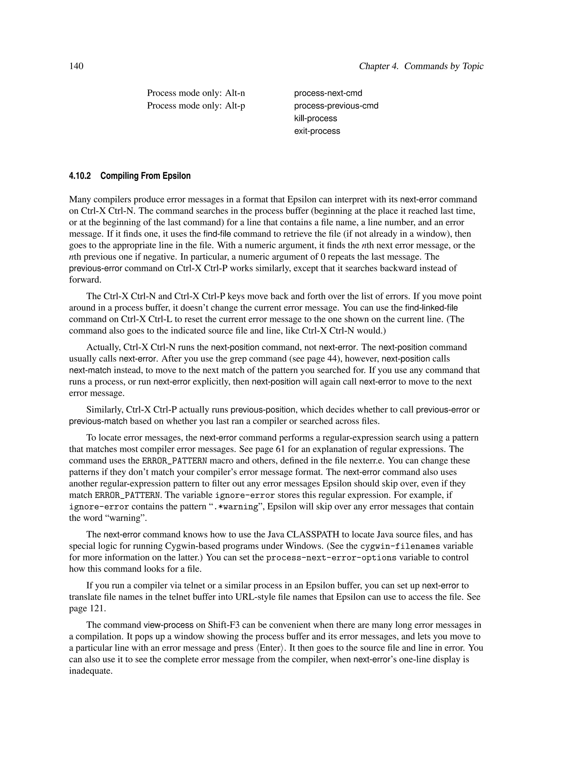 140                                                                           Chapter 4. Commands by Topic

                     Process mode only: Alt-n               process-next-cmd
                     Process mode only: Alt-p               process-previous-cmd
                                                            kill-process
                                                            exit-process




4.10.2   Compiling From Epsilon

Many compilers produce error messages in a format that Epsilon can interpret with its next-error command
on Ctrl-X Ctrl-N. The command searches in the process buffer (beginning at the place it reached last time,
or at the beginning of the last command) for a line that contains a ﬁle name, a line number, and an error
message. If it ﬁnds one, it uses the ﬁnd-ﬁle command to retrieve the ﬁle (if not already in a window), then
goes to the appropriate line in the ﬁle. With a numeric argument, it ﬁnds the nth next error message, or the
nth previous one if negative. In particular, a numeric argument of 0 repeats the last message. The
previous-error command on Ctrl-X Ctrl-P works similarly, except that it searches backward instead of
forward.
    The Ctrl-X Ctrl-N and Ctrl-X Ctrl-P keys move back and forth over the list of errors. If you move point
around in a process buffer, it doesn’t change the current error message. You can use the ﬁnd-linked-ﬁle
command on Ctrl-X Ctrl-L to reset the current error message to the one shown on the current line. (The
command also goes to the indicated source ﬁle and line, like Ctrl-X Ctrl-N would.)
     Actually, Ctrl-X Ctrl-N runs the next-position command, not next-error. The next-position command
usually calls next-error. After you use the grep command (see page 44), however, next-position calls
next-match instead, to move to the next match of the pattern you searched for. If you use any command that
runs a process, or run next-error explicitly, then next-position will again call next-error to move to the next
error message.
    Similarly, Ctrl-X Ctrl-P actually runs previous-position, which decides whether to call previous-error or
previous-match based on whether you last ran a compiler or searched across ﬁles.
     To locate error messages, the next-error command performs a regular-expression search using a pattern
that matches most compiler error messages. See page 61 for an explanation of regular expressions. The
command uses the ERROR_PATTERN macro and others, deﬁned in the ﬁle nexterr.e. You can change these
patterns if they don’t match your compiler’s error message format. The next-error command also uses
another regular-expression pattern to ﬁlter out any error messages Epsilon should skip over, even if they
match ERROR_PATTERN. The variable ignore-error stores this regular expression. For example, if
ignore-error contains the pattern “.*warning”, Epsilon will skip over any error messages that contain
the word “warning”.
     The next-error command knows how to use the Java CLASSPATH to locate Java source ﬁles, and has
special logic for running Cygwin-based programs under Windows. (See the cygwin-filenames variable
for more information on the latter.) You can set the process-next-error-options variable to control
how this command looks for a ﬁle.
     If you run a compiler via telnet or a similar process in an Epsilon buffer, you can set up next-error to
translate ﬁle names in the telnet buffer into URL-style ﬁle names that Epsilon can use to access the ﬁle. See
page 121.
     The command view-process on Shift-F3 can be convenient when there are many long error messages in
a compilation. It pops up a window showing the process buffer and its error messages, and lets you move to
a particular line with an error message and press Enter . It then goes to the source ﬁle and line in error. You
can also use it to see the complete error message from the compiler, when next-error’s one-line display is
inadequate.
 