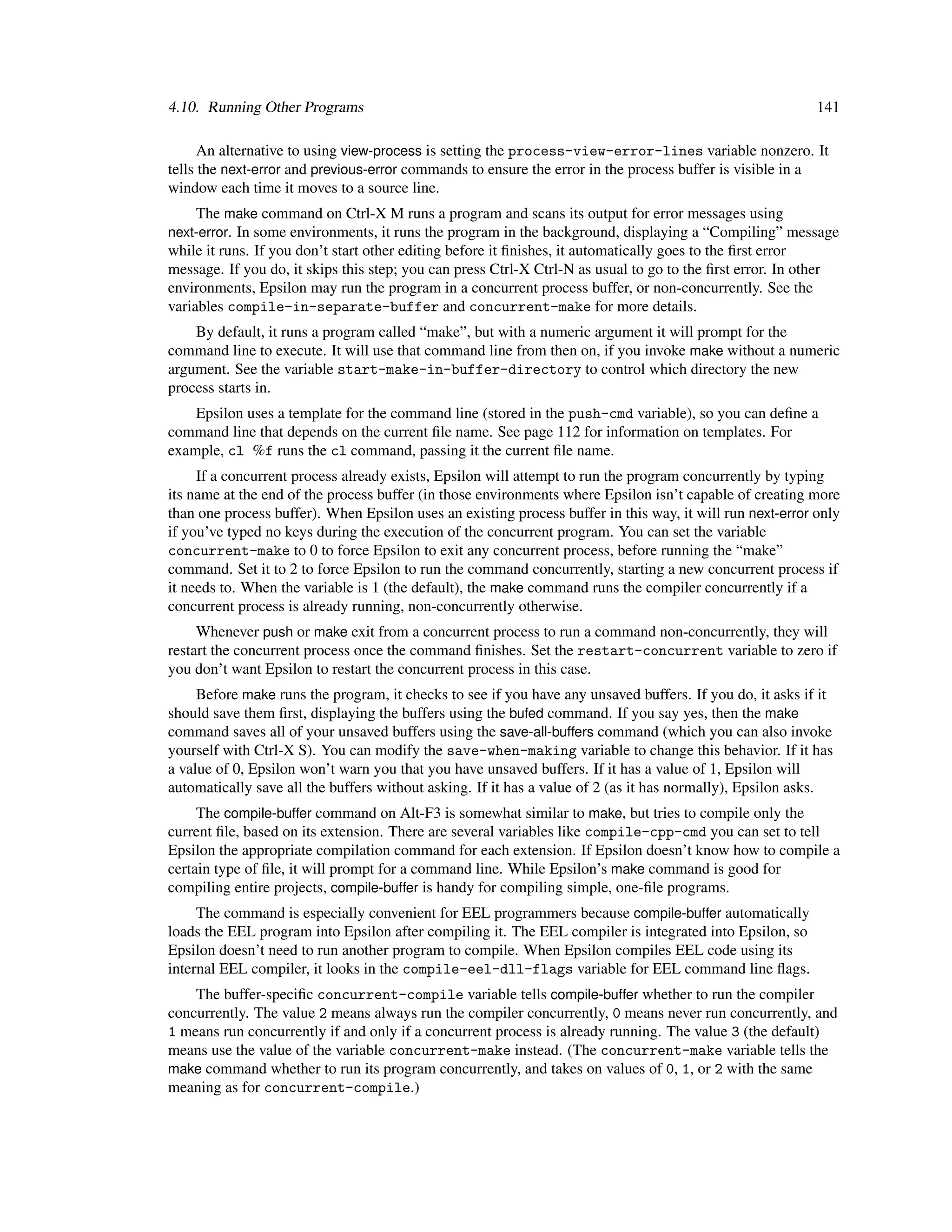4.10. Running Other Programs                                                                                 141

      An alternative to using view-process is setting the process-view-error-lines variable nonzero. It
tells the next-error and previous-error commands to ensure the error in the process buffer is visible in a
window each time it moves to a source line.
    The make command on Ctrl-X M runs a program and scans its output for error messages using
next-error. In some environments, it runs the program in the background, displaying a “Compiling” message
while it runs. If you don’t start other editing before it ﬁnishes, it automatically goes to the ﬁrst error
message. If you do, it skips this step; you can press Ctrl-X Ctrl-N as usual to go to the ﬁrst error. In other
environments, Epsilon may run the program in a concurrent process buffer, or non-concurrently. See the
variables compile-in-separate-buffer and concurrent-make for more details.
    By default, it runs a program called “make”, but with a numeric argument it will prompt for the
command line to execute. It will use that command line from then on, if you invoke make without a numeric
argument. See the variable start-make-in-buffer-directory to control which directory the new
process starts in.
    Epsilon uses a template for the command line (stored in the push-cmd variable), so you can deﬁne a
command line that depends on the current ﬁle name. See page 112 for information on templates. For
example, cl %f runs the cl command, passing it the current ﬁle name.
     If a concurrent process already exists, Epsilon will attempt to run the program concurrently by typing
its name at the end of the process buffer (in those environments where Epsilon isn’t capable of creating more
than one process buffer). When Epsilon uses an existing process buffer in this way, it will run next-error only
if you’ve typed no keys during the execution of the concurrent program. You can set the variable
concurrent-make to 0 to force Epsilon to exit any concurrent process, before running the “make”
command. Set it to 2 to force Epsilon to run the command concurrently, starting a new concurrent process if
it needs to. When the variable is 1 (the default), the make command runs the compiler concurrently if a
concurrent process is already running, non-concurrently otherwise.
     Whenever push or make exit from a concurrent process to run a command non-concurrently, they will
restart the concurrent process once the command ﬁnishes. Set the restart-concurrent variable to zero if
you don’t want Epsilon to restart the concurrent process in this case.
     Before make runs the program, it checks to see if you have any unsaved buffers. If you do, it asks if it
should save them ﬁrst, displaying the buffers using the bufed command. If you say yes, then the make
command saves all of your unsaved buffers using the save-all-buffers command (which you can also invoke
yourself with Ctrl-X S). You can modify the save-when-making variable to change this behavior. If it has
a value of 0, Epsilon won’t warn you that you have unsaved buffers. If it has a value of 1, Epsilon will
automatically save all the buffers without asking. If it has a value of 2 (as it has normally), Epsilon asks.
     The compile-buffer command on Alt-F3 is somewhat similar to make, but tries to compile only the
current ﬁle, based on its extension. There are several variables like compile-cpp-cmd you can set to tell
Epsilon the appropriate compilation command for each extension. If Epsilon doesn’t know how to compile a
certain type of ﬁle, it will prompt for a command line. While Epsilon’s make command is good for
compiling entire projects, compile-buffer is handy for compiling simple, one-ﬁle programs.
     The command is especially convenient for EEL programmers because compile-buffer automatically
loads the EEL program into Epsilon after compiling it. The EEL compiler is integrated into Epsilon, so
Epsilon doesn’t need to run another program to compile. When Epsilon compiles EEL code using its
internal EEL compiler, it looks in the compile-eel-dll-flags variable for EEL command line ﬂags.
    The buffer-speciﬁc concurrent-compile variable tells compile-buffer whether to run the compiler
concurrently. The value 2 means always run the compiler concurrently, 0 means never run concurrently, and
1 means run concurrently if and only if a concurrent process is already running. The value 3 (the default)
means use the value of the variable concurrent-make instead. (The concurrent-make variable tells the
make command whether to run its program concurrently, and takes on values of 0, 1, or 2 with the same
meaning as for concurrent-compile.)
 