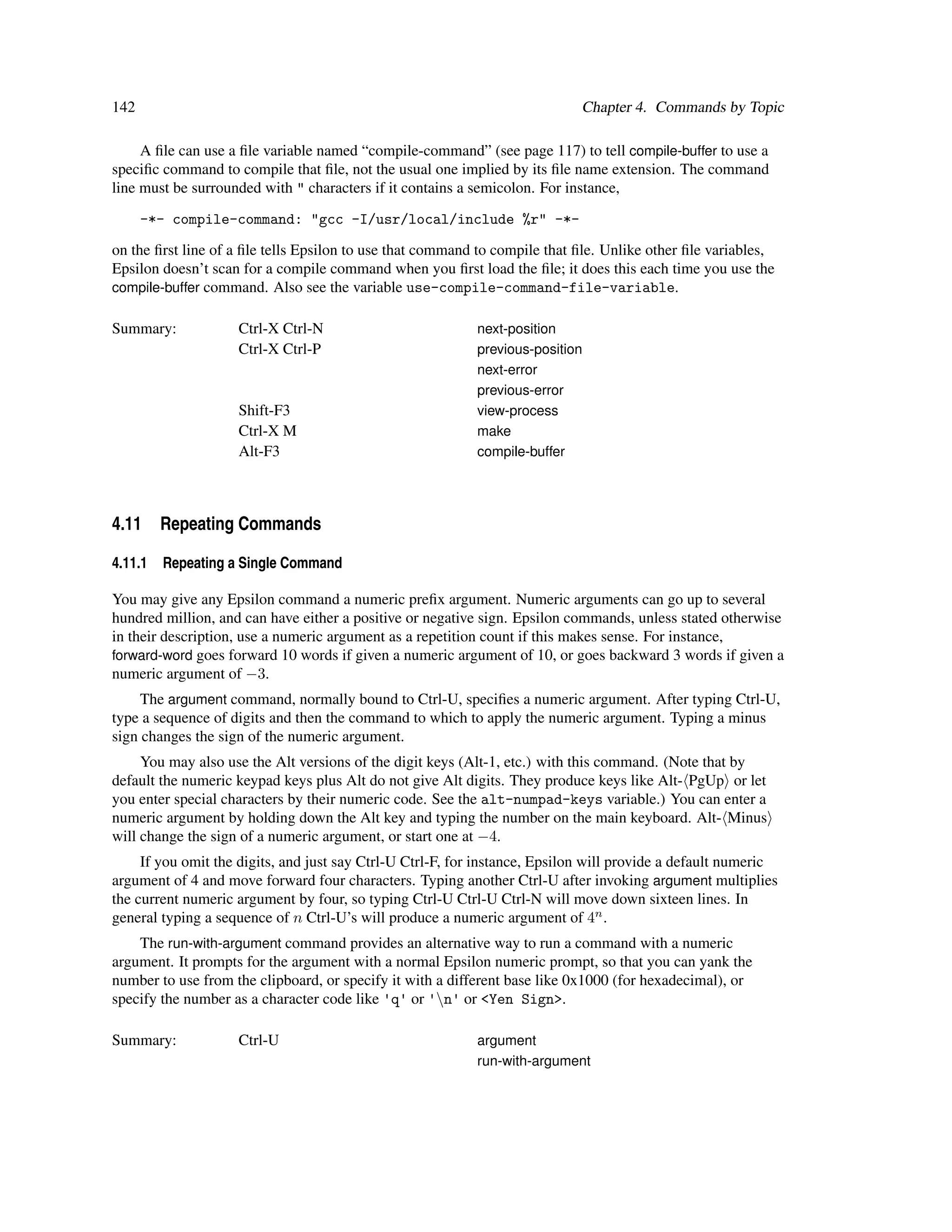 142                                                                         Chapter 4. Commands by Topic

     A ﬁle can use a ﬁle variable named “compile-command” (see page 117) to tell compile-buffer to use a
speciﬁc command to compile that ﬁle, not the usual one implied by its ﬁle name extension. The command
line must be surrounded with " characters if it contains a semicolon. For instance,

      -*- compile-command: "gcc -I/usr/local/include %r" -*-

on the ﬁrst line of a ﬁle tells Epsilon to use that command to compile that ﬁle. Unlike other ﬁle variables,
Epsilon doesn’t scan for a compile command when you ﬁrst load the ﬁle; it does this each time you use the
compile-buffer command. Also see the variable use-compile-command-file-variable.

Summary:            Ctrl-X Ctrl-N                          next-position
                    Ctrl-X Ctrl-P                          previous-position
                                                           next-error
                                                           previous-error
                    Shift-F3                               view-process
                    Ctrl-X M                               make
                    Alt-F3                                 compile-buffer




4.11 Repeating Commands

4.11.1   Repeating a Single Command

You may give any Epsilon command a numeric preﬁx argument. Numeric arguments can go up to several
hundred million, and can have either a positive or negative sign. Epsilon commands, unless stated otherwise
in their description, use a numeric argument as a repetition count if this makes sense. For instance,
forward-word goes forward 10 words if given a numeric argument of 10, or goes backward 3 words if given a
numeric argument of −3.
     The argument command, normally bound to Ctrl-U, speciﬁes a numeric argument. After typing Ctrl-U,
type a sequence of digits and then the command to which to apply the numeric argument. Typing a minus
sign changes the sign of the numeric argument.
     You may also use the Alt versions of the digit keys (Alt-1, etc.) with this command. (Note that by
default the numeric keypad keys plus Alt do not give Alt digits. They produce keys like Alt- PgUp or let
you enter special characters by their numeric code. See the alt-numpad-keys variable.) You can enter a
numeric argument by holding down the Alt key and typing the number on the main keyboard. Alt- Minus
will change the sign of a numeric argument, or start one at −4.
     If you omit the digits, and just say Ctrl-U Ctrl-F, for instance, Epsilon will provide a default numeric
argument of 4 and move forward four characters. Typing another Ctrl-U after invoking argument multiplies
the current numeric argument by four, so typing Ctrl-U Ctrl-U Ctrl-N will move down sixteen lines. In
general typing a sequence of n Ctrl-U’s will produce a numeric argument of 4n .
    The run-with-argument command provides an alternative way to run a command with a numeric
argument. It prompts for the argument with a normal Epsilon numeric prompt, so that you can yank the
number to use from the clipboard, or specify it with a different base like 0x1000 (for hexadecimal), or
specify the number as a character code like 'q' or 'n' or <Yen Sign>.

Summary:            Ctrl-U                                 argument
                                                           run-with-argument
 