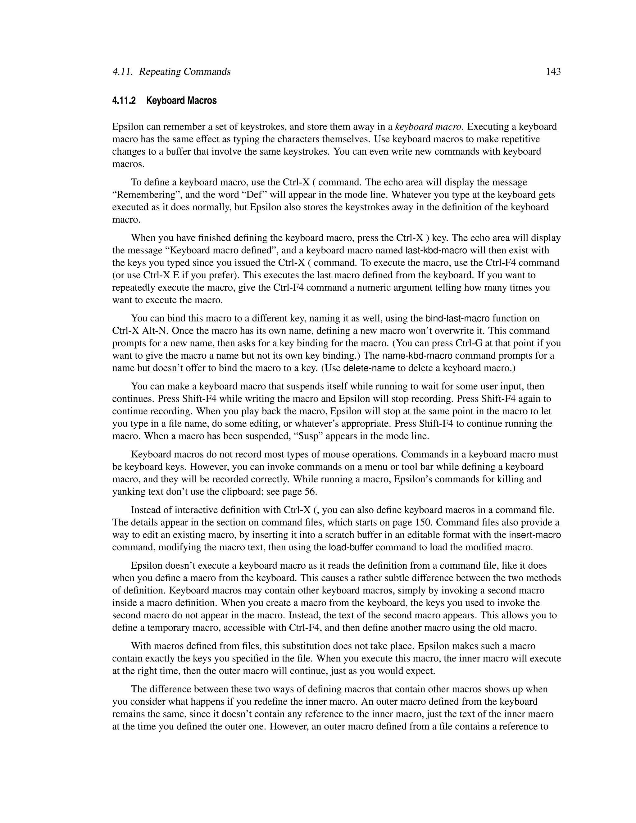 4.11. Repeating Commands                                                                                    143

4.11.2   Keyboard Macros

Epsilon can remember a set of keystrokes, and store them away in a keyboard macro. Executing a keyboard
macro has the same effect as typing the characters themselves. Use keyboard macros to make repetitive
changes to a buffer that involve the same keystrokes. You can even write new commands with keyboard
macros.
    To deﬁne a keyboard macro, use the Ctrl-X ( command. The echo area will display the message
“Remembering”, and the word “Def” will appear in the mode line. Whatever you type at the keyboard gets
executed as it does normally, but Epsilon also stores the keystrokes away in the deﬁnition of the keyboard
macro.
     When you have ﬁnished deﬁning the keyboard macro, press the Ctrl-X ) key. The echo area will display
the message “Keyboard macro deﬁned”, and a keyboard macro named last-kbd-macro will then exist with
the keys you typed since you issued the Ctrl-X ( command. To execute the macro, use the Ctrl-F4 command
(or use Ctrl-X E if you prefer). This executes the last macro deﬁned from the keyboard. If you want to
repeatedly execute the macro, give the Ctrl-F4 command a numeric argument telling how many times you
want to execute the macro.
     You can bind this macro to a different key, naming it as well, using the bind-last-macro function on
Ctrl-X Alt-N. Once the macro has its own name, deﬁning a new macro won’t overwrite it. This command
prompts for a new name, then asks for a key binding for the macro. (You can press Ctrl-G at that point if you
want to give the macro a name but not its own key binding.) The name-kbd-macro command prompts for a
name but doesn’t offer to bind the macro to a key. (Use delete-name to delete a keyboard macro.)
    You can make a keyboard macro that suspends itself while running to wait for some user input, then
continues. Press Shift-F4 while writing the macro and Epsilon will stop recording. Press Shift-F4 again to
continue recording. When you play back the macro, Epsilon will stop at the same point in the macro to let
you type in a ﬁle name, do some editing, or whatever’s appropriate. Press Shift-F4 to continue running the
macro. When a macro has been suspended, “Susp” appears in the mode line.
    Keyboard macros do not record most types of mouse operations. Commands in a keyboard macro must
be keyboard keys. However, you can invoke commands on a menu or tool bar while deﬁning a keyboard
macro, and they will be recorded correctly. While running a macro, Epsilon’s commands for killing and
yanking text don’t use the clipboard; see page 56.
    Instead of interactive deﬁnition with Ctrl-X (, you can also deﬁne keyboard macros in a command ﬁle.
The details appear in the section on command ﬁles, which starts on page 150. Command ﬁles also provide a
way to edit an existing macro, by inserting it into a scratch buffer in an editable format with the insert-macro
command, modifying the macro text, then using the load-buffer command to load the modiﬁed macro.
     Epsilon doesn’t execute a keyboard macro as it reads the deﬁnition from a command ﬁle, like it does
when you deﬁne a macro from the keyboard. This causes a rather subtle difference between the two methods
of deﬁnition. Keyboard macros may contain other keyboard macros, simply by invoking a second macro
inside a macro deﬁnition. When you create a macro from the keyboard, the keys you used to invoke the
second macro do not appear in the macro. Instead, the text of the second macro appears. This allows you to
deﬁne a temporary macro, accessible with Ctrl-F4, and then deﬁne another macro using the old macro.
     With macros deﬁned from ﬁles, this substitution does not take place. Epsilon makes such a macro
contain exactly the keys you speciﬁed in the ﬁle. When you execute this macro, the inner macro will execute
at the right time, then the outer macro will continue, just as you would expect.
     The difference between these two ways of deﬁning macros that contain other macros shows up when
you consider what happens if you redeﬁne the inner macro. An outer macro deﬁned from the keyboard
remains the same, since it doesn’t contain any reference to the inner macro, just the text of the inner macro
at the time you deﬁned the outer one. However, an outer macro deﬁned from a ﬁle contains a reference to
 