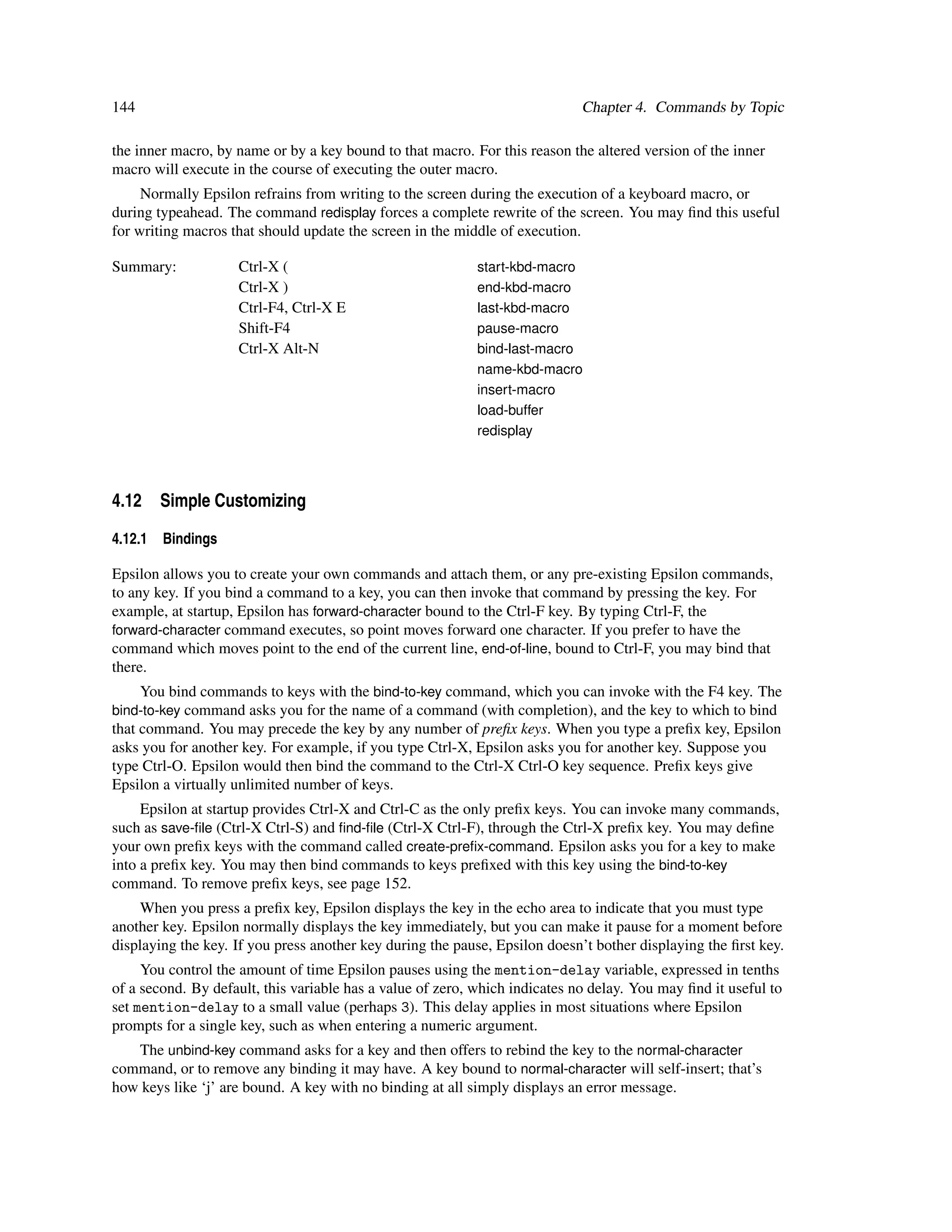 144                                                                          Chapter 4. Commands by Topic

the inner macro, by name or by a key bound to that macro. For this reason the altered version of the inner
macro will execute in the course of executing the outer macro.
     Normally Epsilon refrains from writing to the screen during the execution of a keyboard macro, or
during typeahead. The command redisplay forces a complete rewrite of the screen. You may ﬁnd this useful
for writing macros that should update the screen in the middle of execution.

Summary:            Ctrl-X (                               start-kbd-macro
                    Ctrl-X )                               end-kbd-macro
                    Ctrl-F4, Ctrl-X E                      last-kbd-macro
                    Shift-F4                               pause-macro
                    Ctrl-X Alt-N                           bind-last-macro
                                                           name-kbd-macro
                                                           insert-macro
                                                           load-buffer
                                                           redisplay




4.12 Simple Customizing
4.12.1   Bindings

Epsilon allows you to create your own commands and attach them, or any pre-existing Epsilon commands,
to any key. If you bind a command to a key, you can then invoke that command by pressing the key. For
example, at startup, Epsilon has forward-character bound to the Ctrl-F key. By typing Ctrl-F, the
forward-character command executes, so point moves forward one character. If you prefer to have the
command which moves point to the end of the current line, end-of-line, bound to Ctrl-F, you may bind that
there.
    You bind commands to keys with the bind-to-key command, which you can invoke with the F4 key. The
bind-to-key command asks you for the name of a command (with completion), and the key to which to bind
that command. You may precede the key by any number of preﬁx keys. When you type a preﬁx key, Epsilon
asks you for another key. For example, if you type Ctrl-X, Epsilon asks you for another key. Suppose you
type Ctrl-O. Epsilon would then bind the command to the Ctrl-X Ctrl-O key sequence. Preﬁx keys give
Epsilon a virtually unlimited number of keys.
     Epsilon at startup provides Ctrl-X and Ctrl-C as the only preﬁx keys. You can invoke many commands,
such as save-ﬁle (Ctrl-X Ctrl-S) and ﬁnd-ﬁle (Ctrl-X Ctrl-F), through the Ctrl-X preﬁx key. You may deﬁne
your own preﬁx keys with the command called create-preﬁx-command. Epsilon asks you for a key to make
into a preﬁx key. You may then bind commands to keys preﬁxed with this key using the bind-to-key
command. To remove preﬁx keys, see page 152.
     When you press a preﬁx key, Epsilon displays the key in the echo area to indicate that you must type
another key. Epsilon normally displays the key immediately, but you can make it pause for a moment before
displaying the key. If you press another key during the pause, Epsilon doesn’t bother displaying the ﬁrst key.
     You control the amount of time Epsilon pauses using the mention-delay variable, expressed in tenths
of a second. By default, this variable has a value of zero, which indicates no delay. You may ﬁnd it useful to
set mention-delay to a small value (perhaps 3). This delay applies in most situations where Epsilon
prompts for a single key, such as when entering a numeric argument.
   The unbind-key command asks for a key and then offers to rebind the key to the normal-character
command, or to remove any binding it may have. A key bound to normal-character will self-insert; that’s
how keys like ‘j’ are bound. A key with no binding at all simply displays an error message.
 