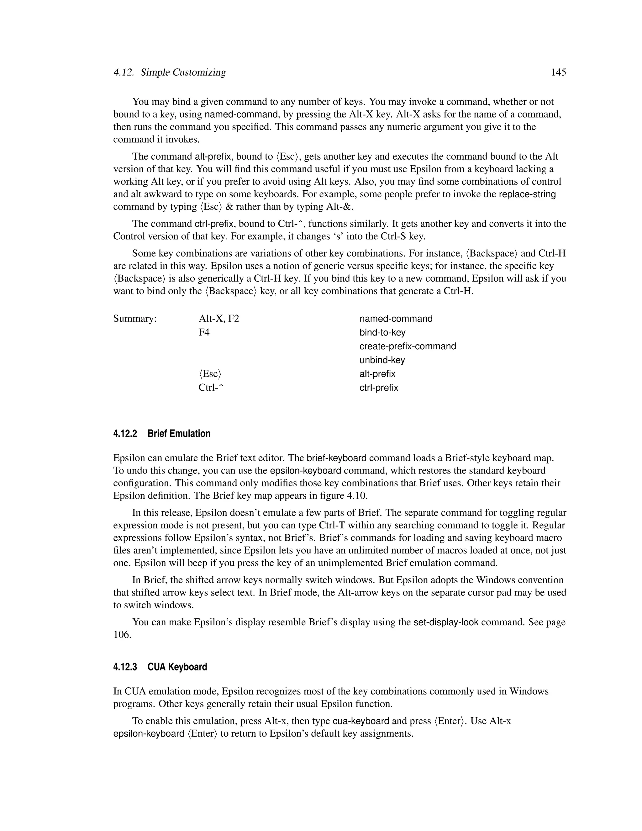 4.12. Simple Customizing                                                                                  145

    You may bind a given command to any number of keys. You may invoke a command, whether or not
bound to a key, using named-command, by pressing the Alt-X key. Alt-X asks for the name of a command,
then runs the command you speciﬁed. This command passes any numeric argument you give it to the
command it invokes.
     The command alt-preﬁx, bound to Esc , gets another key and executes the command bound to the Alt
version of that key. You will ﬁnd this command useful if you must use Epsilon from a keyboard lacking a
working Alt key, or if you prefer to avoid using Alt keys. Also, you may ﬁnd some combinations of control
and alt awkward to type on some keyboards. For example, some people prefer to invoke the replace-string
command by typing Esc & rather than by typing Alt-&.
    The command ctrl-preﬁx, bound to Ctrl-^, functions similarly. It gets another key and converts it into the
Control version of that key. For example, it changes ‘s’ into the Ctrl-S key.
     Some key combinations are variations of other key combinations. For instance, Backspace and Ctrl-H
are related in this way. Epsilon uses a notion of generic versus speciﬁc keys; for instance, the speciﬁc key
 Backspace is also generically a Ctrl-H key. If you bind this key to a new command, Epsilon will ask if you
want to bind only the Backspace key, or all key combinations that generate a Ctrl-H.

Summary:              Alt-X, F2                            named-command
                      F4                                   bind-to-key
                                                           create-preﬁx-command
                                                           unbind-key
                       Esc                                 alt-preﬁx
                      Ctrl-^                               ctrl-preﬁx



4.12.2    Brief Emulation

Epsilon can emulate the Brief text editor. The brief-keyboard command loads a Brief-style keyboard map.
To undo this change, you can use the epsilon-keyboard command, which restores the standard keyboard
conﬁguration. This command only modiﬁes those key combinations that Brief uses. Other keys retain their
Epsilon deﬁnition. The Brief key map appears in ﬁgure 4.10.
     In this release, Epsilon doesn’t emulate a few parts of Brief. The separate command for toggling regular
expression mode is not present, but you can type Ctrl-T within any searching command to toggle it. Regular
expressions follow Epsilon’s syntax, not Brief’s. Brief’s commands for loading and saving keyboard macro
ﬁles aren’t implemented, since Epsilon lets you have an unlimited number of macros loaded at once, not just
one. Epsilon will beep if you press the key of an unimplemented Brief emulation command.
     In Brief, the shifted arrow keys normally switch windows. But Epsilon adopts the Windows convention
that shifted arrow keys select text. In Brief mode, the Alt-arrow keys on the separate cursor pad may be used
to switch windows.
       You can make Epsilon’s display resemble Brief’s display using the set-display-look command. See page
106.


4.12.3    CUA Keyboard

In CUA emulation mode, Epsilon recognizes most of the key combinations commonly used in Windows
programs. Other keys generally retain their usual Epsilon function.
     To enable this emulation, press Alt-x, then type cua-keyboard and press Enter . Use Alt-x
epsilon-keyboard Enter to return to Epsilon’s default key assignments.
 