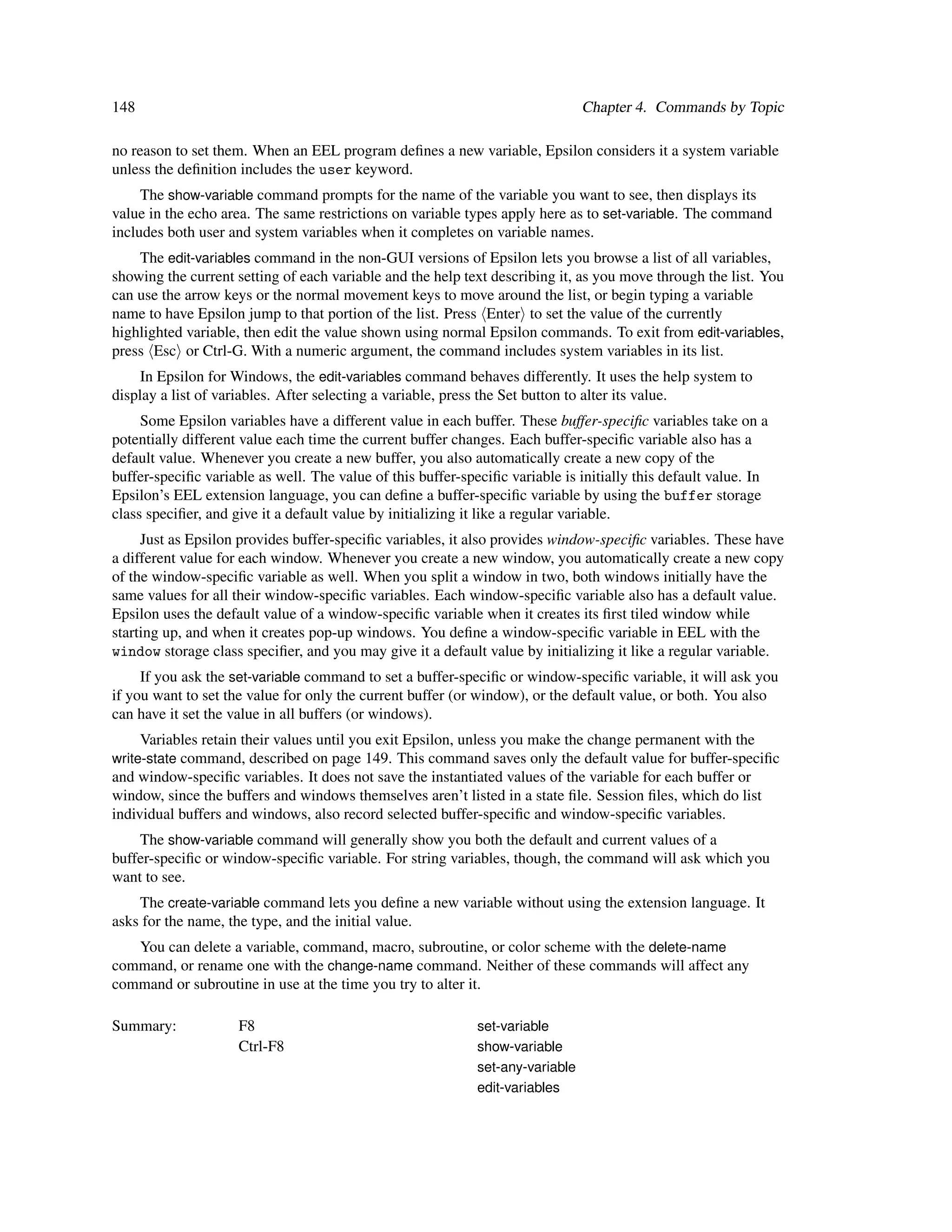 148                                                                             Chapter 4. Commands by Topic

no reason to set them. When an EEL program deﬁnes a new variable, Epsilon considers it a system variable
unless the deﬁnition includes the user keyword.
     The show-variable command prompts for the name of the variable you want to see, then displays its
value in the echo area. The same restrictions on variable types apply here as to set-variable. The command
includes both user and system variables when it completes on variable names.
    The edit-variables command in the non-GUI versions of Epsilon lets you browse a list of all variables,
showing the current setting of each variable and the help text describing it, as you move through the list. You
can use the arrow keys or the normal movement keys to move around the list, or begin typing a variable
name to have Epsilon jump to that portion of the list. Press Enter to set the value of the currently
highlighted variable, then edit the value shown using normal Epsilon commands. To exit from edit-variables,
press Esc or Ctrl-G. With a numeric argument, the command includes system variables in its list.
     In Epsilon for Windows, the edit-variables command behaves differently. It uses the help system to
display a list of variables. After selecting a variable, press the Set button to alter its value.
     Some Epsilon variables have a different value in each buffer. These buffer-speciﬁc variables take on a
potentially different value each time the current buffer changes. Each buffer-speciﬁc variable also has a
default value. Whenever you create a new buffer, you also automatically create a new copy of the
buffer-speciﬁc variable as well. The value of this buffer-speciﬁc variable is initially this default value. In
Epsilon’s EEL extension language, you can deﬁne a buffer-speciﬁc variable by using the buffer storage
class speciﬁer, and give it a default value by initializing it like a regular variable.
     Just as Epsilon provides buffer-speciﬁc variables, it also provides window-speciﬁc variables. These have
a different value for each window. Whenever you create a new window, you automatically create a new copy
of the window-speciﬁc variable as well. When you split a window in two, both windows initially have the
same values for all their window-speciﬁc variables. Each window-speciﬁc variable also has a default value.
Epsilon uses the default value of a window-speciﬁc variable when it creates its ﬁrst tiled window while
starting up, and when it creates pop-up windows. You deﬁne a window-speciﬁc variable in EEL with the
window storage class speciﬁer, and you may give it a default value by initializing it like a regular variable.
     If you ask the set-variable command to set a buffer-speciﬁc or window-speciﬁc variable, it will ask you
if you want to set the value for only the current buffer (or window), or the default value, or both. You also
can have it set the value in all buffers (or windows).
      Variables retain their values until you exit Epsilon, unless you make the change permanent with the
write-state command, described on page 149. This command saves only the default value for buffer-speciﬁc
and window-speciﬁc variables. It does not save the instantiated values of the variable for each buffer or
window, since the buffers and windows themselves aren’t listed in a state ﬁle. Session ﬁles, which do list
individual buffers and windows, also record selected buffer-speciﬁc and window-speciﬁc variables.
    The show-variable command will generally show you both the default and current values of a
buffer-speciﬁc or window-speciﬁc variable. For string variables, though, the command will ask which you
want to see.
    The create-variable command lets you deﬁne a new variable without using the extension language. It
asks for the name, the type, and the initial value.
   You can delete a variable, command, macro, subroutine, or color scheme with the delete-name
command, or rename one with the change-name command. Neither of these commands will affect any
command or subroutine in use at the time you try to alter it.

Summary:             F8                                      set-variable
                     Ctrl-F8                                 show-variable
                                                             set-any-variable
                                                             edit-variables
 
