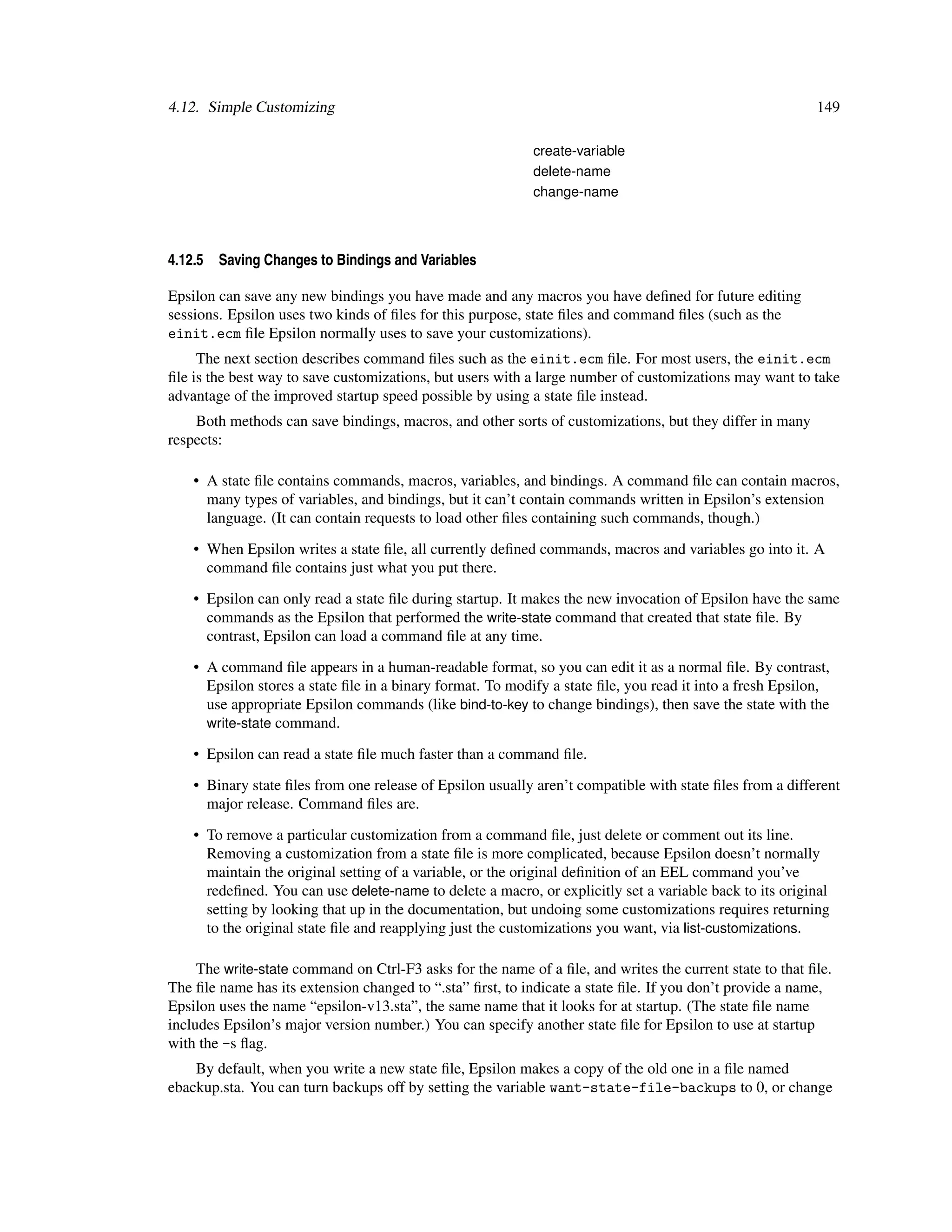 4.12. Simple Customizing                                                                                  149

                                                            create-variable
                                                            delete-name
                                                            change-name



4.12.5   Saving Changes to Bindings and Variables

Epsilon can save any new bindings you have made and any macros you have deﬁned for future editing
sessions. Epsilon uses two kinds of ﬁles for this purpose, state ﬁles and command ﬁles (such as the
einit.ecm ﬁle Epsilon normally uses to save your customizations).
     The next section describes command ﬁles such as the einit.ecm ﬁle. For most users, the einit.ecm
ﬁle is the best way to save customizations, but users with a large number of customizations may want to take
advantage of the improved startup speed possible by using a state ﬁle instead.
    Both methods can save bindings, macros, and other sorts of customizations, but they differ in many
respects:

    • A state ﬁle contains commands, macros, variables, and bindings. A command ﬁle can contain macros,
      many types of variables, and bindings, but it can’t contain commands written in Epsilon’s extension
      language. (It can contain requests to load other ﬁles containing such commands, though.)

    • When Epsilon writes a state ﬁle, all currently deﬁned commands, macros and variables go into it. A
      command ﬁle contains just what you put there.

    • Epsilon can only read a state ﬁle during startup. It makes the new invocation of Epsilon have the same
      commands as the Epsilon that performed the write-state command that created that state ﬁle. By
      contrast, Epsilon can load a command ﬁle at any time.

    • A command ﬁle appears in a human-readable format, so you can edit it as a normal ﬁle. By contrast,
      Epsilon stores a state ﬁle in a binary format. To modify a state ﬁle, you read it into a fresh Epsilon,
      use appropriate Epsilon commands (like bind-to-key to change bindings), then save the state with the
      write-state command.

    • Epsilon can read a state ﬁle much faster than a command ﬁle.

    • Binary state ﬁles from one release of Epsilon usually aren’t compatible with state ﬁles from a different
      major release. Command ﬁles are.

    • To remove a particular customization from a command ﬁle, just delete or comment out its line.
      Removing a customization from a state ﬁle is more complicated, because Epsilon doesn’t normally
      maintain the original setting of a variable, or the original deﬁnition of an EEL command you’ve
      redeﬁned. You can use delete-name to delete a macro, or explicitly set a variable back to its original
      setting by looking that up in the documentation, but undoing some customizations requires returning
      to the original state ﬁle and reapplying just the customizations you want, via list-customizations.

     The write-state command on Ctrl-F3 asks for the name of a ﬁle, and writes the current state to that ﬁle.
The ﬁle name has its extension changed to “.sta” ﬁrst, to indicate a state ﬁle. If you don’t provide a name,
Epsilon uses the name “epsilon-v13.sta”, the same name that it looks for at startup. (The state ﬁle name
includes Epsilon’s major version number.) You can specify another state ﬁle for Epsilon to use at startup
with the -s ﬂag.
    By default, when you write a new state ﬁle, Epsilon makes a copy of the old one in a ﬁle named
ebackup.sta. You can turn backups off by setting the variable want-state-file-backups to 0, or change
 
