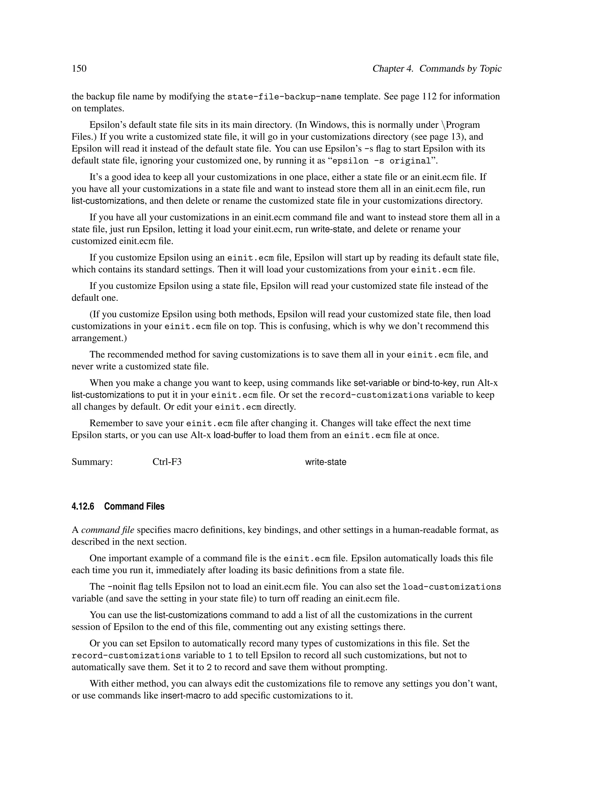 150                                                                             Chapter 4. Commands by Topic

the backup ﬁle name by modifying the state-file-backup-name template. See page 112 for information
on templates.
     Epsilon’s default state ﬁle sits in its main directory. (In Windows, this is normally under Program
Files.) If you write a customized state ﬁle, it will go in your customizations directory (see page 13), and
Epsilon will read it instead of the default state ﬁle. You can use Epsilon’s -s ﬂag to start Epsilon with its
default state ﬁle, ignoring your customized one, by running it as “epsilon -s original”.
      It’s a good idea to keep all your customizations in one place, either a state ﬁle or an einit.ecm ﬁle. If
you have all your customizations in a state ﬁle and want to instead store them all in an einit.ecm ﬁle, run
list-customizations, and then delete or rename the customized state ﬁle in your customizations directory.
     If you have all your customizations in an einit.ecm command ﬁle and want to instead store them all in a
state ﬁle, just run Epsilon, letting it load your einit.ecm, run write-state, and delete or rename your
customized einit.ecm ﬁle.
    If you customize Epsilon using an einit.ecm ﬁle, Epsilon will start up by reading its default state ﬁle,
which contains its standard settings. Then it will load your customizations from your einit.ecm ﬁle.
    If you customize Epsilon using a state ﬁle, Epsilon will read your customized state ﬁle instead of the
default one.
     (If you customize Epsilon using both methods, Epsilon will read your customized state ﬁle, then load
customizations in your einit.ecm ﬁle on top. This is confusing, which is why we don’t recommend this
arrangement.)
    The recommended method for saving customizations is to save them all in your einit.ecm ﬁle, and
never write a customized state ﬁle.
      When you make a change you want to keep, using commands like set-variable or bind-to-key, run Alt-x
list-customizations to put it in your einit.ecm ﬁle. Or set the record-customizations variable to keep
all changes by default. Or edit your einit.ecm directly.
    Remember to save your einit.ecm ﬁle after changing it. Changes will take effect the next time
Epsilon starts, or you can use Alt-x load-buffer to load them from an einit.ecm ﬁle at once.

Summary:             Ctrl-F3                                  write-state




4.12.6   Command Files

A command ﬁle speciﬁes macro deﬁnitions, key bindings, and other settings in a human-readable format, as
described in the next section.
    One important example of a command ﬁle is the einit.ecm ﬁle. Epsilon automatically loads this ﬁle
each time you run it, immediately after loading its basic deﬁnitions from a state ﬁle.
     The -noinit ﬂag tells Epsilon not to load an einit.ecm ﬁle. You can also set the load-customizations
variable (and save the setting in your state ﬁle) to turn off reading an einit.ecm ﬁle.
     You can use the list-customizations command to add a list of all the customizations in the current
session of Epsilon to the end of this ﬁle, commenting out any existing settings there.
    Or you can set Epsilon to automatically record many types of customizations in this ﬁle. Set the
record-customizations variable to 1 to tell Epsilon to record all such customizations, but not to
automatically save them. Set it to 2 to record and save them without prompting.
     With either method, you can always edit the customizations ﬁle to remove any settings you don’t want,
or use commands like insert-macro to add speciﬁc customizations to it.
 