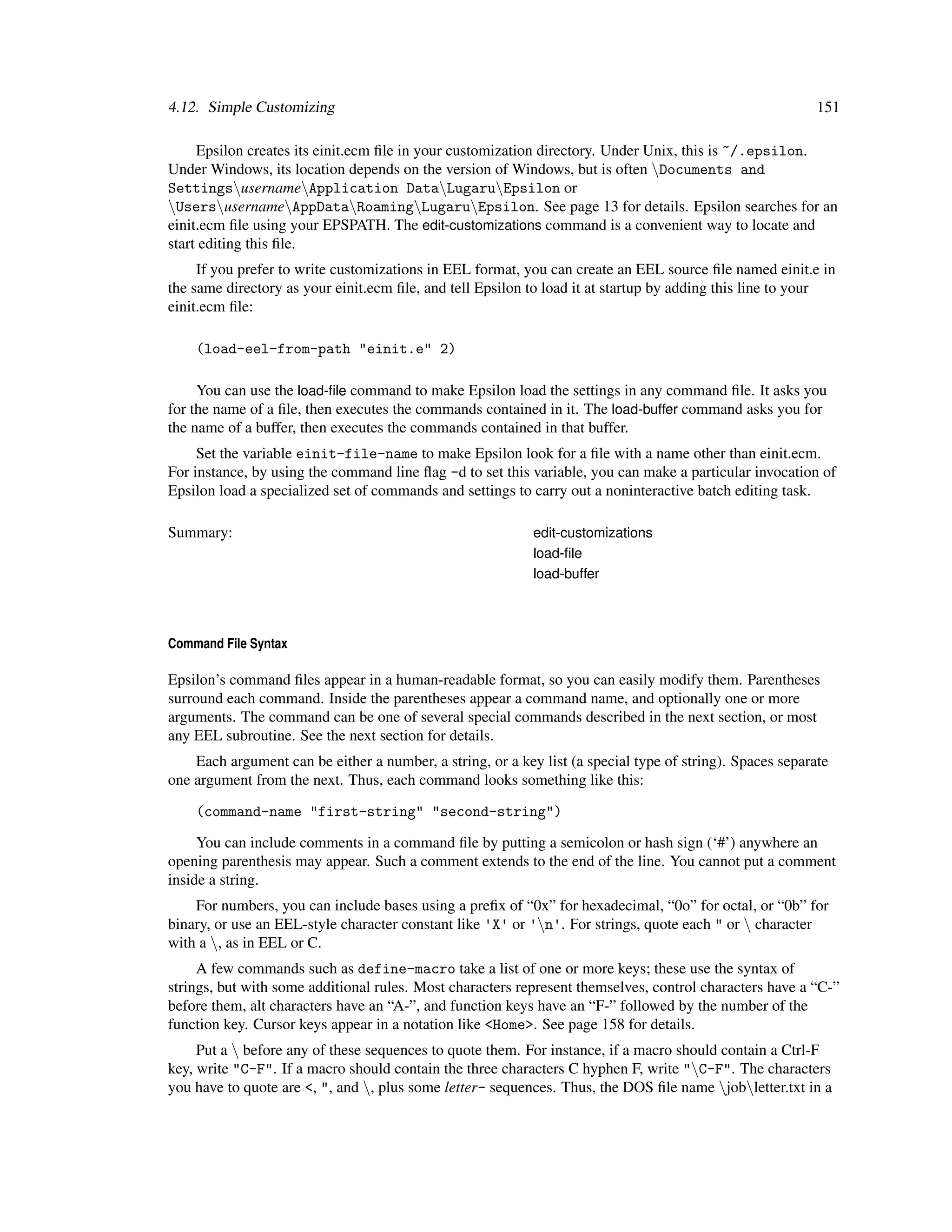 4.12. Simple Customizing                                                                                   151

     Epsilon creates its einit.ecm ﬁle in your customization directory. Under Unix, this is ~/.epsilon.
Under Windows, its location depends on the version of Windows, but is often Documents and
SettingsusernameApplication DataLugaruEpsilon or
UsersusernameAppDataRoamingLugaruEpsilon. See page 13 for details. Epsilon searches for an
einit.ecm ﬁle using your EPSPATH. The edit-customizations command is a convenient way to locate and
start editing this ﬁle.
     If you prefer to write customizations in EEL format, you can create an EEL source ﬁle named einit.e in
the same directory as your einit.ecm ﬁle, and tell Epsilon to load it at startup by adding this line to your
einit.ecm ﬁle:

    (load-eel-from-path "einit.e" 2)

     You can use the load-ﬁle command to make Epsilon load the settings in any command ﬁle. It asks you
for the name of a ﬁle, then executes the commands contained in it. The load-buffer command asks you for
the name of a buffer, then executes the commands contained in that buffer.
     Set the variable einit-file-name to make Epsilon look for a ﬁle with a name other than einit.ecm.
For instance, by using the command line ﬂag -d to set this variable, you can make a particular invocation of
Epsilon load a specialized set of commands and settings to carry out a noninteractive batch editing task.

Summary:                                                    edit-customizations
                                                            load-ﬁle
                                                            load-buffer




Command File Syntax

Epsilon’s command ﬁles appear in a human-readable format, so you can easily modify them. Parentheses
surround each command. Inside the parentheses appear a command name, and optionally one or more
arguments. The command can be one of several special commands described in the next section, or most
any EEL subroutine. See the next section for details.
    Each argument can be either a number, a string, or a key list (a special type of string). Spaces separate
one argument from the next. Thus, each command looks something like this:

    (command-name "first-string" "second-string")

     You can include comments in a command ﬁle by putting a semicolon or hash sign (‘#’) anywhere an
opening parenthesis may appear. Such a comment extends to the end of the line. You cannot put a comment
inside a string.
    For numbers, you can include bases using a preﬁx of “0x” for hexadecimal, “0o” for octal, or “0b” for
binary, or use an EEL-style character constant like 'X' or 'n'. For strings, quote each " or  character
with a , as in EEL or C.
     A few commands such as define-macro take a list of one or more keys; these use the syntax of
strings, but with some additional rules. Most characters represent themselves, control characters have a “C-”
before them, alt characters have an “A-”, and function keys have an “F-” followed by the number of the
function key. Cursor keys appear in a notation like <Home>. See page 158 for details.
     Put a  before any of these sequences to quote them. For instance, if a macro should contain a Ctrl-F
key, write "C-F". If a macro should contain the three characters C hyphen F, write "C-F". The characters
you have to quote are <, ", and , plus some letter- sequences. Thus, the DOS ﬁle name jobletter.txt in a
 