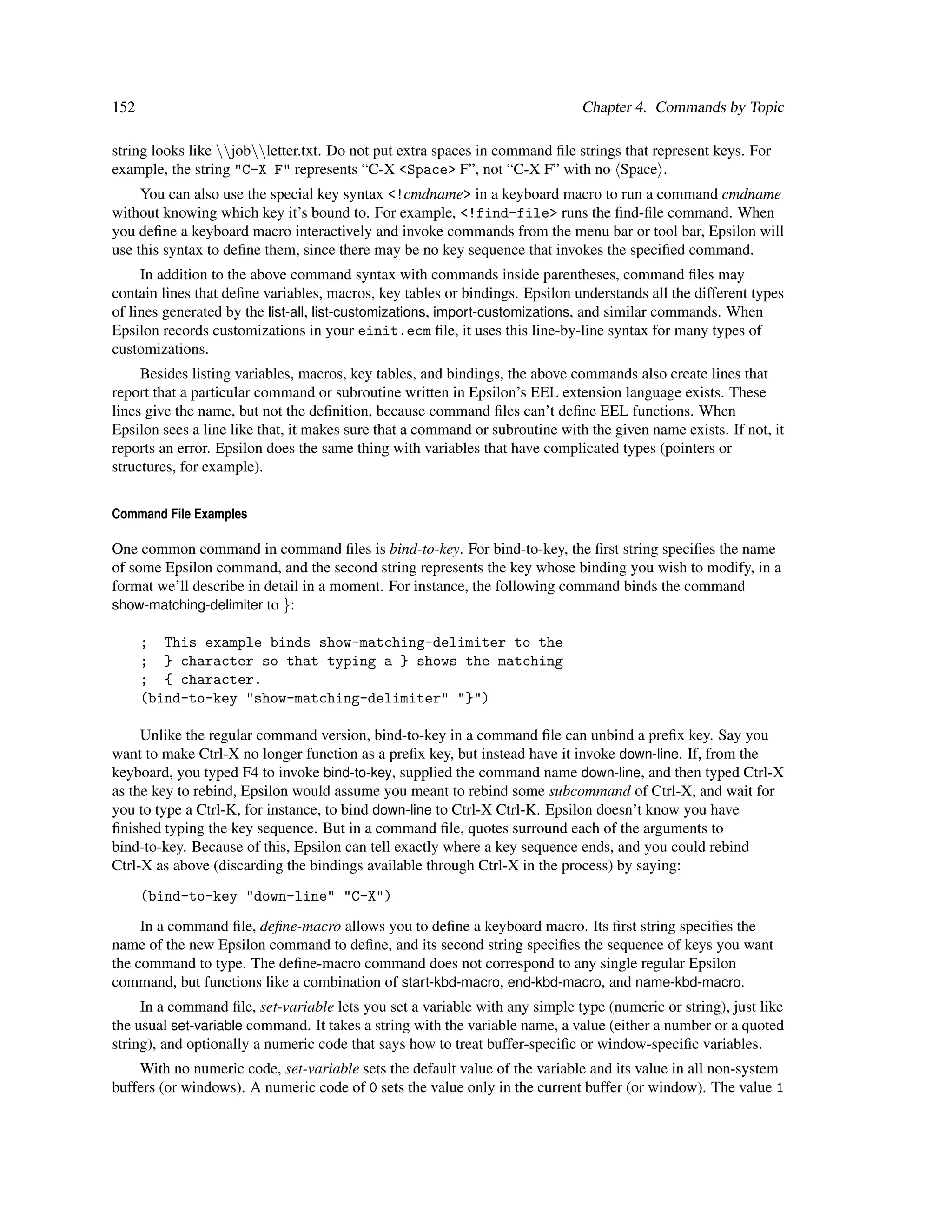 152                                                                           Chapter 4. Commands by Topic

string looks like jobletter.txt. Do not put extra spaces in command ﬁle strings that represent keys. For
example, the string "C-X F" represents “C-X <Space> F”, not “C-X F” with no Space .
     You can also use the special key syntax <!cmdname> in a keyboard macro to run a command cmdname
without knowing which key it’s bound to. For example, <!find-file> runs the ﬁnd-ﬁle command. When
you deﬁne a keyboard macro interactively and invoke commands from the menu bar or tool bar, Epsilon will
use this syntax to deﬁne them, since there may be no key sequence that invokes the speciﬁed command.
     In addition to the above command syntax with commands inside parentheses, command ﬁles may
contain lines that deﬁne variables, macros, key tables or bindings. Epsilon understands all the different types
of lines generated by the list-all, list-customizations, import-customizations, and similar commands. When
Epsilon records customizations in your einit.ecm ﬁle, it uses this line-by-line syntax for many types of
customizations.
     Besides listing variables, macros, key tables, and bindings, the above commands also create lines that
report that a particular command or subroutine written in Epsilon’s EEL extension language exists. These
lines give the name, but not the deﬁnition, because command ﬁles can’t deﬁne EEL functions. When
Epsilon sees a line like that, it makes sure that a command or subroutine with the given name exists. If not, it
reports an error. Epsilon does the same thing with variables that have complicated types (pointers or
structures, for example).


Command File Examples

One common command in command ﬁles is bind-to-key. For bind-to-key, the ﬁrst string speciﬁes the name
of some Epsilon command, and the second string represents the key whose binding you wish to modify, in a
format we’ll describe in detail in a moment. For instance, the following command binds the command
show-matching-delimiter to }:

      ; This example binds show-matching-delimiter to the
      ; } character so that typing a } shows the matching
      ; { character.
      (bind-to-key "show-matching-delimiter" "}")

     Unlike the regular command version, bind-to-key in a command ﬁle can unbind a preﬁx key. Say you
want to make Ctrl-X no longer function as a preﬁx key, but instead have it invoke down-line. If, from the
keyboard, you typed F4 to invoke bind-to-key, supplied the command name down-line, and then typed Ctrl-X
as the key to rebind, Epsilon would assume you meant to rebind some subcommand of Ctrl-X, and wait for
you to type a Ctrl-K, for instance, to bind down-line to Ctrl-X Ctrl-K. Epsilon doesn’t know you have
ﬁnished typing the key sequence. But in a command ﬁle, quotes surround each of the arguments to
bind-to-key. Because of this, Epsilon can tell exactly where a key sequence ends, and you could rebind
Ctrl-X as above (discarding the bindings available through Ctrl-X in the process) by saying:
      (bind-to-key "down-line" "C-X")
     In a command ﬁle, deﬁne-macro allows you to deﬁne a keyboard macro. Its ﬁrst string speciﬁes the
name of the new Epsilon command to deﬁne, and its second string speciﬁes the sequence of keys you want
the command to type. The deﬁne-macro command does not correspond to any single regular Epsilon
command, but functions like a combination of start-kbd-macro, end-kbd-macro, and name-kbd-macro.
     In a command ﬁle, set-variable lets you set a variable with any simple type (numeric or string), just like
the usual set-variable command. It takes a string with the variable name, a value (either a number or a quoted
string), and optionally a numeric code that says how to treat buffer-speciﬁc or window-speciﬁc variables.
    With no numeric code, set-variable sets the default value of the variable and its value in all non-system
buffers (or windows). A numeric code of 0 sets the value only in the current buffer (or window). The value 1
 