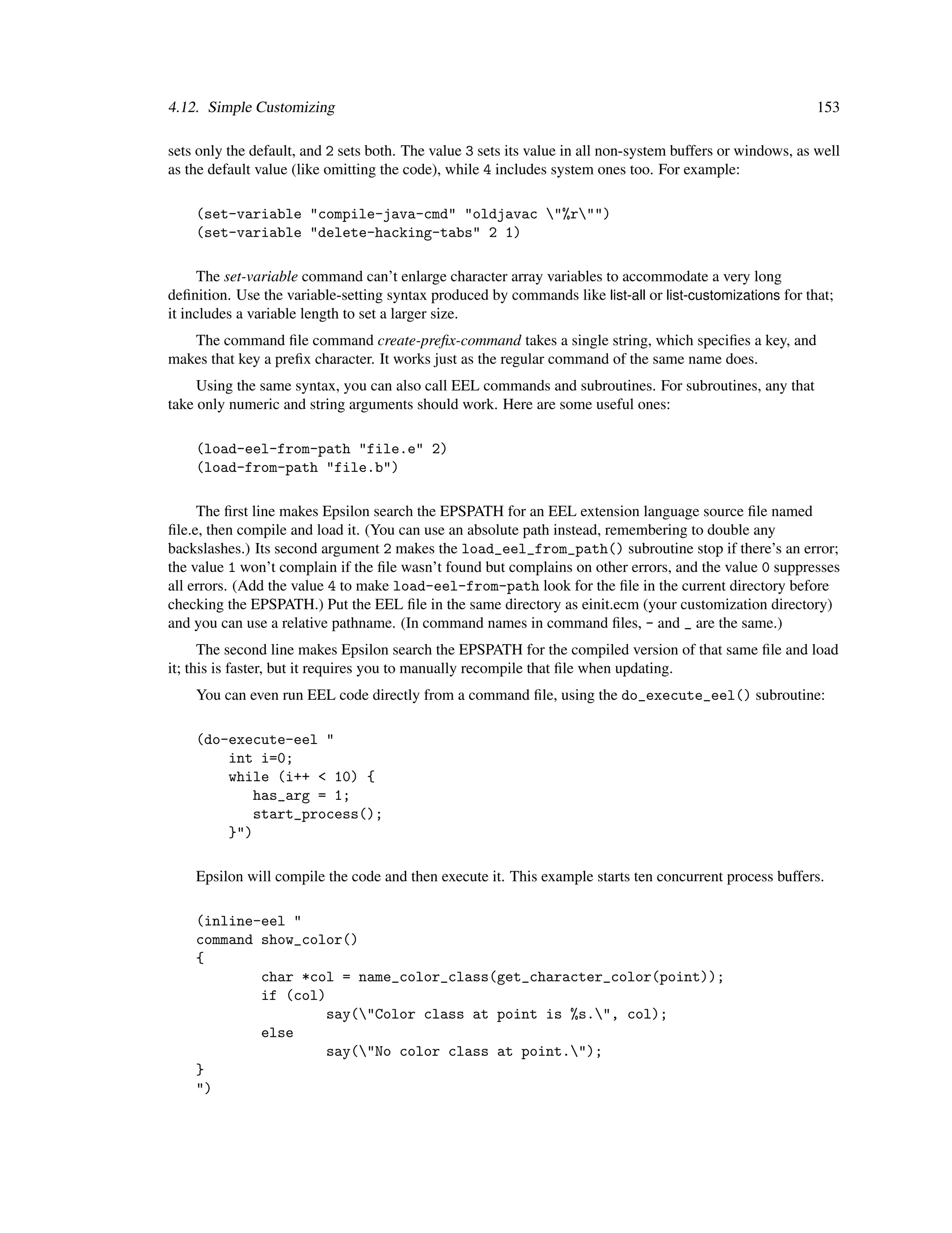 4.12. Simple Customizing                                                                                    153

sets only the default, and 2 sets both. The value 3 sets its value in all non-system buffers or windows, as well
as the default value (like omitting the code), while 4 includes system ones too. For example:

    (set-variable "compile-java-cmd" "oldjavac "%r"")
    (set-variable "delete-hacking-tabs" 2 1)

      The set-variable command can’t enlarge character array variables to accommodate a very long
deﬁnition. Use the variable-setting syntax produced by commands like list-all or list-customizations for that;
it includes a variable length to set a larger size.
   The command ﬁle command create-preﬁx-command takes a single string, which speciﬁes a key, and
makes that key a preﬁx character. It works just as the regular command of the same name does.
     Using the same syntax, you can also call EEL commands and subroutines. For subroutines, any that
take only numeric and string arguments should work. Here are some useful ones:

    (load-eel-from-path "file.e" 2)
    (load-from-path "file.b")

     The ﬁrst line makes Epsilon search the EPSPATH for an EEL extension language source ﬁle named
ﬁle.e, then compile and load it. (You can use an absolute path instead, remembering to double any
backslashes.) Its second argument 2 makes the load_eel_from_path() subroutine stop if there’s an error;
the value 1 won’t complain if the ﬁle wasn’t found but complains on other errors, and the value 0 suppresses
all errors. (Add the value 4 to make load-eel-from-path look for the ﬁle in the current directory before
checking the EPSPATH.) Put the EEL ﬁle in the same directory as einit.ecm (your customization directory)
and you can use a relative pathname. (In command names in command ﬁles, - and _ are the same.)
      The second line makes Epsilon search the EPSPATH for the compiled version of that same ﬁle and load
it; this is faster, but it requires you to manually recompile that ﬁle when updating.
    You can even run EEL code directly from a command ﬁle, using the do_execute_eel() subroutine:

    (do-execute-eel "
        int i=0;
        while (i++ < 10) {
           has_arg = 1;
           start_process();
        }")

    Epsilon will compile the code and then execute it. This example starts ten concurrent process buffers.

    (inline-eel "
    command show_color()
    {
            char *col = name_color_class(get_character_color(point));
            if (col)
                    say("Color class at point is %s.", col);
            else
                    say("No color class at point.");
    }
    ")
 