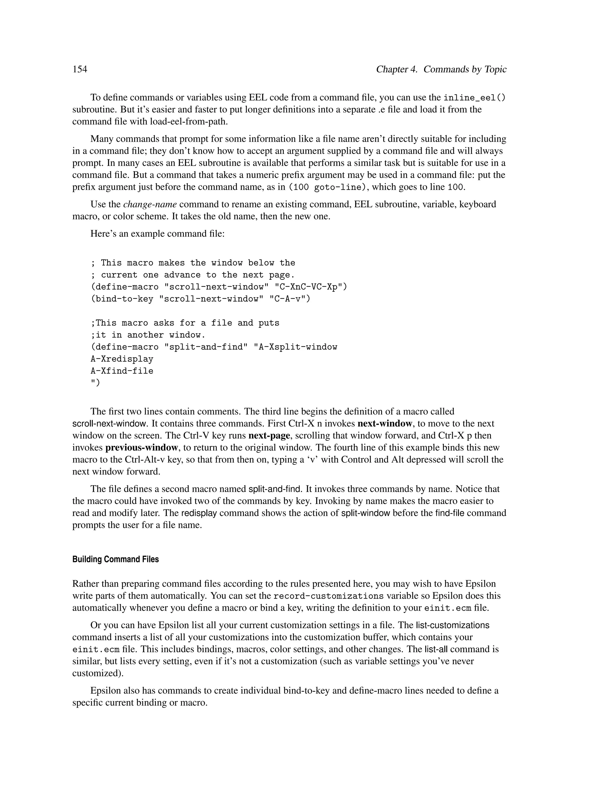 154                                                                          Chapter 4. Commands by Topic

    To deﬁne commands or variables using EEL code from a command ﬁle, you can use the inline_eel()
subroutine. But it’s easier and faster to put longer deﬁnitions into a separate .e ﬁle and load it from the
command ﬁle with load-eel-from-path.
     Many commands that prompt for some information like a ﬁle name aren’t directly suitable for including
in a command ﬁle; they don’t know how to accept an argument supplied by a command ﬁle and will always
prompt. In many cases an EEL subroutine is available that performs a similar task but is suitable for use in a
command ﬁle. But a command that takes a numeric preﬁx argument may be used in a command ﬁle: put the
preﬁx argument just before the command name, as in (100 goto-line), which goes to line 100.
   Use the change-name command to rename an existing command, EEL subroutine, variable, keyboard
macro, or color scheme. It takes the old name, then the new one.
      Here’s an example command ﬁle:

      ; This macro makes the window below the
      ; current one advance to the next page.
      (define-macro "scroll-next-window" "C-XnC-VC-Xp")
      (bind-to-key "scroll-next-window" "C-A-v")

      ;This macro asks for a file and puts
      ;it in another window.
      (define-macro "split-and-find" "A-Xsplit-window
      A-Xredisplay
      A-Xfind-file
      ")

      The ﬁrst two lines contain comments. The third line begins the deﬁnition of a macro called
scroll-next-window. It contains three commands. First Ctrl-X n invokes next-window, to move to the next
window on the screen. The Ctrl-V key runs next-page, scrolling that window forward, and Ctrl-X p then
invokes previous-window, to return to the original window. The fourth line of this example binds this new
macro to the Ctrl-Alt-v key, so that from then on, typing a ‘v’ with Control and Alt depressed will scroll the
next window forward.
    The ﬁle deﬁnes a second macro named split-and-ﬁnd. It invokes three commands by name. Notice that
the macro could have invoked two of the commands by key. Invoking by name makes the macro easier to
read and modify later. The redisplay command shows the action of split-window before the ﬁnd-ﬁle command
prompts the user for a ﬁle name.


Building Command Files

Rather than preparing command ﬁles according to the rules presented here, you may wish to have Epsilon
write parts of them automatically. You can set the record-customizations variable so Epsilon does this
automatically whenever you deﬁne a macro or bind a key, writing the deﬁnition to your einit.ecm ﬁle.
    Or you can have Epsilon list all your current customization settings in a ﬁle. The list-customizations
command inserts a list of all your customizations into the customization buffer, which contains your
einit.ecm ﬁle. This includes bindings, macros, color settings, and other changes. The list-all command is
similar, but lists every setting, even if it’s not a customization (such as variable settings you’ve never
customized).
    Epsilon also has commands to create individual bind-to-key and deﬁne-macro lines needed to deﬁne a
speciﬁc current binding or macro.
 