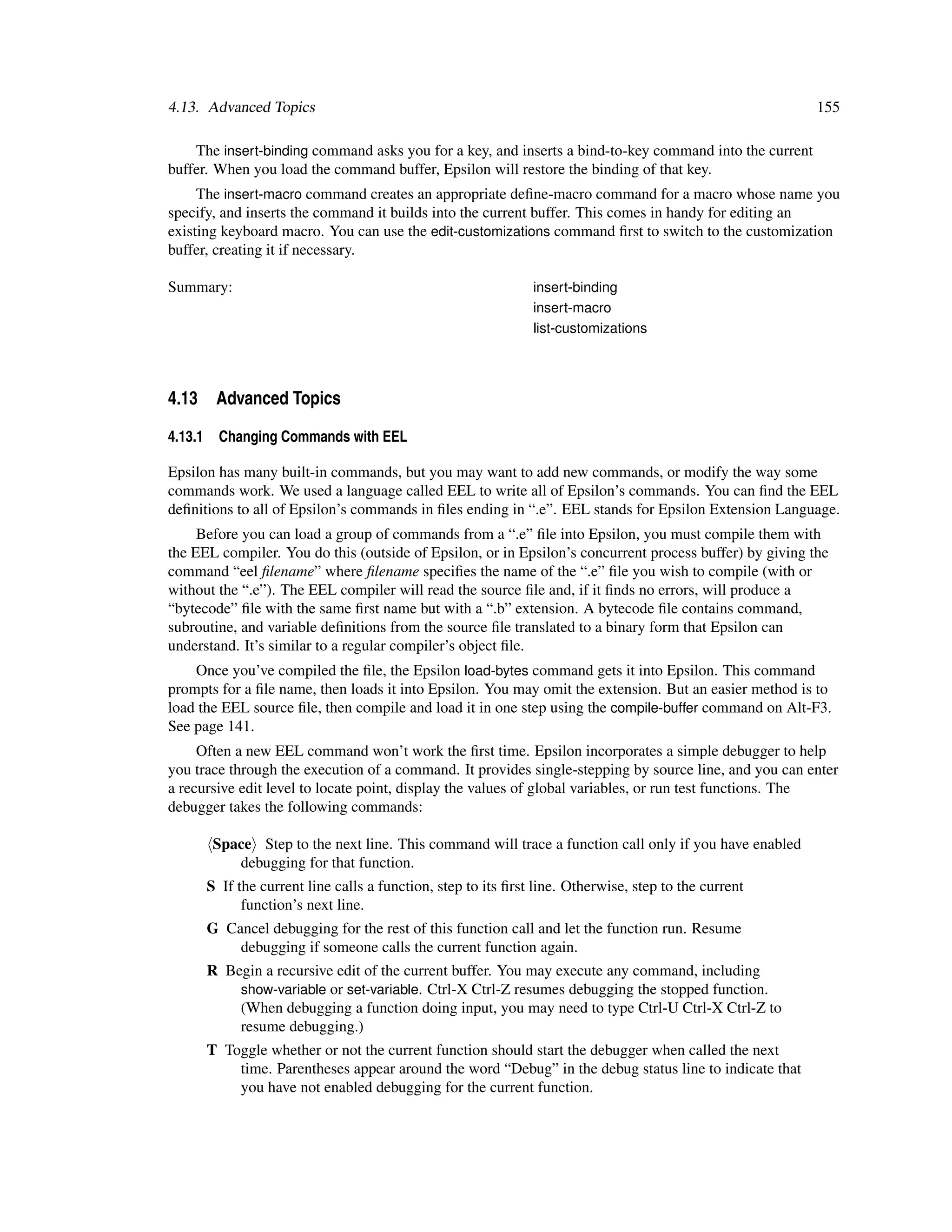 4.13. Advanced Topics                                                                                     155

    The insert-binding command asks you for a key, and inserts a bind-to-key command into the current
buffer. When you load the command buffer, Epsilon will restore the binding of that key.
     The insert-macro command creates an appropriate deﬁne-macro command for a macro whose name you
specify, and inserts the command it builds into the current buffer. This comes in handy for editing an
existing keyboard macro. You can use the edit-customizations command ﬁrst to switch to the customization
buffer, creating it if necessary.

Summary:                                                         insert-binding
                                                                 insert-macro
                                                                 list-customizations




4.13 Advanced Topics

4.13.1     Changing Commands with EEL

Epsilon has many built-in commands, but you may want to add new commands, or modify the way some
commands work. We used a language called EEL to write all of Epsilon’s commands. You can ﬁnd the EEL
deﬁnitions to all of Epsilon’s commands in ﬁles ending in “.e”. EEL stands for Epsilon Extension Language.
     Before you can load a group of commands from a “.e” ﬁle into Epsilon, you must compile them with
the EEL compiler. You do this (outside of Epsilon, or in Epsilon’s concurrent process buffer) by giving the
command “eel ﬁlename” where ﬁlename speciﬁes the name of the “.e” ﬁle you wish to compile (with or
without the “.e”). The EEL compiler will read the source ﬁle and, if it ﬁnds no errors, will produce a
“bytecode” ﬁle with the same ﬁrst name but with a “.b” extension. A bytecode ﬁle contains command,
subroutine, and variable deﬁnitions from the source ﬁle translated to a binary form that Epsilon can
understand. It’s similar to a regular compiler’s object ﬁle.
    Once you’ve compiled the ﬁle, the Epsilon load-bytes command gets it into Epsilon. This command
prompts for a ﬁle name, then loads it into Epsilon. You may omit the extension. But an easier method is to
load the EEL source ﬁle, then compile and load it in one step using the compile-buffer command on Alt-F3.
See page 141.
     Often a new EEL command won’t work the ﬁrst time. Epsilon incorporates a simple debugger to help
you trace through the execution of a command. It provides single-stepping by source line, and you can enter
a recursive edit level to locate point, display the values of global variables, or run test functions. The
debugger takes the following commands:

          Space Step to the next line. This command will trace a function call only if you have enabled
             debugging for that function.
         S If the current line calls a function, step to its ﬁrst line. Otherwise, step to the current
               function’s next line.
         G Cancel debugging for the rest of this function call and let the function run. Resume
             debugging if someone calls the current function again.
         R Begin a recursive edit of the current buffer. You may execute any command, including
             show-variable or set-variable. Ctrl-X Ctrl-Z resumes debugging the stopped function.
             (When debugging a function doing input, you may need to type Ctrl-U Ctrl-X Ctrl-Z to
             resume debugging.)
         T Toggle whether or not the current function should start the debugger when called the next
             time. Parentheses appear around the word “Debug” in the debug status line to indicate that
             you have not enabled debugging for the current function.
 