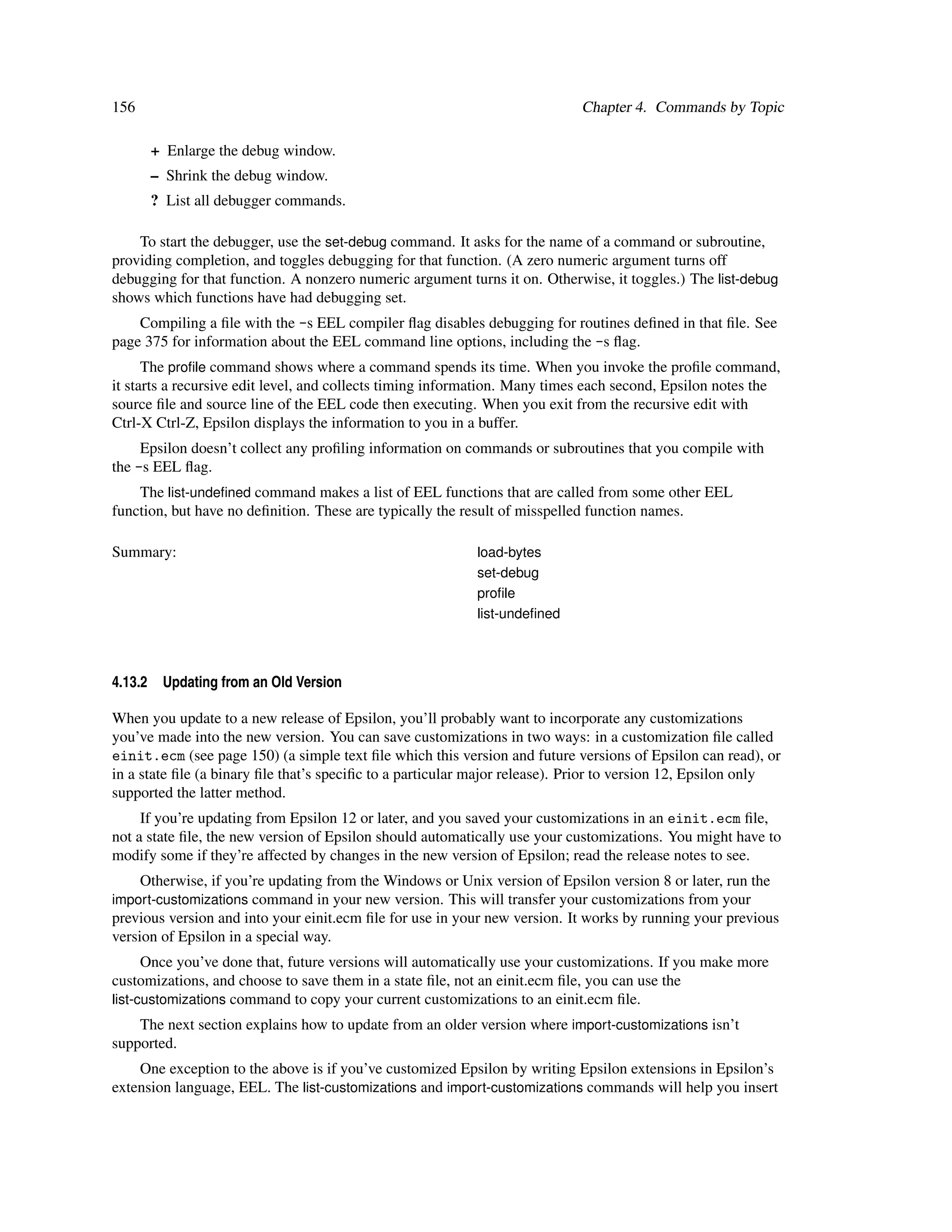 156                                                                         Chapter 4. Commands by Topic

         + Enlarge the debug window.
         – Shrink the debug window.
         ? List all debugger commands.

    To start the debugger, use the set-debug command. It asks for the name of a command or subroutine,
providing completion, and toggles debugging for that function. (A zero numeric argument turns off
debugging for that function. A nonzero numeric argument turns it on. Otherwise, it toggles.) The list-debug
shows which functions have had debugging set.
    Compiling a ﬁle with the -s EEL compiler ﬂag disables debugging for routines deﬁned in that ﬁle. See
page 375 for information about the EEL command line options, including the -s ﬂag.
      The proﬁle command shows where a command spends its time. When you invoke the proﬁle command,
it starts a recursive edit level, and collects timing information. Many times each second, Epsilon notes the
source ﬁle and source line of the EEL code then executing. When you exit from the recursive edit with
Ctrl-X Ctrl-Z, Epsilon displays the information to you in a buffer.
     Epsilon doesn’t collect any proﬁling information on commands or subroutines that you compile with
the -s EEL ﬂag.
    The list-undeﬁned command makes a list of EEL functions that are called from some other EEL
function, but have no deﬁnition. These are typically the result of misspelled function names.

Summary:                                                    load-bytes
                                                            set-debug
                                                            proﬁle
                                                            list-undeﬁned



4.13.2    Updating from an Old Version

When you update to a new release of Epsilon, you’ll probably want to incorporate any customizations
you’ve made into the new version. You can save customizations in two ways: in a customization ﬁle called
einit.ecm (see page 150) (a simple text ﬁle which this version and future versions of Epsilon can read), or
in a state ﬁle (a binary ﬁle that’s speciﬁc to a particular major release). Prior to version 12, Epsilon only
supported the latter method.
     If you’re updating from Epsilon 12 or later, and you saved your customizations in an einit.ecm ﬁle,
not a state ﬁle, the new version of Epsilon should automatically use your customizations. You might have to
modify some if they’re affected by changes in the new version of Epsilon; read the release notes to see.
      Otherwise, if you’re updating from the Windows or Unix version of Epsilon version 8 or later, run the
import-customizations command in your new version. This will transfer your customizations from your
previous version and into your einit.ecm ﬁle for use in your new version. It works by running your previous
version of Epsilon in a special way.
      Once you’ve done that, future versions will automatically use your customizations. If you make more
customizations, and choose to save them in a state ﬁle, not an einit.ecm ﬁle, you can use the
list-customizations command to copy your current customizations to an einit.ecm ﬁle.
    The next section explains how to update from an older version where import-customizations isn’t
supported.
    One exception to the above is if you’ve customized Epsilon by writing Epsilon extensions in Epsilon’s
extension language, EEL. The list-customizations and import-customizations commands will help you insert
 